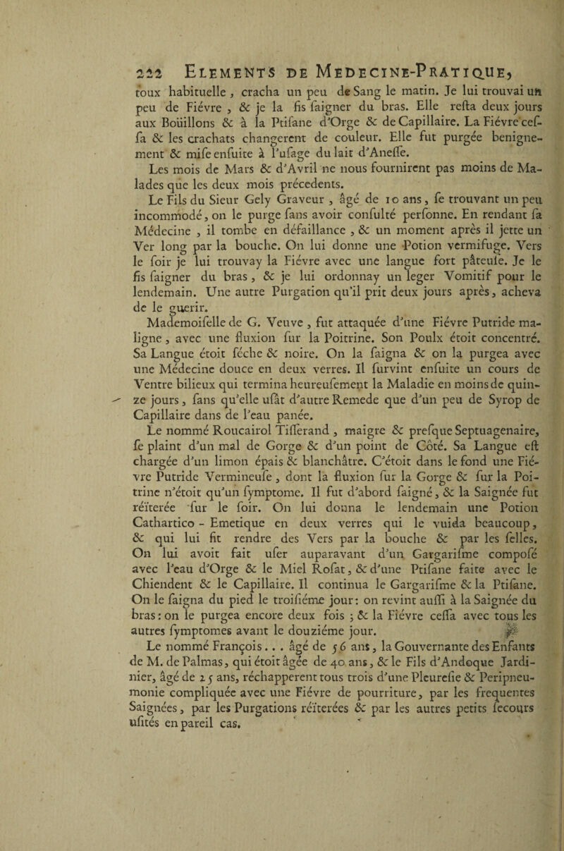 toux habituelle , cracha un peu de Sang le matin. Je lui trouvai un peu de Fièvre , 8c je la fis faigner du bras. Elle reffca deux jours aux Bouillons & à la Ptifane d'Orge de de Capillaire. La Fièvre cef- fa de les crachats changèrent de couleur. Elle fut purgée benigne- ment de mife enfuite à l'ufage du lait d'Anefiè. Les mois de Mars de d'Avril ne nous fournirent pas moins de Ma¬ lades que les deux mois précédents. Le Fils du Sieur Gely Graveur , âgé de io ans, fe trouvant un peu incommodé, on le purge fans avoir confulté perfonne. En rendant fa Médecine , il tombe en défaillance , de un moment après il jette un Ver long par la bouche. On lui donne une Potion vermifuge. Vers le foir je lui trouvay la Fièvre avec une langue fort pâteul'e. Je le fis faigner du bras , de je lui ordonnay un leger Vomitif pour le lendemain. Une autre Purgation qu’il prit deux jours après, acheva de le guérir. Mademoifelle de G. Veuve , fut attaquée d'une Fièvre Putride ma¬ ligne , avec une fluxion fur la Poitrine. Son Poulx étoit concentré. Sa Langue étoit féche de noire. On la faigna de on la purgea avec une Médecine douce en deux verres. Il furvint enfuite un cours de Ventre bilieux qui termina heureufement la Maladie en moins de quin¬ ze jours, fans qu'elle ufât d'autre Remede que d'un peu de Syrop de Capillaire dans de l'eau panée. Le nommé Roucairol Tiflerand , maigre de prefque Septuagénaire, fe plaint d'un mal de Gorge de d'un point de Coté. Sa Langue eft chargée d'un limon épais de blanchâtre. C'étoit dans le fond une Fiè¬ vre Putride Vermineule , dont la fluxion fur la Gorge de fur la Poi¬ trine n'étoit qu'un fymptome. Il fut d'abord faigné, de la Saignée fut réitérée *fur le foir. On lui donna le lendemain une Potion Cathartico - Emetique en deux verres qui le vuida beaucoup, de qui lui fit rendre des Vers par la bouche de par les felles. On lui avoit fait ufer auparavant d'un Gargarifme compofé avec l'eau d'Orge de le Miel Rofat, de d'une Ptifane faite avec le Chiendent de le Capillaire. Il continua le Gargarifme de la Ptifane. On le faigna du pied le troifiéme jour: on revint auffi à la Saignée du bras : on le purgea encore deux fois ; de la Fièvre ceffa avec tous les autres fymptomes avant le douzième jour. ,|# Le nommé François.. . âgé de 56 ans, la Gouvernante des Enfants de M. de Palmas, qui étoit âgée de 40 ans, Scie Fils d'Andoque Jardi¬ nier, âgé de 25 ans, réchappèrent tous trois d'une Plcurefie de Péripneu¬ monie compliquée avec une Fièvre de pourriture, par les frequentes Saignées, par les Purgations réitérées de par les autres petits feconrs ufités en pareil cas. /