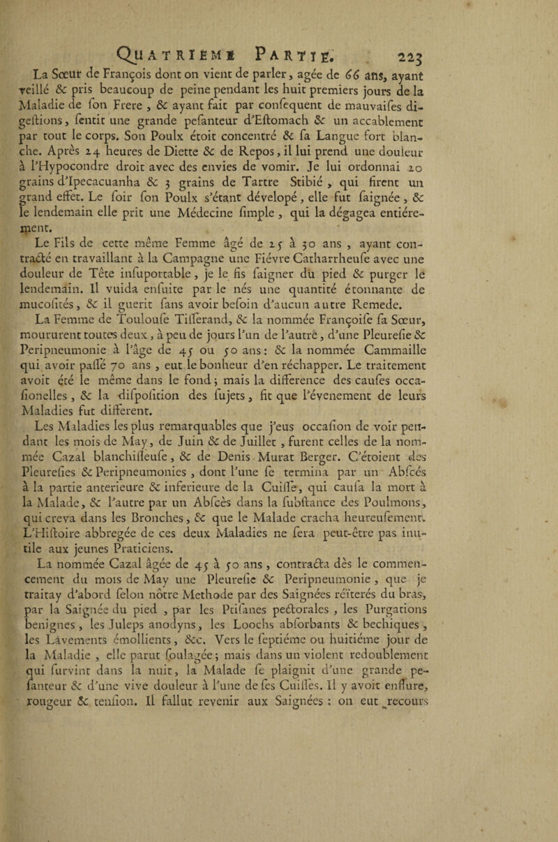 Qu ATRIHMI P A R T ï g. La Sœur de François dont on vient de parler, âgée de 66 ans, ayant veillé ôc pris beaucoup de peine pendant les huit premiers jours delà Maladie de Ton Frere , ôc ayant fait par confcquent de mauvaifes di- geftions, fentit une grande pefanteur d’Eitomach ôc un accablement par tout le corps. Son Poulx étoit concentré ôc fa Langue fort blan¬ che. Après 24 heures de Diette ôc de Repos, il lui prend une douleur à l’Hypocondre droit avec des envies de vomir. Je lui ordonnai 20 grains d’Ipecacuanha ôc 3 grains de Tartre Stibié , qui firent un grand effet. Le foir fon Poulx s’étant dévelopé, elle fut faignée, ôc le lendemain elle prit une Médecine fimple , qui la dégagea entière¬ ment. Le Fils de cette meme Femme âgé de 25 à 30 ans , ayant con¬ tracté en travaillant à la Campagne une Fièvre Catharrheufe avec une douleur de Tête infuportable, je le fis faigner du pied ôc purger le lendemain. Il vuida enfui te par le nés une quantité étonnante de mucolités, ôc il guérit fans avoir befoin d’aucun autre Remede. La Femme de Touloufe Tiflêrand, ôc la nommée Françoife fa Sœur, moururent toutes deux , à peu de jours l’un de l’autre, d’une Pleurefîe ôc Peripneumonie à Page de 45 ou 50 ans: ôc la nommée Cammaille qui avoir paffé 70 ans , eut le bonheur d’en réchapper. Le traitement avoir été ie même dans le fond} mais la différence des caufes occa- fionelles , ôc la dilpofition des fujets, fit que l’évenement de leurs Maladies fut different. Les Maladies les plus remarquables que j’eus occafion de voir pen¬ dant les mois de May, de Juin ôc de Juillet , furent celles de la nom¬ mée Cazai blanchifleufe, ôc de Denis Murat Berger. C’étoient des Pleuref es ôc Peripneumonies , dont l’une fe termina par un Abfcés à la partie anterieure ôc inferieure de la Cuillé, qui eau la la mort à la Malade, ôc l’autre par un Abfcès dans la fubftance des Poulmons, qui creva dans les Bronches, Ôc que le Malade cracha heureufement. L’Hiftoire abbregée de ces deux Maladies ne fera peut-être pas inu¬ tile aux jeunes Praticiens. La nommée Cazai âgée de 45 à 50 ans , contracta dès le commen¬ cement du mois de May une Pleurefic ôc Peripneumonie , que je traitay d’abord félon nôtre Méthode par des Saignées réitérés du bras, par la Saignée du pied , par les Ptifanes peCtorales , les Purgations bénignes , les Juleps anodyns, les Loochs abforbants ôc bechiques , les Lavements émollients, ôcc. Vers le feptiéme ou huitième jour de la Maladie , elle parut foulagée; mais dans un violent redoublement qui furvint dans la nuit, la Malade fe plaignit d’une grande pe¬ fanteur ôc d’une vive douleur à l’une defes Cuilïès. Il y avoit enflure, rougeur Ôc tendon. Il fallut revenir aux Saignées : 011 eut ^recours