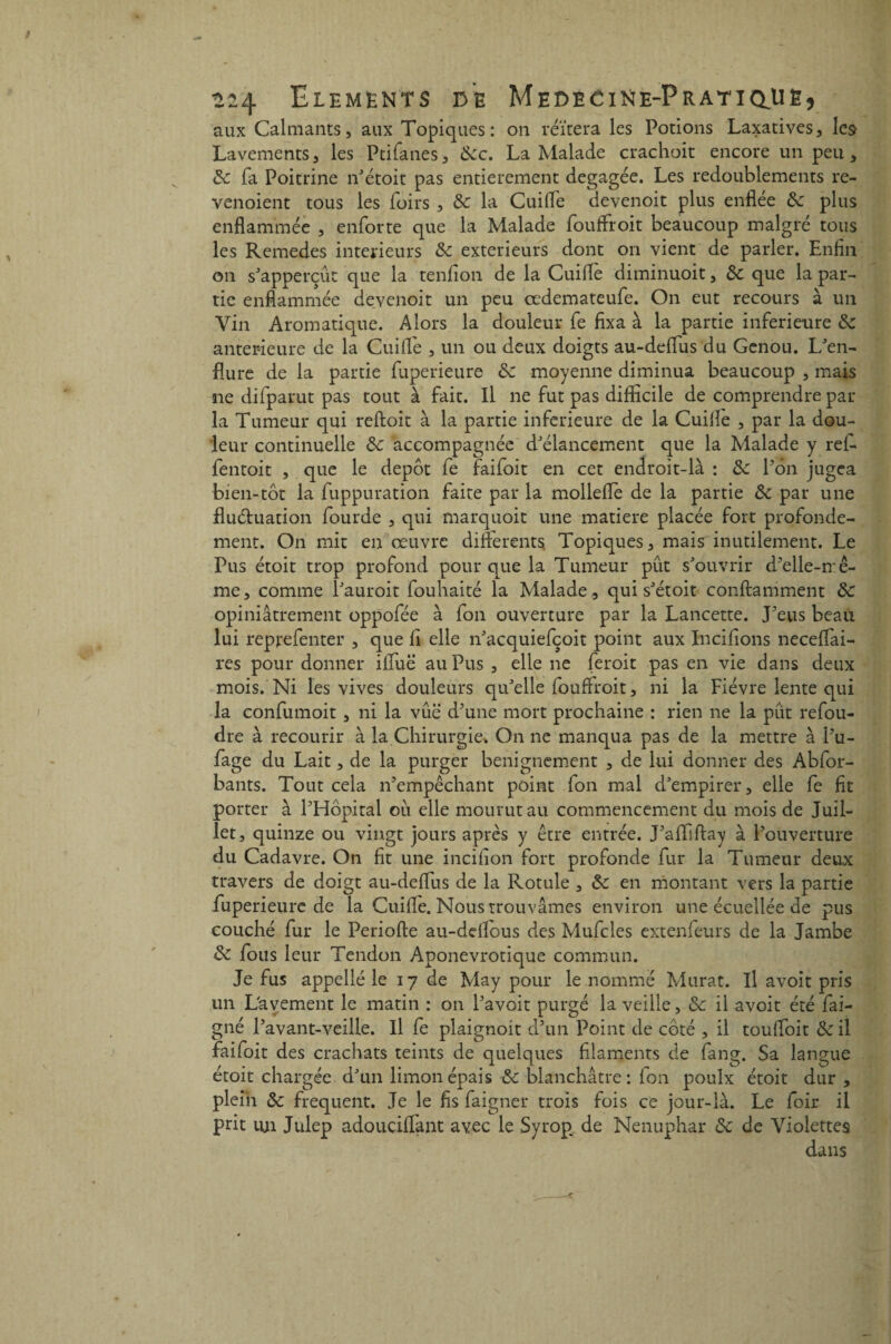 aux Calmants, aux Topiques: on réitéra les Potions Laxatives, les Lavements, les Ptifanes, dec. La Malade crachoit encore un peu, de fa Poitrine n'étoit pas entièrement dégagée. Les redoublements re- venoient tous les foirs , de la Cuilfe devenoit plus enflée de plus enflammée , enforte que la Malade fouffroit beaucoup malgré tous les Remedes intérieurs de extérieurs dont on vient de parler. Enfin on s'apperçût que la tenfion de la Cuifle diminuoit, de que la par¬ tie enflammée devenoit un peu cedemateufe. On eut recours à un Vin Aromatique. Alors la douleur fie fixa à la partie inferieure de anterieure de la Cuifle , un ou deux doigts au-defius du Genou. L'en¬ flure de la partie fuperieure de moyenne diminua beaucoup , mais ne difparut pas tout à fait. Il ne fut pas difficile de comprendre par la Tumeur qui reftoit à la partie inferieure de la Cuifle , par la dou¬ leur continuelle de accompagnée d'élancement que la Malade y ref- fentoit , que le depot fe faifoit en cet endroit-là : de Pôn jugea bien-tôt la fuppuration faite par la mollefle de la partie de par une fluctuation Lourde , qui marquoit une matière placée fort profondé¬ ment. On mit en œuvre differents Topiques, mais inutilement. Le Pus étoit trop profond pour que la Tumeur pût s'ouvrir d’elle-mê¬ me, comme l'auroit fouhaité la Malade, qui s'étoit conftamment de opiniâtrement oppofée à fon ouverture par la Lancette. J’eus beau lui reprefenter , que li elle n'acquiefçoit point aux Incifions neceflai- res pour donner ifluë au Pus , elle ne feroit pas en vie dans deux mois. Ni les vives douleurs qu'elle fouffroit, ni la Fièvre lente qui la confumoit , ni la vue d’une mort prochaine : rien ne la pût refou¬ dre à recourir à la Chirurgie» On ne manqua pas de la mettre à l’u- fage du Lait, de la purger benignement , de lui donner des Abfor- bants. Tout cela n’empêchant point fon mal d'empirer, elle fe fit porter à l’Hôpital ou elle mourut au commencement du mois de Juil¬ let, quinze ou vingt jours après y être entrée. J’affiflay à l’ouverture du Cadavre. On fit une incifion fort profonde fur la Tumeur deux travers de doigt au-deflus de la Rotule , de en montant vers la partie fuperieure de la Cuifle. Nous trouvâmes environ une écuellée de pus couché fur le Periofte au-ddlous des Mufcles extenfeurs de la Jambe de fous leur Tendon Aponevrotique commun. Je fus appellé le 17 de May pour le nommé Murat. Il avoit pris un Lavement le matin : on l’avoit purgé la veille, de il avoit été fai- gné l’avant-veille. Il fe plaignoit d’un Point de côté , il touflbit de il faifoit des crachats teints de quelques filaments de fang. Sa langue étoit chargée d'un limon épais de blanchâtre: fon poulx étoit dur , plein de frequent. Je le fis faigner trois fois ce jour-là. Le foir il prit un Julep adouciffant avec le Syrop de Nénuphar de de Violettes