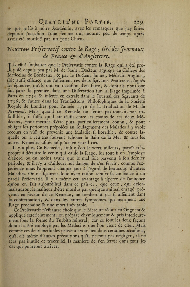 re que je lus à nôtre Académie , avec les remarques que j'ay faites depuis à l'occafion d'une femme qui mourut peu de temps après avoir été mordue par un petit Chien. Nouveau Préfervatif contre ta R âge ^ tiré des Journaux de France O4 d’Angleterre. / IL eft à fouhaiter que le Préfervatif contre la Rage qui a été pro- pofé depuis peu par M. de Sault , Doéfceur aggregé au College des Médecins de Bordeaux, de par le Doéteur James, Médecin Anglois > foit aufli efficace que l'aftèurent ces deux fçavants Praticiens d'après les épreuves qu'ils ont eu occafion d'en faire, de dont ils nous ont fait part: le premier dans une Diflertation fur la Rage imprimée à Paris en 1734 de inférée en extrait dans le Journal des Sçavants de 1736, de l'autre dans les Tranfaétions Philofophiques de la Société Royale de Londres pour l'année 1736 de la Traduétion de M. de Bremond. Mais quand ce Remede 11e feroit pas tout-à-fait in¬ faillible , il fuffit qu'il ait réiifli entre les mains de ces deux Mé¬ decins , pour mériter d’étre plus particulièrement connu, de pour obliger les perfonnes prépofées au foulagement des Malades à y avoir recours en vue de prévenir une Maladie fi horrible, de contre la¬ quelle on a veu très-fouvent échoiier le Bain de la Mer de tous les autres Remedes ufités jufqu'ici en pareil cas. Il y a plus. Ce Remede, ainfi qu’on le verra ailleurs, paroît très- propre à détruire le venin qui caufe la Rage, fur tout fi on l'employe d'abord ou du moins avant que le mal foit parvenu à fon dernier période; de il n'y a d'ailleurs nul danger de s'en fervir, comme l'ex- perience nous l'apprend chaque jour à l'égard de beaucoup d'autres Maladies. On ne feauroit donc avec raifon refuler fa confiance à un pareil Préfervatif. Il y a même cet avantage à efperer de l'annonce .qu'on en fait aujourd'hui dans ce païs-ci , que ceux , qui défor¬ mais auront le malheur d'être mordus par quelque animal enragé, pré¬ venus en faveur de ce Remede, ne tomberont pas fi aifément dans la confternation, de dans les autres fymptomes qui marquent une Rage prochaine de une mort inévitable. Ce Préfervatif n'eft autre chofe que le Mercure réduit en Onguent de appliqué extérieurement, ou préparé chymiquement de pris intérieure¬ ment fous la forme du Turbith minerai; car ce font les deux façons dont il a été employé par les Médecins que l'on vient de citer. Mais comme ces deux méthodes peuvent avoir lieu dans certaines occafions, qu'il eft même d’autres précautions qu'il ne faut pas négliger, il ne fera pas inutile de tracer ici la maniéré de s'en fervir dans tous les cas qui pourront arriver.