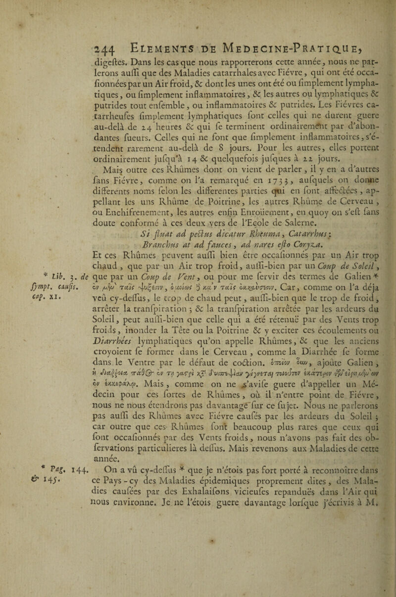 fympt. c au fis. cap. xi. * Pag, 144. & 14J. 244 Eléments de Medecine-Pratiq.ue> digeftes. Dans les cas que nous rapporterons cette année, nous ne par¬ lerons aufli que des Maladies catarrhales avec Fièvre, qui ont été occa- fîonnéespar un Air froid, 8c dont les unes ont été ou Amplement lympha¬ tiques , ou Amplement inflammatoires, 8c les autres ou lymphatiques 8c putrides tout enfemble, ou inflammatoires 8c putrides. Les Fièvres ca- tarrheufes Amplement lymphatiques iont celles qui ne durent guere au-delà de 24 heures 8c qui fe terminent ordinairement par d'abon¬ dantes fueurs. Celles qui ne font que Amplement inflammatoires, s'é¬ tendent rarement au-delà de 8 jours. Pour les autres, elles portent ordinairement jufqu'à 14 & quelquefois jufques à 22 jours. Mais outre ce s Rhumes dont on vient de parler , il y en a d'autres fans Fièvre, comme on l'a remarqué en 1733, aufquels on donne differents noms félon les differentes parties qui en font affeéiées , ap- pellant les uns Rhume de Poitrine, les autres Rhûme de Cerveau , ou Enchifrenement, les autres enfin Enrouement, en quoy on s'efl fans doute conformé à ces deux vers de l'Ecole de Salerne. Si fixât ad peÜus dicatur Rheuma, Catarrhus ; Branchxs at ad fauces, ad rsares efto Coryza. Et ces Rhumes peuvent aufli bien être occafionnés par un Air trop chaud , que par un Air trop froid, aufli-bien par un Coup de Soleil, iv /Jj/u t eti’e futiTiv, q;mÎcoç q k<zv t œïç cuy&vtncnv. Car, comme 011 l'a déjà veu cy-deffus, le trop de chaud peut, aufli-bien que le trop de froid, arrêter la tranfpiration 3 8c la tranfpiration arrêtée par les ardeurs du Soleil, peut aufli-bien que celle qui a été rétenuë par des Vents trop froids, inonder la Tête ou la Poitrine 8c y exciter ces écoulements ou Diarrhées lymphatiques qu’on appelle Rhumes, & que les anciens croyoient fe former dans le Cerveau , comme la Diarrhée fe forme dans le Ventre par le défaut de coélion. oTm'iov oluj3 ajoute Galien, w Jiciççoici wécQ'Qr ov ta yxçfii ;SucmlicLV yiyviToLj tioütdv kaacTtfev t$ü 2Içii/ufyécw h> itoupaha. Mais , comme on 11e ,s’aviie guere d'appeller un Mé¬ decin pour ces fortes de Faillîmes, où il n'entre point de Fièvre, nous ne nous étendrons pas davantage fur ce fujet. Nous 11e parlerons pas aufli des Rhumes avec Fièvre caulés par les ardeurs du Soleil 3 car outre que ces Rhumes font beaucoup plus rares que ceux qui font occafionnés par des Vents froids, nous n'avons pas fait des ob- fervations particulières là deflus. Mais revenons aux Maladies de cette année. On a vu cy-deffus * que je n'étois pas fort porté à reconnoître dans ce Pays-cy des Maladies épidémiques proprement dites, des Mala¬ dies caufées par des Exhalaifons vicieufes répandues dans l'Air qui nous environne. Je ne l'étois guere davantage lorfque j'écrivis à M.