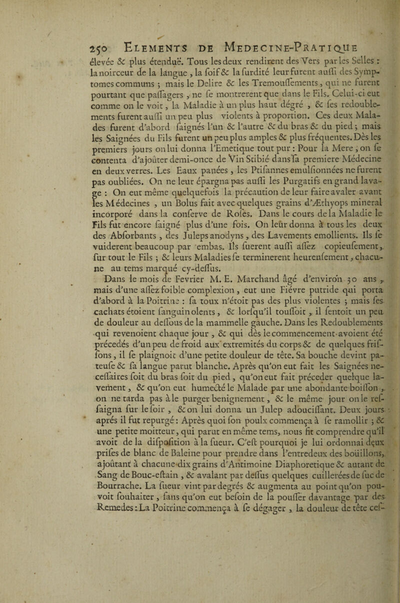 élevée de plus étendue. Tous les deux rendirent des Vers parles Selles : la noirceur de la langue , la foif& lafurdité leur furent auifi des Symp¬ tômes communs ; mais le Déliré de les Tremoufïements, qui 11e furent pourtant que paffagers , ne fe montrèrent que dans le Fils. Celui-ci eut comme on le voit, la Maladie à un plus haut dégre , de fes redouble¬ ments furent auffi un peu plus violents à proportion. Ces deux Mala¬ des furent d’abord faignés l’un de l’autre de du bras Se du pied ; mais les Saignées du Fils furent un peu plus amples de plus fréquentes. Dès les premiers jours on lui donna l’Emetique tout pur : Pour la Mere , on fe contenta d’ajouter demi-once de Vin Stibié dans fa première Médecine en deux verres. Les Eaux panées, les Ptifannes emuUionnées ne furent pas oubliées. On ne leur épargna pas auffi les Purgatifs en grand lava¬ ge : On eut même quelquefois la précaution de leur faire avaler avant les Médecines , un Bolus fait avec quelques grains d’Æthyops minerai incorporé dans la conferve de Rôles. Dans le cours de la Maladie le Fils fut encore faigné plus d’une fois. On leur donna à tous les deux des Abforbants , des Juleps anodyns, des Lavements émollients. Ils fe vuiderent beaucoup par embas. Ils fuerent auffi allez copieufement,, fur tout le Fils ; de leurs Maladies fe terminèrent heure,ufement, chacu¬ ne au tems marqué cy-deffus. Dans le mois de Février M. E. Marchand âgé d’environ 30 ans y mais d’une alfez foible complexion , eut une Fièvre putride qui porta d’abord à la Poitrine : fa toux n’étoit pas des plus violentes ; mais fes cachats étoient languinolents, de lorlqu’il toulfoit , il fentoit un peu de douleur au deifous de la mammelle gauche. Dans les Redoublements qui revenoient chaque jour , de qui dès le commencement-avoient été précédés d’un peu de froid aux extrémités du corps & de quelques frif- fons, il fe plaignoit d’une petite douleur de tête. Sa bouche devint pa- teufe de fa langue parut blanche. Après qu’on eut fait les Saignées ne- celïaires foit du bras foit du pied, qu’on eut fait précéder quelque la¬ vement , de qu’on eut humecté le Malade par une abondante boilfon on ne tarda pas à le purger benignement, de le même jour on le ref- faigna fur lefoir , &on lui donna un Julep adoucilfiant. Deux jours après il fut repurgé : Après quoi ion poulx commença à fe ramollir ; de une petite monteur, qui parut en même tems, nous fit comprendre qu’il avoit de la difpofition à la fueur. C’efi pourquoi je lui ordonnai dçux prifes de blanc de Baleine pour prendre dans Lentredeux des bouillons, ajoutant à chacune dix grains d’Antimoine Diaphoretique de autant de Sang de Bouc-eftain , de avalant pardeiïus quelques cuillerées de iuc de Bourrache. La fueur vint par degrés de augmenta au point qu’on pou- voit fouhaîter , ians qu’on eut befoin de la poufïer davantage par des^ Remedes : La Poitrine commença à fe dégager , la douleur de tête cel-