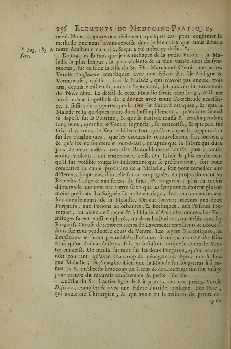 lierai. Nous rapporterons feulement quelques cas pour confirmer la méthode que nous avons expofée dans le Mémoire que nous lûmes à iSj & nôtre Académie en 1733,8c qui a été inféré cy-deflus *. De tous les Enfans que je vis réchaper de la petite Verole , la Ma¬ ladie la plus longue , la plus violente 8c la plus variée dans fes fym- ptomes , fut celle de la Fille du Sr. Efc. Marchand. Cétoit une petite- Verole Confluente compliquée avec une Fièvre Putride Maligne 8c Vermineufe , qui fit trainer la Malade , qui n’avoit pas encore trois ans , depuis le milieu du mois de Septembre , julques vers la fin du mois de Novembre. Le détail de cette Maladie feroit trop long , & il me feroit même impofifible de le donner avec toute l'exaélitude neceflai- re. Il fuffira de rapporter que la tête fut d'abord attaquée , 8c que la Malade relia quelques jours dans PafloupifTementqu'enfuite le mal fe dépofa fur la Poitrine , 8c que la Malade toulfa 8c cracha pendant long-tems , qu'enfin le Ventre fe gonfla , fe meteorifa, 8c que cela fut fuivi d'un cours de Ventre bilieux fort opiniâtre , que la fuppuration fut des plus longues , que les croûtes fe renouvellerent fort louvent , 8c qu'elles ne tombèrent tout-à-fait , qu'après que la Fièvre qui dura plus de deux mois , avec des Redoublements tantôt plus , tantôt moins violents , eut entièrement celfé. On fuivit le plus exaélement qu'il fut poflible toutes les Indications qui fe préfenterent , foit pour combattre la caufe prochaine de la Maladie, foit pour remedier aux differents fymptomcs dont elle fut accompagnée, en proportionnant les Remedes à Fâge 8c aux forces du fujet, 8c en gardant plus ou moins d'intervalle des uns aux autres félon que les fymptomes étoient plus ou moins preflants. La Saignée fut mile en ufage , foit au commencement foit dans le cours de la Maladie. On eut fouvent recours aux doux Purgatifs , aux Potions abforbantes ,*& Bechiques, aux Ptifanes Pec¬ torales, au blanc de Baleine 8c à l'Huile d'Amandes douces. Les Ver¬ mifuges furent aufli employés, ou dans les Potions, ou mêlés avec les Purgatifs. On ufa de temps en temps de Lavements émollients 8c adoucif- fants fur tout pendant le cours de Ventre. Les légers Narcotiques, les Empâtants ne furent pas oubliés. Enfin on fe tourna du côté du Kin- xina qu'011 donna plufieurs fois en infufion lorfque le cours de Ven¬ tre eut ceflé. On infifla fur tout fur les doux Purgatifs, qu'on ne dori- noit pourtant qu’avec beaucoup de ménagement. Apres une fi lon¬ gue Maladie , on s'imagine bien que la Malade fut long-tems àfe re¬ mettre, 8c qu'il refia beaucoup de Creux & de Cicatrices fur fon vifage pour preuve du mauvais caraélere de fa. petite - Vérole, f La Fille du Sr. Laurier âgée de S à 9 ans, eut une petite-Verole Dfflcrete, compliquée avec une Fièvre Putride maligne. Son Pere , qui avoit été Chirurgien , 8c qui avoit eu le malheur de perdre de¬ puis