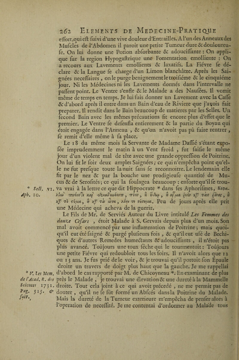 * SeR, vi. Jpb* io. * V. les Ment, de CAcad. R. des Sciences 1731. Veg. 515. & fiiV^ 262 Eléments de Meûecine-Pratiqiie effort,qui cfl fuivi d'une vive douleur d'Entrailles. A Tun des Anneaux des Mufcles de l'Abdomen il paroit une petite Tumeur dure &douloureu- fe. On lui donne une Potion abforbante 8c adouciffante : On appli¬ que fur la région Hypogaftrique une Fomentation emolliente : O11 a recours aux Lavements émollients 8c laxatifs. La Fièvre fe dé¬ clare 8c la Langue fe charge d'un Limon blanchâtre. Après les Sai¬ gnées neceffaires , 011 le purge benignementletroifiéme 8c le cinquième jour. Ni les Médecines ni les Lavements donnés dans l’intervalle ne paflent point. Le Ventre s'enfle 8c le Malade a des Naufées. Il vomit meme de temps en temps. Je lui fais donner un Lavement avec la Cafle 8c d’abord après il entre dans un Bain d'eau de Riviere que j’avois fait préparer. Il rendit dans le Bain beaucoup de matières par les Selles. Un fécond Bain avec les mêmes précautions fit encore plus d'effet que le premier. Le Ventre fe defenfla entièrement 8c la partie du Boyau qui étoit engagée dans l'Anneau , 8c qu'on n'avoit pas pu faire rentrer , fe remit d'elle même à fa place. Le 18 du même mois la Servante de Madame Daflié s'étant expo- fée imprudemment le matin à un Vent froid , fut faifie le même jour d'un violent mal de tête avec une grande opprefîion de Poitrine. On lui fit le foir deux amples Saignées; ce qui 11'empêcha point qu’el¬ le ne fut prefque toute la nuit fans fe reconnoitre. Le lendemain elle fit par le nez 8c par la bouche une prodigieufe quantité de Mu¬ cus 8c de Serofités-, ce qui la foulagea beaucoup : en forte qu'il fe trou¬ va vrai à la lettre ce que dit Hippocrate * dans fes Aphorifmes, Keoa- hbjj mviovll Hdf ‘irtiCôS'u/ÂoVTt , 7TV0V , M Vcfa>f> , « df (Ml ÇVZV ^ 7 CCS çlvdÇ , tj xJ1 70 ç'oiMiy y) }(p 7cc mkvh 70 vxïwuxi. Peu de jours après elle prit une Médecine qui acheva de la guérir. Le Fils de Mr. de Serviés Auteur du Livre intitulé Les Femmes des donne Cefars , étoit Malade à S. Gervais depuis plus d'un mois. Son mal avoit commencé par une inflammation de Poitrine ; mais quoi¬ qu'il eutétéfaigné 8c purgé plufieurs fois , 8c qu'il eut ufé de Bechi- ques 8c d'autres Remedes humeétants 8c adoucifiânts , il n'étoit pas plus avancé. Toûjours une toux féchequi le tourmentoit : Toujours une petite Fièvre qui redoubloit tous les foirs. Il n'avoit alors que i z ou 13 ans. Je fus prié de le voir, 8c je trouvai qu'il portoit fon Epaule droite un travers de doigt plus haut que la gauche. Je me rappellai d'abord le cas rapporté par M. de Chicoyneau *.• En examinant de plus près le Malade , je trouvai une élévation & une dureté à la Mammelle droite. Tout cela joint à ce qui avoit précédé , ne me permit pas de douter, qu'il ne fe fût formé un Abfcés dans la Poitrine du Malade. Mais la dureté de la Tumeur extérieure m'empêcha de penfer alors à l'operation de neceffité. Je me contentai d'ordonner au Malade tous