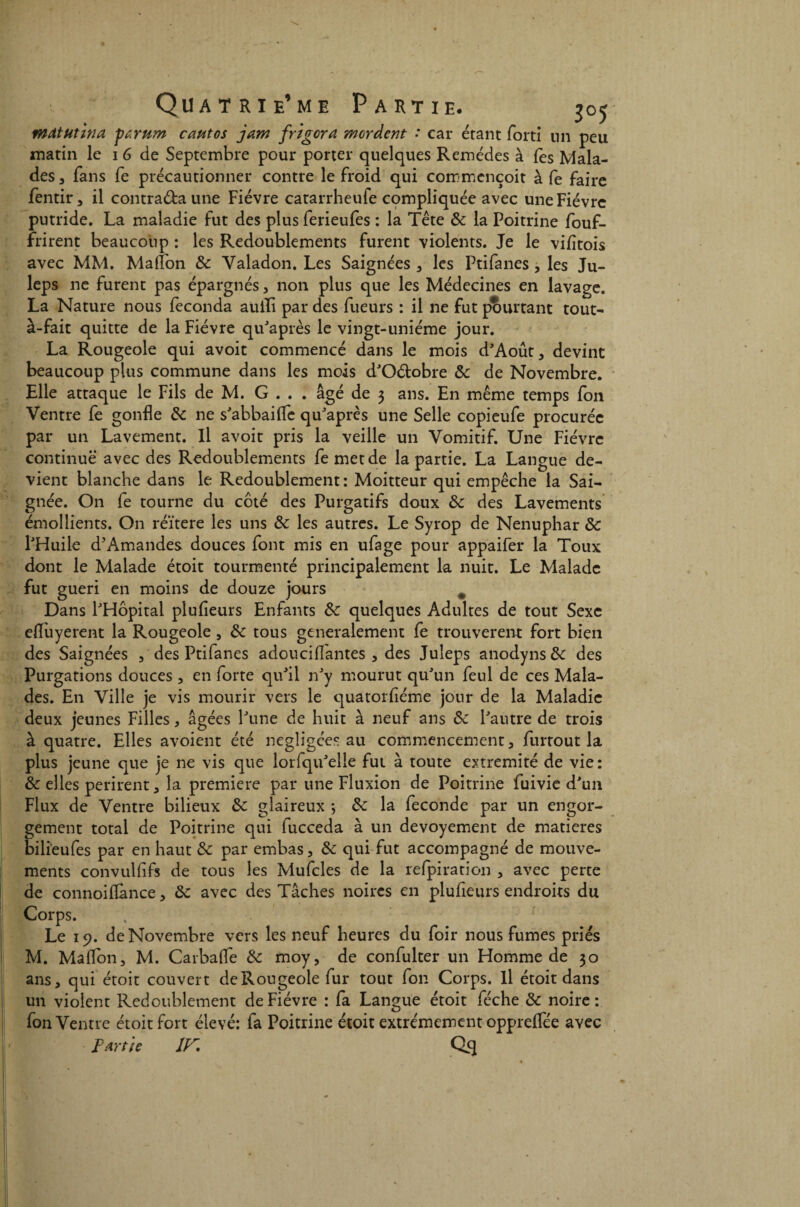 mâtutina ytrum cautos jam frigcra mordent * car étant fort! tin peu matin le 1 6 de Septembre pour porter quelques Remèdes à fes Mala¬ des 5 fans fe précautionner contre le froid qui commcnçoit à fe faire fentir, il contra&aune Fièvre catarrheufe compliquée avec une Fièvre putride. La maladie fut des plus ferieufes : la Tête & la Poitrine fouf- frirent beaucoup : les Redoublements furent violents. Je le vijfîtois avec MM. Maiîbn 8c Valadon. Les Saignées , les Ptifanes , les Ju- leps ne furent pas épargnés , non plus que les Médecines en lavage. La Nature nous féconda auili par des fueurs : il ne fut pourtant tout- à-fait quitte de la Fièvre qu'après le vingt-uniéme jour. La Rougeole qui avoit commencé dans le mois d'Août, devint beaucoup plus commune dans les mois d'Oétobre ôc de Novembre. Elle attaque le Fils de M. G . . . âgé de 3 ans. En même temps fon Ventre fe gonfle 8c ne s'abbailfe qu'après une Selle copieufe procurée par un Lavement. Il avoit pris la veille un Vomitif. Une Fièvre continue avec des Redoublements femetde la partie. La Langue de¬ vient blanche dans le Redoublement : Moitteur qui empêche la Sai¬ gnée. On fe tourne du côté des Purgatifs doux & des Lavements émollients. On réïtere les uns 8c les autres. Le Syrop de Nénuphar 8c l'Huile d’Amandes douces font mis en ufage pour appaifer la Toux dont le Malade étoit tourmenté principalement la nuit. Le Malade fut guéri en moins de douze jours # Dans l'Hôpital plufieurs Enfants 8c quelques Adultes de tout Sexe efiuyerent la Rougeole, 8c tous generalement fe trouvèrent fort bien des Saignées , des Ptifanes adouciffantes , des Juleps anodyns&: des Purgations douces , en forte qu'il n'y mourut qu'un feul de ces Mala¬ des. En Ville je vis mourir vers le quatorfiéme jour de la Maladie deux jeunes Filles , âgées l'une de huit à neuf ans 8c l'autre de trois à quatre. Elles avoient été négligées au commencement , furtout la plus jeune que je ne vis que lorfqu'elie fui à toute extrémité de vie: 8c elles périrent , la première par une Fluxion de Poitrine fuivie d'un Flux de Ventre bilieux 8c glaireux ; 8c la fécondé par un engor¬ gement total de Poitrine qui lucceda à un devoyement de matières bilieufes par en haut 8c par embas, 8c qui fut accompagné de mouve¬ ments convulfifs de tous les Mufcles de la refpiration , avec perte de connoiflance, 8c avec des Tâches noires en plufieurs endroits du Corps. Le 19. de Novembre vers les neuf heures du foir nous fumes priés M. Malfon, M. Car baffe 8c moy, de confulter un Homme de 30 ans, qui étoit couvert de Rougeole fur tout fon Corps. Il étoit dans un violent Redoublement de Fièvre : fa Langue étoit féche 8c noire: fon Ventre étoit fort élevé: fa Poitrine étoit extrêmement opprelfée avec Partie îy, Q.S