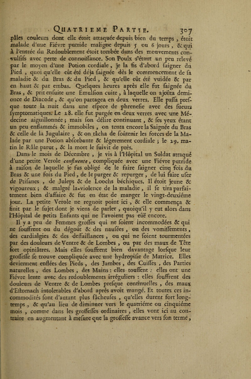 pâles couleurs dont elle étoit attaquée-depuis bien du temps , étoit malade d'une Fièvre putride maligne depuis 5 ou 6 jours , de qui k l'entrée du Redoublement étoit tombée dans des mouvements con» vulfifs avec perte de connoiilanoe. Son Poulx s’étant un peu relevé pat le moyen d'une Potion cordiale, je la fis d'abord faigner du Pied , quoi qu'elle eût été déjà faignée dès le commencement de fa maladie de du Bras Se du Pied , &; qu'elle eût été vuidée de par en haut de par embas. Quelques heures après elle fut faignée du Bras , de prirenfuite une Emulfion cuite , à laquelle on ajouta demi- once de Diacode , de qu'on partagea en deux verres. Elle paffa prefc que toute la nuit dans une efpece de phrenefie avec des fueurs fymptomatiques. Le 28. elle fut purgée en deux verres avec une Mé¬ decine aiguillonnée ; mais fon délire continuant , & les yeux étant un peu enflammés Sc immobiles , on tenta encore la Saignée du Bras de celle de la Jugulaire , de on tâcha de foûtenir les forces de la Ma¬ lade par une Potion abforbante de légèrement cordiale j le 25?. ma¬ tin le Râle parut, de la mort le fuivit de près. Dans le mois de Décembre 3 je vis à l'Hôpital un Soldat atraqué d'une petite Verole confluente, compliquée avec une Fièvre putride à raifon de laquelle je fus obligé de le faire faigner cinq fois du Bras de une fois du Pied, de le purger de repurger , de lui faire ufer de Ptifanes , de Juleps de de Loochs béchiques. Il étoit jeune &: vigoureux j de malgré ia*violence de la maladie 3 il fe tira parfai¬ tement bien d'affaire de fut en état de manger le vingt-deuxième jour. La petite Verole ne regnoit point ici , de elle commença de finit par le fujet dont je viens de parler , quoiqu'il y eut alors dans l'Hôpital de petits Enfants qui ne l'avoient pas eûë encore. Il y a peu de Femmes groffes qui ne foient incommodées de qui ne fouffrent ou du dégoût de des naufées 3 ou des vomiflèments, des cardialgies de des défaillances 3 ou qui ne foient tourmentées par des douleurs de Ventre de de Lombes , ou par des maux de Tête fort opiniâtres. Mais elles fouffrent bien davantage lorfque leur groflèfle fe trouve compliquée avec une hydropifie de Matrice. Elles deviennent enflées des Pieds , des Jambes , des Cuiflès , des Parties naturelles , des Lombes 3 des Mains : elles touflent ; elles ont une Fièvre lente avec des redoublements irréguliers : elles fouffrent des douleurs de Ventre de de Lombes prefque continuelles 3 des mau$ d'Eftomach intolérables d'abord après avoit mangé. Et toutes ces in¬ commodités font d’autant plus fâcheufes , qu'elles durent fort long¬ temps 3 de qu'au lieu de diminuer vers le quatrième ou cinquième mois 3 comme dans les grofleflès ordinaires 5 elles vont ici au con¬ traire en augmentant à mefure que la groffeflè avance vers fon terme >
