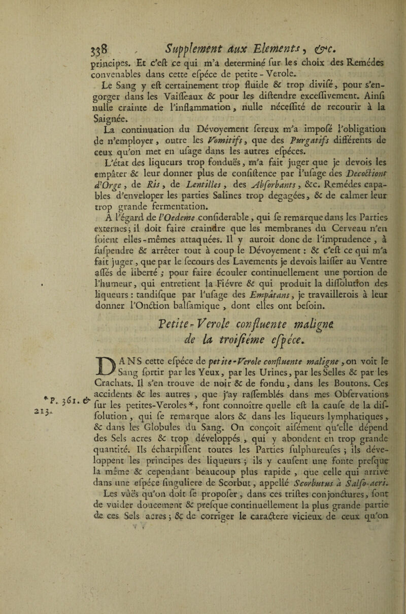 principes. Et c'eft ce qui m’a déterminé fur les choix des Remèdes convenables dans cette efpéce de petite - Yerole. Le Sang y eft certainement trop fluide 6c trop divifé, pour s'en¬ gorger dans les Vaiflèaux 6c pour les diftendre exceflivement. Ainfi nulle crainte de l'inflammation, nulle néceflité de recourir à la Saignée. La continuation du Dévoyement fereux m'a impofé l'obligation de n’employer, outre les Vomitifs, que des Purgatifs différents de ceux qu'on met en ufage dans les autres efpéces. L'état des liqueurs trop fondues , m'a fait juger que je devois les empâter 6c leur donner plus de confidence par l’ufage des Décoctions d?Orge , de Ris, de Lentilles , des u4bforbants , 6cc* Remèdes capa¬ bles d'enveloper les parties Salines trop dégagées, 6c de calmer leur trop grande fermentation. A l'égard de l’Oedeme confiderable, qui fe remarque dans les Parties externes; il doit faire craindre que les membranes du Cerveau n'en foient elles-mêmes attaquées. Il y auroit donc de l'imprudence, à fufpendre & arrêter tout à coup le Dévoyement : 6c c'eft ce qui m'a fait juger , que par le fecours des Lavements je devois laifler au Ventre affés de liberté ; pour faire écouler continuellement une portion de l'humeur, qui entretient la Fièvre 6c qui produit la diffolutîon des liqueurs : tandifque par l'ufage des Empatans, je travaillerois à leur donner l'Ondfcion balfamique , dont elles ont befoin. Tetite-Vérole confluente maligne de la troijiime efpéce. & DANS cette efpéce de petite -Ver oie confluente maligne ,on voit îe Sang fprtir par les Yeux, par les Urines, par les Selles 6c par les Crachats. Il s'en trouve de noir 6c de fondu, dans les Boutons. Ces accidents 6c les autres , que j'ay raffemblés dans mes Obfervations fur les petites-Veroles *, font connoître quelle eft la caufe de la dif- folution , qui fe remarque alors 6c dans les liqueurs lymphatiques, 6c dans les Globules du Sang. On conçoit aifément qu'elle dépend des Sels acres 6c trop développés ,. qui y abondent en trop grande quantité. Ils écharpiffent toutes les Parties luiphureufes ; ils déve¬ loppent les principes des liqueurs ; ils y caufent une fonte prefque la même 6c cependant beaucoup plus rapide , que celle qui arrive dans une efpéce finguliere de Scorbut, appellé Scorbut us a Salfo-acri.. Les vues qu'on doit fe propofer, dans ces triftes conjonétures 3 font de vuider doucement 6c prefque continuellement la plus grande partie de ces Sels acres ; 6c de corriger le caraékere vicieux de ceux qu'on