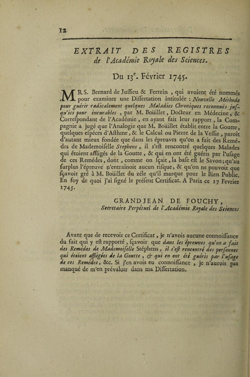 EXTRAIT DES REGISTRES de l’Académie Royale des Sciences. Du 13e. Février 1745. MRS. Bernard de Judîeu 8c Ferrein , qui avoient été nommés pour examiner une Diflertation intitulée : Nouvelle Méthode pour guérir radicalement quelques Maladies Chroniques reconnues juf- qu’ici pour incurables , par M. Boüillet, Doéteur en Médecine,, 8c Correspondant de l'Académie , en ayant fait leur rapport, la Com¬ pagnie a jugé que l'Analogie que M. Boüillet établit entre la Goutte, quelques efpéces d'Afthme, 8c le Calcul ou Pierre de la Veille , paroît d’autant mieux fondée que dans les épreuves qu'on a fait des Remè¬ des de Mademoifelle Stephens ,. il s’eft rencontré quelques Malades qui étoient affligés de la Goutte , 8c qui en ont été guéris par Pufage de ces Remèdes, dont , comme on fçait ,1a bafe eft le Savon;qu'au furplus l'épreuve n'entraînoit aucun rifque, 8c qu'on ne pouvoit que fçavoir gré à M. Boüillet du zélé qu'il marque pour le Bien Public. En foy de quoi j’ai ligné le préfent Certificat. A Paris ce 17 Février *7 4J. GRANDJEAN DE FOUCHY, Secrétaire Perpétuel de l’Académie Royale des Sciences A Avant que de recevoir ce Certificat, je n'avois aucune connoilTance du fait qui y eft rapporté , fçavoir que dans les épreuves qu'on a fait des Remèdes de Mademoifelle Stéphens , il s'eft rencontré des perfonnes qui étoient affligées de la Goutte , Cf qui en ont été guéris par Pufage de ces Remèdes, 8cc. Si j'en avois eu connoiftance , je n'aurois pas manqué de m'en prévaloir dans ma. DilTertatiom