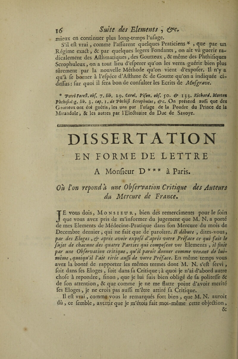 mieux en continuer plus long-temps l'ufage. S'il eft vrai, comme Paflurent quelques Praticiens * , que par un Régime exad , & par quelques légers Fondants , on ait vu guérir ra¬ dicalement des Afthmatiques, des Goutteux , & même des Phthifiques Scrophuleux, on a tout lieu d'efperer qu'on les verra guérir bien plus sûrement par la nouvelle Méthode qu'on vient d'expofer. Il n'y a qu'à fe borner à Pefpéce d’Afthme & de Goutte qu'on a indiquée ci- deifus : fur quoi il fera bon de confulter les Ecrits de Mufigrave. * ’PetnTorefl.obf. 7. lib. 29. Carol. PiÇon. oùf. 50. dr 133. Richard, Morton Vhthifidug. lib. 3. cap. i.deTbthifi Scrophutos, &c. On prétend auflî que des Goutteux ont été guéris, les uns par l'ufage de la Poudre du Prince de la Mirandole, & les autres par l'Eleétuaire du Duc de Savoye. DISSERTATION ■ EN FORME DE LETTRE A Monfieur D * * * à Paris. Oh l’on répond a une Observation Critique des Auteurs du Mercure de France. JE vous dois, Mo n s 1 eu r 3 bien des remercîments pour le foin que vous avez pris de m'informer du jugement que M. N. a porté de mes Eléments de Médecine-Pratique dans fon Mercure du mois de Décembre dernier, qui ne fait que de paroître. Il débute , dites-vous, par des Eloges , & après avoir expofié d’après votre Préface ce qui fait le fujet de chacune des quatre Parties qui compofent vos Eléments , H finit par une Obfiervation critique, qu’il par oit donner comme venant de lui- mème , quoiqu’il l’ait tirée auffi de votre Préface. En même temps vous avez la bonté de rapporter les mêmes termes dont M. N. s'eft fervi, foit dans fes Eloges, foit dans fa Critique ; à quoi je n'ai d'abord autre chofe à repondre, linon , que je lui fuis bien obligé de fa politefle ôc de fon attention, & que comme je ne me flatte point d'avoir mérité fes Eloges, je ne crois pas auffi m'être attiré fa Critique. Il eft vrai, comme vous le remarqués fort bien , que M. N. auroit dû , ce fèmble, avertir que je m'étois fait moi-même cette obje&ion, ' ' * . &