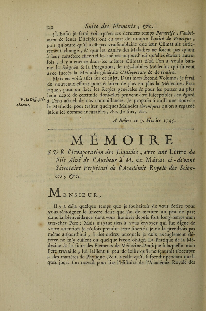 V. la DiJ.pré- cédtnlt. 2i Suite des Eléments, &c. »\ Enfin je ferai voir qu'en ces derniers temps Paracelfe , Vanhel- mont ôc leurs Difciples ont eu tort de rompre Munit* de Pratique , puis qu'outre qu'il 11'eft pas vraifemblable que leur Climat ait entiè¬ rement changé , ôc que les caufes des Maladies ne foient pas quant à leur caradere efTentiel les mêmes aujourd'hui qu'elles étoient autre¬ fois , il y a encore dans les mêmes Climats d'où l'on a voulu ban¬ nir la Saignée Ôc la Purgation, de très-habiles Médecins qui fuivent avec fuccès la Méthode générale d’Hippocrate Ôc de Galien. Mais en voilà afTés fur ce fujet. Dans mon fécond Volume, je ferai de nouveaux éfforts pour éclairer de plus en plus la Médecine-Pra¬ tique > pour en fixer les Réglés générales ôc pour les porter au plus haut degré de certitude dont-elles peuvent être fufceptibles , eu égard à l'état aébuel de nos connoiffances. Je propoferai auffi une nouvel¬ le Méthode pour traiter quelques Maladies chroniques qu'on a regardé jufqu'ici comme incurables, ôcc. Je fuis, ôcc. A Béjiers ce 9. Février 174J. MEMOIRE SV R l'Evaporation des Liquides , avec une Lettre du Fils Aine de l’Autheur à M. de Mairan ci - devant Secrétaire Perpétuel de l'Academie Royale des Scien¬ ces j (jrc. Mo NS1EUR, Il y a déjà quelque temps que je fouhaitois de vous écrire pour vous témoigner le fincere defir que j'ai de mériter un peu de part dans la bienveillance dont vous honorés depuis fort long-temps mon très-cher Pere : Mais n'ayant rien à vous envoyer qui fut digne de votre attention je n'ofois prendre cette liberté ; je ne la prendrois pas même aujourd'hui , fi des ordres auxquels je dois aveuglement dé¬ férer ne m'y euffent en quelque façon obligé. La- Pratique de la Mé¬ decine Ôc la fuite des Eléments de Médecine-Pratique à laquelle mon Pere travaille , lui laiffent fi peu de loifîr qu'il ne fçauroit s'occuper a des matières de Phyfique , ôc il a fallu qu'il fufpendit pendant quel¬ ques jours fon travail pour lire l'Hiftoire de l'Académie Royale des