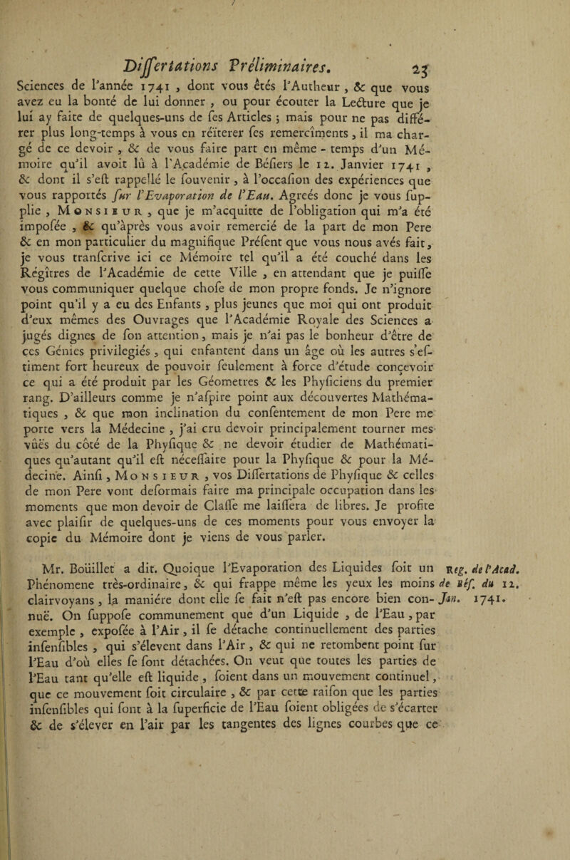 / Differtations Préliminaires. 23 Sciences de l'année 1741 , dont vous étés l'Authewr , 5c que vous avez eu la bonté de lui donner , ou pour écouter la Le&ure que je lui ay faite de quelques-uns de fes Articles , mais pour ne pas diffé¬ rer plus long-temps à vous en réitérer fes remercîments 3 il ma char¬ gé de ce devoir , & de vous faire part en même - temps d'un Mé¬ moire qu'il avoit lu à l’Académie de Béliers le 12. Janvier 1741 , de dont il s’eft rappellé le fouvenir , à l’occafion des expériences que vous rapportés fur VEvaporation de l'Etui. Agréés donc je vous fup- plie , Monsieur, que je m'acquitte de l’obligation qui m'a été impofée 3 de qu'àprès vous avoir remercié de la part de mon Pere de en mon particulier du magnifique Préfent que vous nous avés fait, je vous tranferive ici ce Mémoire tel qu'il a été couché dans les Régîtres de l'Académie de cette Ville , en attendant que je puifte vous communiquer quelque chofe de mon propre fonds. Je n'ignore point qu’il y a eu des Enfants 3 plus jeunes que moi qui ont produit d'eux mêmes des Ouvrages que l'Académie Royale des Sciences a jugés dignes de fon attention 3 mais je n'ai pas le bonheur d'être de ces Génies privilégiés , qui enfantent dans un âge où les autres s’ef- timent fort heureux de pouvoir feulement à force d'étude concevoir ce qui a été produit par les Géomètres de les Phyficiens du premier rang. D'ailleurs comme je n'afpire point aux découvertes Mathéma¬ tiques 3 de que mon inclination du confentement de mon Pere me porte vers la Médecine 3 j'ai cru devoir principalement tourner mes vues du côté de la Phyfique de ne devoir étudier de Mathémati¬ ques qu'autant qu'il eft néceffaire pour la Phyfique de pour la Mé¬ decine. Ainfi 3Monsieur 3 vos Differtations de Phyfique de celles de mon Pere vont déformais faire ma principale occupation dans les moments que mon devoir de Clafle me laiftera de libres. Je profite avec plaifir de quelques-uns de ces moments pour vous envoyer la copie du Mémoire dont je viens de vous parler. Mr. Boiiillet a dit. Quoique l'Evaporation des Liquides foit un Ktg. del'Atad. Phénomène très-ordinaire, de qui frappe même les yeux les moins de uéf. du 12. clairvoyans , l.a manière dont elle fe fait n'eft pas encore bien con- Jan. 1741. nue. On fuppofe communément que d'un Liquide , de l'Eau , par exemple , expofée à l’Air, il fe détache continuellement des parties infenfibles , qui s'élèvent dans l'Air , de qui ne retombent point fur l'Eau d'où elles fe font détachées. On veut que toutes les parties de l'Eau tant qu'elle eft liquide , foient dans un mouvement continuel, que ce mouvement foit circulaire , de par cette raifon que les parties infenfibles qui font à la fuperficie de l'Eau foient obligées de s'écarter de de s'élever en l’air par les tangentes des lignes courbes que ce