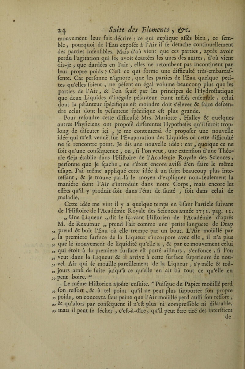 mouvement leur fait décrire : ce qui explique affés bien , ce fem- ble, pourquoi de l'Eau expofée à l'Air il fe détache continuellement des parties infenfibles. Mais d'où vient que ces parties, après avoir perdu l’agitation q.ui les avoit écartées les unes des autres, d'où vient dis-je , que dardées en l'air , elles ne retombent pas incontinent par leur propre poids ? C'eft ce qui forme une difficulté très-embarraf- fente. Car perfonne n'ignore, que les parties de l'Eau quelque peti¬ tes qu'elles foient , ne péfent en égal volume beaucoup plus que les parties de l'Air , 8c l'on fçait par les principes de l'Hydroftatique que deux Liquides d'inégale péfanteur étant mêlés enfemble 5 celui dont la péfanteur fpécifique eft moindre doit s'élever 8c faire defeen- dre celui dont la péfanteur fpécifique eft plus grande. Pour refoudre cette difficulté Mrs. Mariotte , Halley 8c quelques autres Phyficiens ont propofé différentes Hypothefes qu'il feroit trop- long de difeuter ici , je me contenterai de propofer une nouvelle idée qui m'eft venue, fur l'Evaporation des Liquides où cette difficulté ne fe rencontre point. Je dis une nouvelle idée : car , quoique ce ne £bit qu'une conféquence , ou , fi l'on veut3 une extenfion d'une Théo¬ rie déjà établie dans l'Hiftoire de LAcadémie Royale des Sciences 5 perfonne que je fçache , ne s'étoit encore avifé d'en faire le même ufage. J'ai même appliqué cette idée à un fujet beaucoup plus inte- reftant 3 8c je trouve par-là le moyen d'expliquer non-feulement la manière dont l'Air s'introduit dans notre Corps, mais encore les effets qu'il y produit fok dans l’état de fanté 3 foit dans celui de maladie. Cette idée me vint il y a quelque temps en lifant l'article fuivant de l'Hiftoire de l'Académie Royale des Sciences année 1731. pag. 12. 3, Une Liqueur 33dit le fçavant Hiftorien de l'Académie d'après M. de Reaumur 5, prend l'air comme une petite languete de Drap 33 prend 8c boit l'Eau où elle trempe par un bout. L’Air mouillé par 3, la première furface de la Liqueur s'incorpore avec elle , il n’a plus 3,3 que le mouvement de liquidité qu'elle a , 8c par ce mouvement celui a, qui étoit à la première furface eft porté ailleurs , s'enfonce , fi l'on 33 veut dans la Liqueur 8c il arrive à cette furface fuperieure de nou- 33 vel Air qui fe mouille pareillement de la Liqueur 3 s'y mêle 8c tou- 33 jours ainfi de fuite jufqu'à ce qu'elle en ait bu tout ce qu'elle en 33 peut boire. cc Le même Hiftorien ajoute enfuite.  Puifque du Papier moiiillé perd 3> fon reflort , & à tel point qu'il ne peut plus fupporter fon propre 33 poids 3 on concevra fans peine que l'Air mouillé perd auffi fon reflort, 8c qu’alors par conféquent il n'eft plus ni compreffible ni dilatable, mais il peut fe fécher 3 c^eft-à-dire 3 qu'il peut être tiré des interftices de 9?