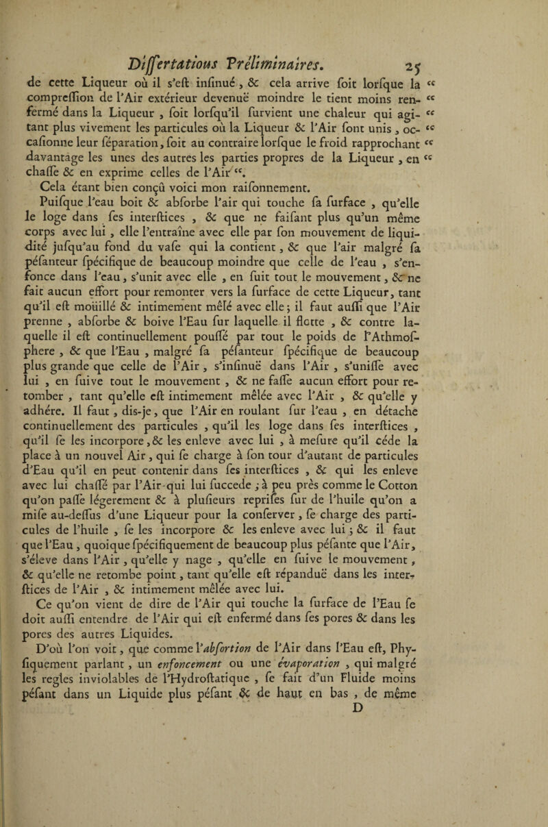 de cette Liqueur où il s'eft infirmé , &: cela arrive foit lorfque la cc compreflion de l'Air extérieur devenue moindre le tient moins ren^ cc fermé dans la Liqueur , foit lorfqu'il furvient une chaleur qui agi- ce tant plus vivement les particules où la Liqueur 8c l'Air font unis , oc- cc cafîonne leur réparation, foit au contraire lorfque le froid rapprochant cc davantage les unes des autres les parties propres de la Liqueur , en chafie 8c en exprime celles de l'Aiiv cc. Cela étant bien conçu voici mon raifonnement. Puifque l'eau boit 8c abforbe l'air qui touche fa furface , qu'elle le loge dans fes interftices , 8c que ne faifant plus qu’un même corps avec lui , elle l’entraîne avec elle par fon mouvement de liqui¬ dité jufqu'au fond du vafe qui la contient, 8c que l'air malgré fa péfanteur fpécifique de beaucoup moindre que celle de l'eau , s'en¬ fonce dans l'eau, s'unit avec elle , en fuit tout le mouvement, 8c ne fait aucun effort pour remonter vers la furface de cette Liqueur, tant qu'il eft mouillé 8c intimement mêlé avec elle \ il faut aufli que l’Air prenne , abforbe 8c boive l'Eau fur laquelle il flotte , 8c contre la¬ quelle il eft continuellement pouffé par tout le poids de f'Athmof- phere , 8c que l'Eau , malgré fa péfanteur fpécifique de beaucoup plus grande que celle de l’Air, s'infinuë dans l'Air , s'unifie avec lui , en fuive tout le mouvement , 8c ne fafiè aucun effort pour re¬ tomber , tant qu’elle efl: intimement mêlée avec l'Air , 8c qu'elle y adhère. Il faut, dis-je, que l'Air en roulant fur l'eau , en détache continuellement des particules , qu'il les loge dans fes interftices , qu'il fe les incorpore,8c les enleve avec lui , à mefure qu'il cède la place à un nouvel Air, qui fe charge à fon tour d'autant de particules d'Eau qu'il en peut contenir dans fes interftices , 8c qui les enleve avec lui chafie par l’Air-qui lui fuccede ,*à peu près comme le Cotton qu'on paftè légèrement 8c à plusieurs reprifes fur de l'huile qu’on a mife au-defius d’une Liqueur pour la conferver, fe charge des parti¬ cules de l’huile , fe les incorpore 8c les enleve avec lui ; 8c il faut que l'Eau , quoique fpécifiquement de beaucoup plus péfante que l'Air, s'élève dans l'Air , qu'elle y nage , qu'elle en fuive le mouvement, 8c qu'elle ne retombe point, tant qu'elle eft répandue dans les inter-? ftices de l'Air , 8c intimement mêlée avec lui. Ce qu'on vient de dire de l'Air qui touche la furface de l’Eau fe doit aufli entendre de l'Air qui eft enfermé dans fes pores 8c dans les pores des autres Liquides. D'où l'on voit, que comme Yabfortion de l'Air dans l'Eau eft, Phy- fiquement pariant , un enfoncement ou une évaporation , qui malgré les réglés inviolables de l'Hydroftatiquc , fe fait d’un Fluide moins péfant dans un Liquide plus péfant 8c de haut en bas , de même