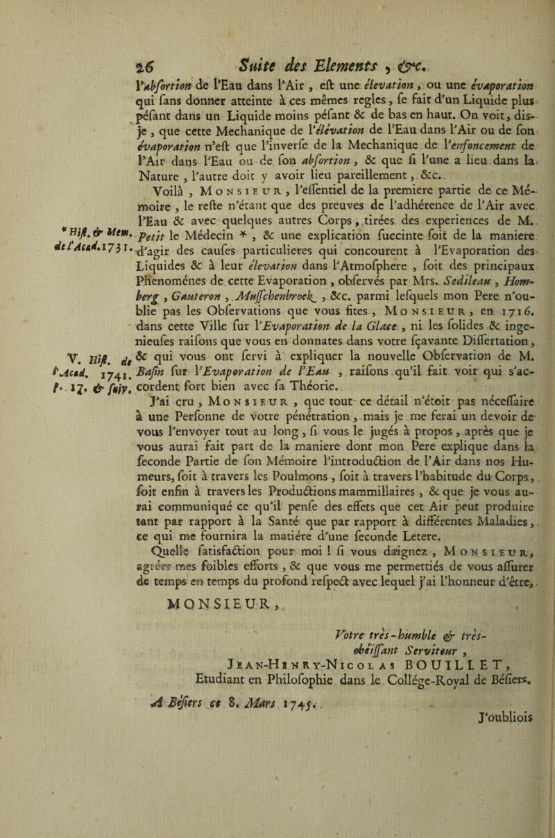 * Wfi. & Mem. dtl' Aud.17 $ 1. ’V. Ht fi. dt ÏM*d% 1741. b »Z* &f*iv. 2,6 Suite des Eléments , çÿ’c. 1 yabfortion de l'Eau dans l'Air , eft une élévation , ou une évaporation qui fans donner atteinte à ces mêmes réglés, fe fait d'un Liquide plus. péfant dans un Liquide moins péfant & de bas en haut. On voit, dis- je , que cette Mechanique de Y élévation de l'Eau dans l'Air ou de fon évaporation n'efl que l'inverfe de la Mechanique de Y enfoncement de l'Air dans l'Eau ou de fon abfortion, 8c que h P une a lieu dans la Nature , l'autre doit y avoir lieu pareillement, &c.. Voilà , Monsieur, l'effentiel de la première partie de ce Mé¬ moire , le refte n'étant que des preuves de l'adhérence de l'Air avec l'Eau 8c avec quelques autres Corps, tirées des expériences de M. Petit le Médecin * , 8c une explication fuccinte foit de la maniéré d'agir des caufes particulières qui concourent à l'Evaporation des Liquides 8c à leur élévation dans l'Atmofphere , foit des principaux Phénomènes de cette Evaporation , obfervés par Mrs. Sedileatt , Hom- berg , Gauteron ,,Muffchenbroek^ , 8cc. parmi lefquels mon Pere n'ou¬ blie pas les Obfervations que vous fîtes. Monsieur, en 1716. dans cette Ville fur Y Evaporation de la Glace , ni les folides 8c inge- nieufes raifons que vous en donnâtes dans votre fçavante DifTertation, 8c qui vous ont fervi à expliquer la nouvelle Obfervation de M. Bajîn fur Y Evaporation de l'Eau , raifons qu'il fait voir qui s'ac¬ cordent fort bien avec fa Théorie. J'ai cru , Monsieur , que tout- ce détail n'étoit pas nécefïàire à une Perfonne de votre pénétration, mais je me ferai un devoir de vous l'envoyer tout au long, Ci vous le jugés à propos, après que je vous aurai fait part de la maniéré dont mon Pere explique dans la fécondé Partie de fon Mémoire l'introduétion de l'Air dans nos Hu¬ meurs, foit à travers les Poulmons , foit à travers l'habitude du Corps, foit enfin à travers les Productions mammillaires, 8c que je vous au¬ rai communiqué ce qu'il penfe des effets que cet Air peut produire tant par rapport à la Santé que par rapport à différentes Maladies, ce qui me fournira la matière d'une fécondé Letere. Quelle fatisfadfcion pour moi ! fi vous daignez , Monsieur, agréer mes foiblcs efforts , 8c que vous me permettiés de vous affurer de temps en temps du profond refpeét avec lequel j'ai l’honneur d'être, MONSIEUR,, Votre très - humble & très- obéiffant Serviteur , J e a n-H i n r y-N icolas BOUILLET, Etudiant en Philofophie dans le Collège-Royal de Béliers. A Béjiers a 8, Mm 174 jy. J'oubliois