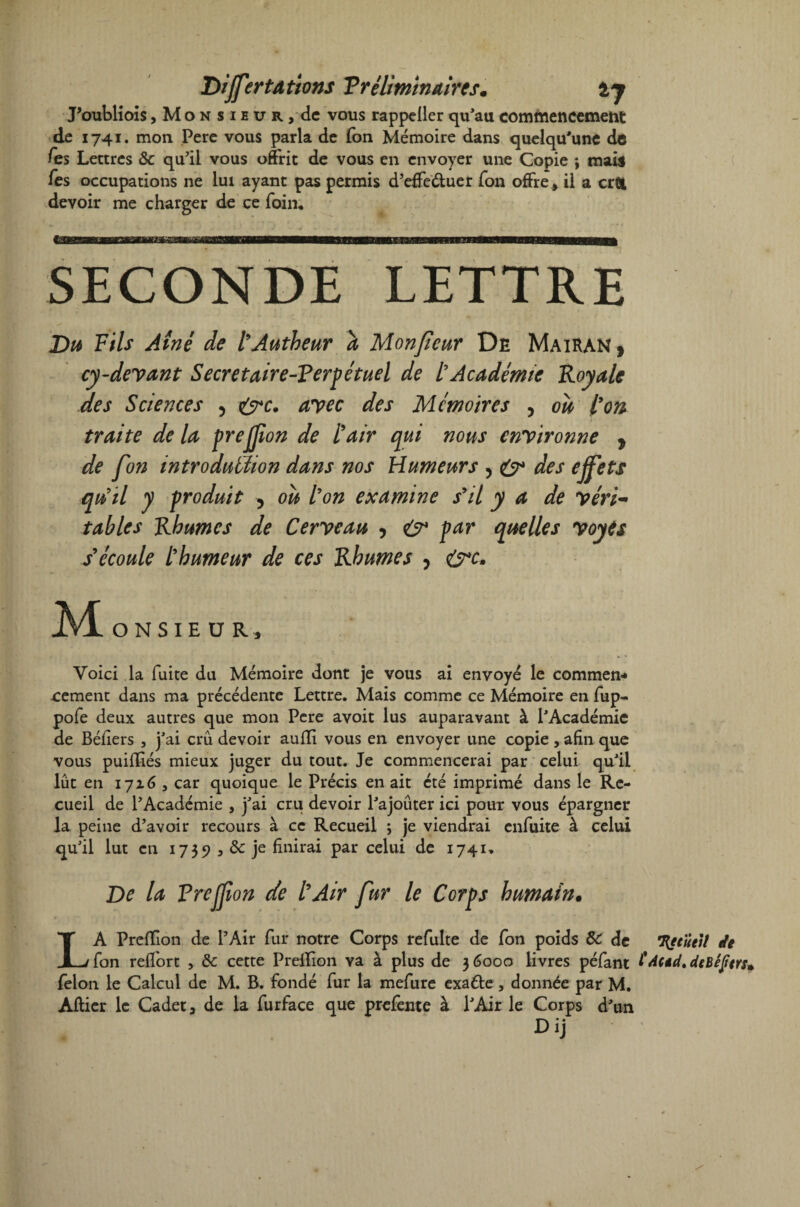 T)ijfertÂtions T r élimina ires* tj Poublioîs, Monsieur, de vous rappeÜer qu'au commencement de 1741. mon Pere vous parla de Ion Mémoire dans quelqu'une de fis s Lettres ôc qu’il vous offrit de vous en envoyer une Copie ; mais fes occupations ne lui ayant pas permis d’effeétuer Ton offre, il a cr& devoir me charger de ce foin* SECONDE LETTRE Du Fils Aîné de l’Autbeur a Monfeur De MaiRAN , cy-devant Secretaire-Verpétuel de L’Académie Royale des Sciences , &c. avec des Mémoires , où l’on traite delà prejfon de l’air qui nous environne , de fou introduction dans nos Humeurs , & des ejfets qu’il y produit , où l’on examine s’il y a de y évi¬ table s Rhumes de Cerveau , & par quelles voyts s’écoule l’humeur de ces Rhumes , &c- AL onsieür, Voici la fuite du Mémoire dont je vous ai envoyé le commen¬ cement dans ma précédente Lettre. Mais comme ce Mémoire en fup- pofe deux autres que mon Pere avoit lus auparavant à l'Académie de Béliers , j'ai crû devoir auffi vous en envoyer une copie , afin que vous puififiés mieux juger du tout. Je commencerai par celui qu'il lût en 1716 , car quoique le Précis en ait été imprimé dans le Re¬ cueil de l’Académie , j'ai cru devoir l'ajoûter ici pour vous épargner la peine d’avoir recours à ce Recueil ; je viendrai enfuite à celui qu'il lut en 1735? ^ & je finirai par celui de 1741» De la Preljion de l’Air fur le Corps humain. LA Preffion de l’Air fur notre Corps refulte de fon poids 8c de Hetüeit de fon relfort , 8c cette Preflion va à plus de 3 6000 livres péfant fdeed. deBefiers* félon le Calcul de M. B. fondé fur la mefure exaéte, donnée par M. Allier le Cadet a de la furface que prefente à l'Air le Corps d'un Dij