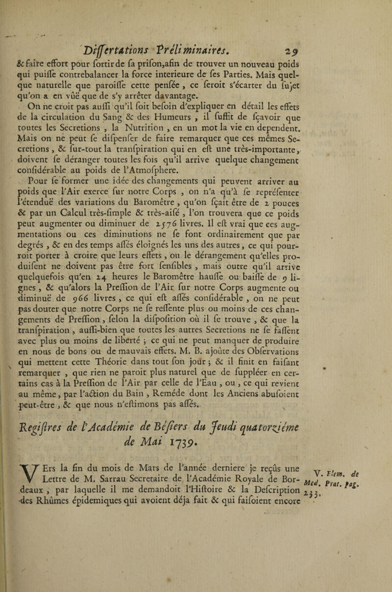 Differ ta fions Préliminaires. 19 &c faite effort pour fortir de fa prifon,afin de trouver un nouveau poids qui puiffe contrebalancer la force intérieure de fes Parties. Mais quel¬ que naturelle que paroifTe cette penfée , ce feroit s'écarter du fujet qu'on a en vue que de s'y arrêter davantage. On ne croit pas auffi qu'il foit befoin d'expliquer en détail les effets de la circulation du Sang & des Humeurs , il fuftit de {cavoir que toutes les Sécrétions , la Nutrition , en un mot la vie en dépendent. Mais on ne peut fe difpenfer de faire remarquer que ces mêmes Sé¬ crétions , fur-tout la tranfpiration qui en eft une très-importante, doivent fe déranger toutes les fois qu'il arrive quelque changement confidérable au poids de l’Atmofphere. Pour fe former une idée des changements qui peuvent arriver au poids que l'Air exerce fur notre Corps , on n'a qu’à fe repréfenter l'étendue des variations du Baromètre , qu'on fçait être de i pouces ôc par un Calcul très-fimple &: très-aifé , l'on trouvera que ce poids peut augmenter ou diminuer de 2576 livres. Il eft vrai que ces aug¬ mentations ou ces diminutions ne fe font ordinairement que par degrés , &c en des temps affés éloignés les uns des autres, ce qui pour- roit porter à croire que leurs effets , ou le dérangement qu'elles pro- duifent ne doivent pas être fort fenfibles , mais outre qu'il arrive quelquefois qu'en 24 heures le Baromètre haufïe ou baifle de 9 li¬ gnes , ôc qu'alors la Preflion de l'Air fur notre Corps augmente ou diminue de 966 livres , ce qui eft affés confidérable , on ne peut pas douter que notre Corps 11e fe reffente plus ou moins de ces chan¬ gements de Prefïion, félon la difpofition ou il fe trouve , & que la tranfpiration , aufïi-bien que toutes les autres Sécrétions ne fe faflènt avec plus ou moins de liberté } ce qui ne peut manquer de produire en nous de bons ou de mauvais effets. M. B. ajoute des Obfervations qui mettent cette Théorie dans tout fon jour ; & il finit en faifant remarquer , que rien ne paroit plus naturel que de fuppléer en cer¬ tains cas à la Prefïion de l'Air par celle de l'Eau , ou , ce qui revient au même, par l'aétion du Bain , Remède dont les Anciens abufoient peut-être , & que nous n'eftimons pas affés.. Kegidres de l’Académie de Béfiers du Jeudi quatorzième de Mai 1739. VErs la fin du mois de Mars de l'année derniere je reçus une y Lettre de M. Sarrau Secrétaire de l'Académie Royale de Bor- Mc(j deaux , par laquelle il me demandoit l'Hiftoire ôc la Defcription des Rhumes épidémiques qui avoient déjà fait ôc qui faifoient encore Tlem. de Prat. fag,