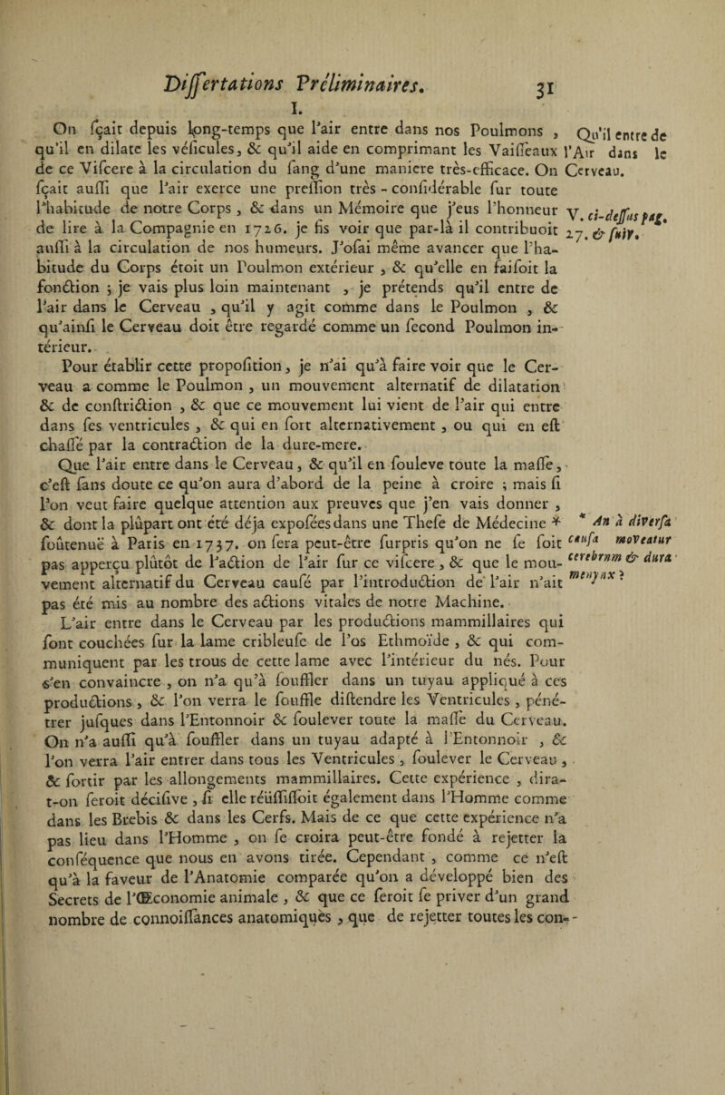 1. Ou fçait depuis Ipng-temps que l’air entre dans nos Poulmons , Qu'il entre de qu’il en dilate les véficules, &: qu’il aide en comprimant les Vaifïèaux l’Air dans le de ce Vifcere à la circulation du fang d’une maniéré très-efficace. On Cerveau, fçait aufli que l’air exerce une prefïion très - confidérable fur toute l’habitude de notre Corps, 6c dans un Mémoire que j’eus l’honneur v j.rr.m. 1 1* \ 1 f-y ’ • r • t \ -1 V . Ci-Cicjjlii de lire a la Compagnie en 1726. je hs voir que par-la il contnbuoit 2 y. & fuir, suffi à la circulation de nos humeurs. J’ofai même avancer que l’ha¬ bitude du Corps étoit un Poulmon extérieur , & qu’elle en faifoit la fonétion ; je vais plus loin maintenant , je prétends qu’il entre de Pair dans le Cerveau , qu’il y agit comme dans le Poulmon , 6c qu’ainfi le Cerveau doit être regardé comme un fécond Poulmon in-~ térieur. . Pour établir cette proportion, je n’ai qu’à faire voir que le Cer¬ veau a comme le Poulmon , un mouvement alternatif de dilatation 6c de conftri&ion , 6c que ce mouvement lui vient de l’air qui entre dans fes ventricules , &: qui en fort alternativement , ou qui en eft chalîé par la contradtion de la dure-mere. Que l’air entre dans le Cerveau, & qu’il en fouleve toute la mafle,- c’efl fans doute ce qu’on aura d’abord de la peine à croire ; mais (1 Pon veut faire quelque attention aux preuves que j’en vais donner , & dont la plupart ont été déjà expoféesdans une Thefe de Médecine * * An a dtverfà, foûtenuë à Paris en 1737. on fera peut-être furpris qu’on ne fe foit woveatur pas apperçu plutôt de l’aéfion de l’air fur ce vifcere, 6c que le mou- Cnei>rnm^ dura, vernent alternatif du Cerveau caufé par l’introduétion de l’air n’ait • pas été mis au nombre des aétions vitales de notre Machine. L’air entre dans le Cerveau par les productions mammillaires qui font couchées fur la lame cribleufe de l’os Ethmoïde , 6c qui com¬ muniquent par les trous de cette lame avec l’intérieur du nés. Pour s’en convaincre , on n’a qu’à foufïler dans un tuyau appliqué à ces productions , 6c l’on verra le foufïle diftendre les Ventricules , péné¬ trer jufques dans l’Entonnoir 6c foulever toute la mafle du Cerveau. O11 n’a aufli qu’à foufïler dans un tuyau adapté à l'Entonnoir , 6c l’on verra l’air entrer dans tous les Ventricules , foulever le Cerveau , 6c fortir par les allongements mammillaires. Cette expérience , dira- t-on feroit décifive , il elle réüfïiffoit également dans l’Homme comme dans les Brebis 6c dans les Cerfs. Mais de ce que cette expérience n’a pas lieu dans l’Homme , on fe croira peut-être fondé à rejetter la conféquence que nous en avons tirée. Cependant , comme ce n’eft qu’à la faveur de l’Anatomie comparée qu’on a développé bien des Secrets de l’CEconomie animale , 6c que ce feroit fe priver d’un grand nombre de connoiffances anatomiques 5 que de rejetter toutes les con--