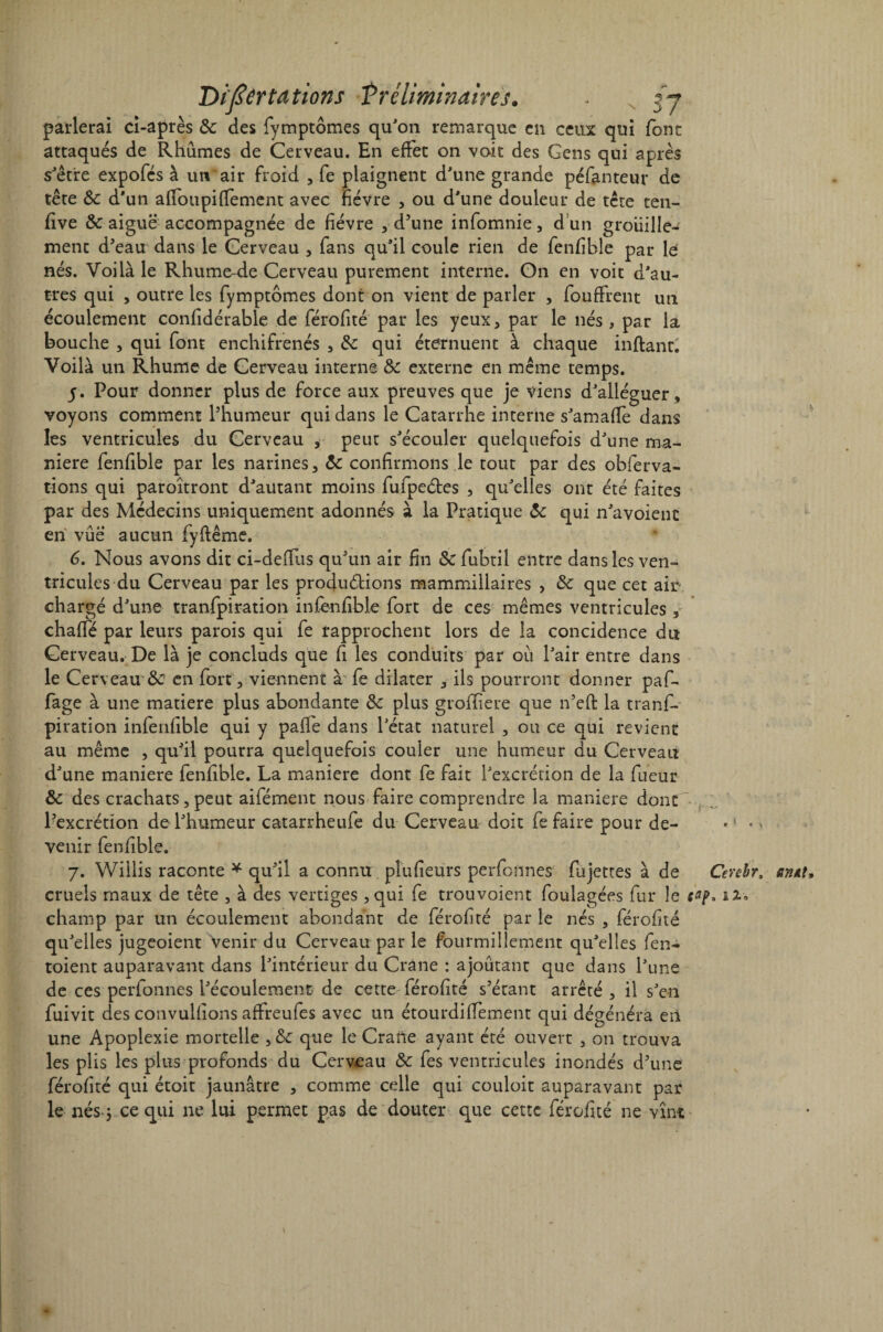 parlerai ci-après & des fymptômes qu'on remarque en ceux qui font attaqués de Rhûmes de Cerveau. En effet on voit des Gens qui après s'être expofés à un'air froid , fe plaignent d'une grande péfanteur de tête ôc d'un afioupiffement avec fièvre , ou d'une douleur de tête ten- five & aiguë accompagnée de fièvre , d’une infomnie, d un groiiille- ment d’eau dans le Cerveau , fans qu'il coule rien de fenfible par le nés. Voilà le Rhume-de Cerveau purement interne. On en voit d'au¬ tres qui , outre les fymptômes dont on vient de parler , fouffrent un écoulement confidérable de férofité par les yeux, par le nés , par la bouche , qui font enchifrenés , & qui éternuent à chaque inftant. Voilà un Rhume de Cerveau interne & externe en même temps. 5. Pour donner plus de force aux preuves que je viens d'alléguer , voyons comment l’humeur qui dans le Catarrhe interne s'amafiè dans les ventricules du Cerveau , peut s'écouler quelquefois d'une ma¬ niéré fenfible par les narines, confirmons le tout par des obferva- tions qui paroîtront d'autant moins fufpeétes , qu'elles ont été faites par des Médecins uniquement adonnés à la Pratique ôc qui n'avoienc en vue aucun fyftême. 6. Nous avons dit ci-deffus qu’un air fin Sc fubtil entre dans les ven¬ tricules du Cerveau par les productions mammillaires , de que cet air chargé d'une tranfpiration infènfible fort de ces mêmes ventricules , chafifé par leurs parois qui fe rapprochent lors de la concidence du Cerveau. De là je concluds que fi les conduits par où l'air entre dans le Cerveau & en fort, viennent à fe dilater , ils pourront donner paf- fage à une matière plus abondante &: plus grofiiere que n’eft la tranf¬ piration infenfible qui y pafle dans l'état naturel , ou ce qui revient au même , qu’il pourra quelquefois couler une humeur du Cerveau d'une maniéré fenfible. La maniéré dont fe fait l'excrétion de la fueur & des crachats, peut aifément nous faire comprendre la maniéré dont l’excrétion de l'humeur catarrheufe du Cerveau doit fe faire pour de- «! venir fenfible. 7. Wiilis raconte * qu’il a connu pîufieurs perfonnes fujettes à de Cerebr, tinAt, cruels maux de tête , à des vertiges ,qui fe trou voient foulagées fur le 12. champ par un écoulement abondant de férofité par le nés , férofité qu'elles jugeoient venir du Cerveau par le fourmillement qu'elles fen- toient auparavant dans l'intérieur du Crâne : ajoutant que dans l'une de ces perfonnes l’écoulement de cette férofité s’étant arreté , il s’en fuivit des convulfions affreufes avec un étourdilfement qui dégénéra en une Apoplexie mortelle ,& que le Crâne ayant été ouvert , on trouva les plis les plus profonds du Cerveau & fes ventricules inondés d’une férofité qui étoit jaunâtre , comme celle qui couloit auparavant par le nés 3 ce qui ne lui permet pas de douter que cette férofité ne vînt