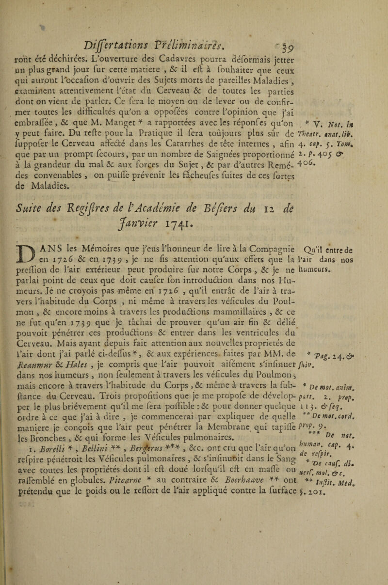 rorit etc déchirées. L'ouverture des Cadavres pourra déformais jetter un plus grand jour fur cette matière , 6c il ell à fouhaiter que ceux qui auront Poccafîon d'ouvrir des Sujets morts de pareilles Maladies 3 examinent attentivement l'état du Cerveau 6c de toutes les parties dont on vient de parler. Ce fera le moyen ou de lever ou de confir¬ mer toutes les difficultés qu'on a oppofées contre l'opinion que j'ai embrafTee , 6c que M. Mangct * a rapportées avec les réponfes qu'on * y. Mot. in y peut faire. Du refie pour la Pratique il fera toujours plus sûr de Theatr. mat.lih. fuppofer le Cerveau affeété dans les Catarrhes de tête internes , afin 4* cap. y. Tom. que par un prompt fecours, par un nombre de Saignées proportionné 2* P- 4° J à la grandeur du mal 6c aux forces du Sujet, 6c par d'autres Renié- des convenables , on puilfe prévenir les fâcheufes fuites de ces fortes de Maladies* Suite des Regifïres de P Académie de Béfïers du 12 de Janvier 1741. DANS les Mémoires que j'eus l'honneur de lire à la Compagnie en 1726 6c en 1739 3 je ne fis attention qu'aux effets que la preffion de l'air extérieur peut produire fur notre Corps 3 6c je ne parlai point de ceux que doit caufer fon introduction dans nos Hu¬ meurs. Je ne croyois pas même en 1726 3 qu'il entrât de l'air à tra¬ vers l'habitude du Corps 3 ni même à travers les véfîcules du Poul- mon , 6c encore moins à travers les produirions mammillaires 3 6c ce 11e fut qu'en 1739 que je tâchai de prouver qu'un air fin 6c délié pou voit pénétrer ces productions 6c. entrer dans les ventricules du Cerveau. Mais ayant depuis fait attention aux nouvelles propriétés de Pair dont j'ai parlé ci-deffus*, 6c aux expériences, faites par MM. de Reaumur 6c Haies , je compris que l'air pouvoir aifément s'infinuer dans nos humeurs , non feulement à travers les véfîcules du Poulmon ^ mais encore à travers l'habitude du Corps, 6c même à travers la fub- ftance du Cerveau. Trois propofitions que je me propofe de dévelop¬ per le plus brièvement qu'il me fera poifible : 6c pour donner quelque ordre à ce que j’ai à dire 5 je commencerai par expliquer de quelle maniéré je conçois que Pair peut pénétrer la Membrane qui tapifie les Bronches, 6c qui forme les Véfîcules pulmonaires* 1. Rorelli * , Bellïni ** , Berceras *** 5 Ôcc. ont cru que Pair qu’on refpire pénétroit les Véfîcules pulmonaires , 6c s'infînuoit dans le Sang avec toutes les propriétés dont il eft doué lorfqu'il eft en mafîe ou rafîêmblé en globules. Pitcœrne * au contraire 6c Boerhaave ** ont prétendu que le poids ou le reffort de Pair appliqué contre la furface Qu’il entre de Pair dans nos humeurs. * 'Pag. 24. & foiv. * De mot. anim. patt. 2. prap. 1 1 3. &feq. ** De mot. cord. pi'op. 9. *** De nat. huma», cap. 4. de refpir. * T>e catif. du ucrC. mal. &c. ** inftit. Med.. §. 201.