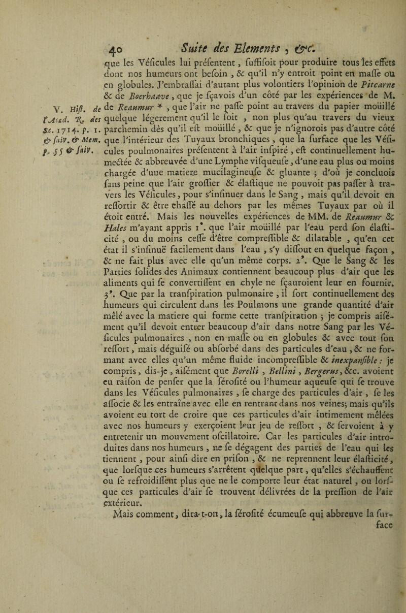 que les Véflcules lui préfentent, fuflifoit pour produire tous les effets dont nos humeurs ont befoin , 5c qu'il n’y entroit point en maflè ou en globules. J'embrafTai d'autant plus volontiers l'opinion de Pitcarne 5c de Boerhaave y que je fçavois d'un côté par les expériences de M. y de de Reaumnr * , que l'air ne paife point au travers du papier mouillé rMed. Tl des quelque légèrement qu'il le (oit , non plus qu'au travers du vieux Sc. 1714. p. 1. parchemin dès qu’il e(t moiiillé , 5c que je n'ignorois pas d'autre côté & ftiv. & Mem. que l'intérieur des Tuyaux bronchiques , que la furface que les Yéfl- J5 & fuiv. cules poulmonaires préfentent à l’air infpiré , eft continuellement hu- meélée 5c abbreuvée d'une Lymphe viiqueuie, d'une eau plus ou moins chargée d'une matière mucilagineufe 5c gluante ; d'où je concluois fans peine que l'air grofïier 5c élaftique ne pouvoir pas palfer à tra¬ vers les Yéficules, pour s'infinuer dans le Sang , mais qu'il devoir en reflortir 5c être chafTé au dehors par les mêmes Tuyaux par où il étoit entré. Mais les nouvelles expériences de MM. de Reaumur 5c Haies m'ayant appris i\ que l’air moiiillé par l'eau perd fon élafti- cité , ou du moins celle d'être comprellible 5c dilatable , qu'en cet état il s'infinuë facilement dans l'eau , s'y dilfout en quelque façon , 5c ne fait plus avec elle qu'un même corps. 19. Que le Sang 5c les Parties folides des Animaux contiennent beaucoup plus d'air que les aliments qui fe convertiüènt en chyle ne fçauroient leur en fournir, 3*. Que par la tranfpiration pulmonaire , il fort continuellement des humeurs qui circulent dans les Poulmons une grande quantité d'air mêlé avec la matière qui forme cette tranfpiration ; je compris aifé- ment qu’il devoit entrer beaucoup d'air dans notre Sang par les Vé¬ hicules pulmonaires , non en maflè ou en globules 5c avec tout fon reflort, mais déguifé ou abforbé dans des particules d'eau , ne for¬ mant avec elles qu'un même fluide incompreflible 5c inexpanftble : je compris, dis-je , aifement que Borellï , Bellini , Bergerns,5cc. avoient eu raifon de penfer que la féroflté ou l’humeur aqueufe qui le trouve dans les Yéficules pulmonaires , fe charge des particules d’air , fe les affocie 5c les entraîne avec elle en rentrant dans nos veines; mais qu’ils avoient eu tort de croire que ces particules d’air intimement mêlées avec nos humeurs y exerçoient leur jeu de reflort , 5c fervoient à y entretenir un mouvement ofcillatoire. Car les particules d'air intro¬ duites dans nos humeurs , ne fe dégagent des parties de l'eau qui les tiennent , pour ainfî dire en prifon , 5c ne reprennent leur élafticité, que lorfque ces humeurs s'arrêtent qüelque part, qu’elles s'échauffent ou fe refroidiflènt plus que ne le comporte leur état naturel, ou lorf¬ que ces particules d'air fe trouvent délivrées de la preflion de l'air extérieur. Mais comment, dirait-on, la férofité écumeufe qui abbreuve la fur- face