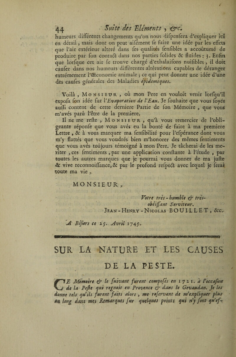 / 44 ' Suite des Eléments > &c. humeurs différents changements qu'on nous difpenfera d'expliquer ici en détail, mais dont on peut aifément fe faire une idée par les effets que l'air extérieur altéré dans fes qualités fenfibles a accoutumé de produire par fon contaét dans nos parties folides Sc fluides : 3. Enfin que lorfque cet air Te trouve chargé d'exhalaifons nuifibles , il doit caufer dans nos humeurs différentes altérations capables de déranger extrêmement i'ŒSconomie animale ; ce qui peut donner une idée d'une des caufes générales des Maladies épidémiques. Voilà 3 Monsieur, ou mon Pere en vouloir venir lorfqu3il expofa fon idée fur Y Evaporation de ly Eau. Je fouhaite que vous foyés aulïï content de cette derniere Partie de fon Mémoire , que vous m'avés paru l'être de la première. Il ne me refte , Monsieur, qu'à vous remercier de l'obli¬ geante réponfc que vous avés eu la bonté de faire à ma première Lettre , & à vous marquer ma fenfibilité pour Pefpérancc dont vous m'y flattés que vous voudrés bien m'honorer des mêmes fentiments que vous avés toujours témoigné à mon Pere. Je tâcherai de les me- ïiter , ces fentiments , par une application confiante à l'étude , par toutes les autres marques que je pourrai vous donner de ma jufte vive reconnoiffance, Sc par le profond refped avec lequel je ferai soute ma vie „ MONSIEUR, Votre très - humble & très- obéijfant Serviteur. Jean-Henry-Nicolas BOUILLET, Sec* JL Réfiers ce 15. Avril 174 SUR LA NATURE ET LES CAUSES. DE LA PESTE. I CE Mémoire & le [Avant furent compofés en 1711. a Poccafiort de la Pefie qui regnoït en Provence & dans le Gevaudan. Je les donne tels qu’ils furent faits alors , me refervant de m'expliquer plus - m long dans mes Remarques fur quelques points qui rfy font quef \ 1