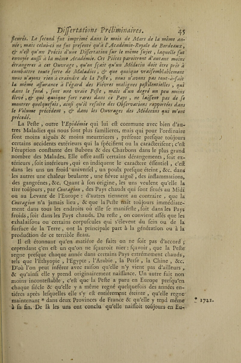 fleures. Le fécond fut imprimé dans le mois de Mars de la meme an¬ née ; maïs celui-ci ne fut prefente qua /’ Académie- Roy ale de Bordeaux, & ne fl qu'un Précis d'une Dijfcrtation fur le même fuj et , laquelle fut envoyée aujfi a la même ylcadémie. Ces Pièces paraîtront d'autant moins étrangères a cet Ouvrage , qu'on fçait qu'un Médecin doit être prêt a cornbattre toute forte de Maladies > & que quoique vraifemblablement nous u ayons rien a craindre de la Pefte , nous n'avons pas tout-d-fait U même ajfurance a l'égard des Bièvres malignes peftilentielles , qui dans le fond , font une vraie Pefle , mais d'un degré un peu moins élevé , & qui quoique fort rares dans ce Pays , ne laijfent pas de fe montrer quelquefois, ainfi qu'il refaite des Obfervations rapportées dans le Folume précédent , dans les Ouvrages des Médecins qui ment précédé. La Pefte , outre VEpidémie qui lui eft commune avec bien d'au¬ tres Maladies qui nous font plus familières, mais qui pour l’ordinaire font moins aiguës & moins meurtrières , préfente prefque toujours certains accidents extérieurs qui la fpécifient ou la caraélerifent ; c'eft l'éruption confiante des Bubons &: des Charbons dans le plus grand nombre des Malades. Elle offre aufli certains dérangements , foit ex¬ térieurs , foit intérieurs , qui en indiquent le caraétere éftentiel , c’eft dans les uns un froid*univerfel, un poulx prefque éteint, ôcc. dans les autres une chaleur brûlante , une fièvre aiguë , des inflammations, des gangrènes, &c. Quanta fon origine, les uns veulent qu’elle la tire toujours , par Contagion , des Pays chauds qui font fitués au Midi ou au Levant de l'Europe : d'autres tiennent au contraire , que la Contagion n’a jamais lieu, & que la Pefte naît toujours immédiate¬ ment dans tous les endroits où elle fe manifefte, foit dans les Pays froids, foit dans les Pays chauds. Du refte , on convient affés que les exhalaifons ou certains corpufcules qui s'élèvent du fein ou de la furface de la Terre , ont la principale part à la génération ou à la produélion de ce terrible fléau. Il eft étonnant qu'en matière de faits on ne foit pas d'accord cependant c'en eft un qu'on ne fçauroit nier : fçavoir , que la Pefte’ régné prefque chaque année dans certains Pays extrêmement chauds, tels que l'Ethyopie , l'Egypte , l'Arabie , la Perfe , la Chine , &c. D'où l’on peut inférer avec raifon qu'elle n'y vient pas d'ailleurs , &: qu'ainfî elle y prend originairement naiflance. Un autre fait non moins inconteftable , c'eft que la Pefte a paru en Europe prefqu'en chaque fiécle & qu'elle y a même régné quelquefois des années en¬ tières après lefquelles elle s'y eft entièrement éteinte , qu'elle régné* maintenant * dans deux Provinces de France & qu'elle y tend même à fa, fin. De là les uns ont conclu qu’elle naifloit toujours en Eu- ) * 1711* t