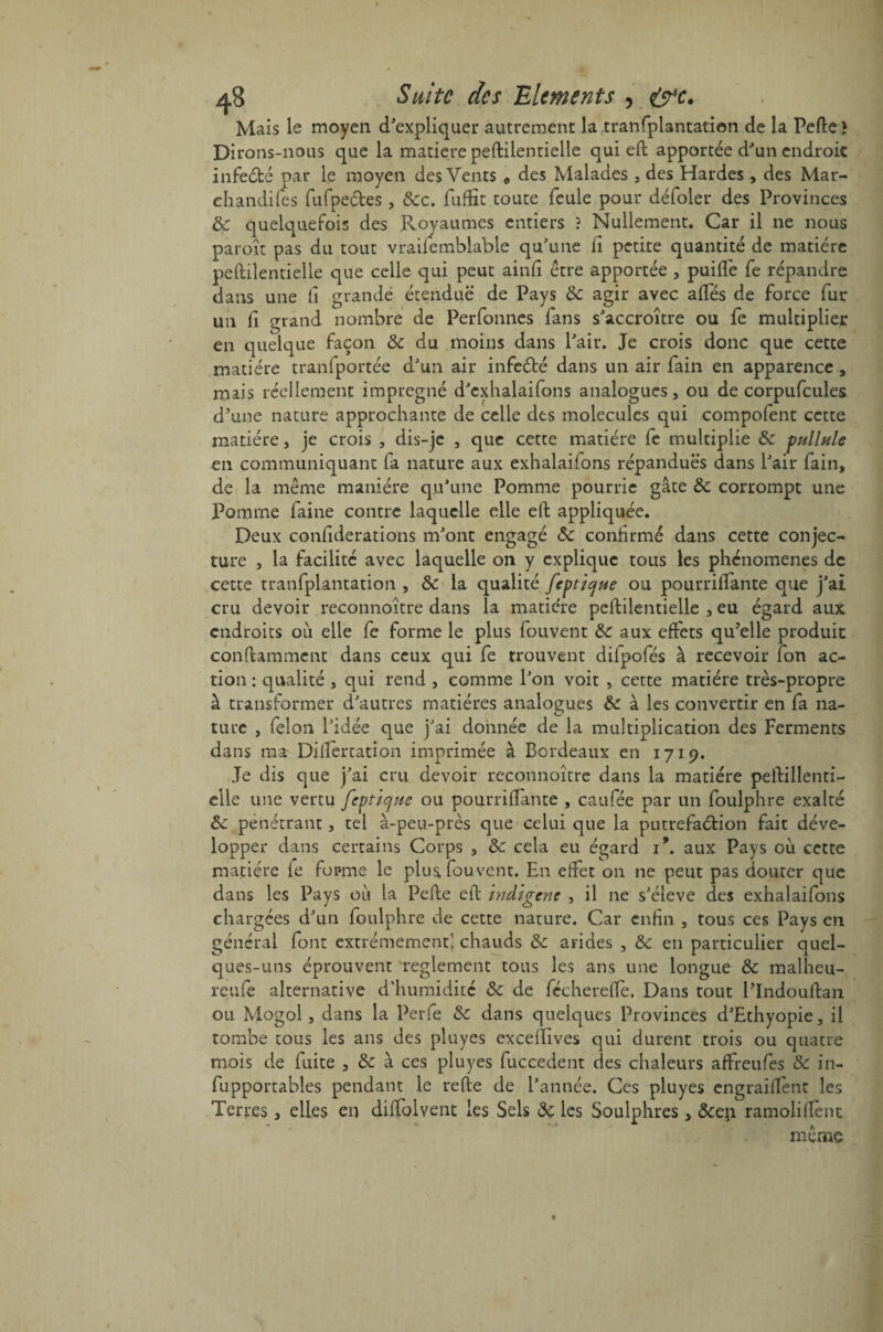 / a8 Suite des Eléments , t&'c. Mais le moyen d'expliquer autrement la tranfplantation de la Perte} Dirons-nous que la matière peftilentielle qui eft apportée d'un endroit infeéfcé par le moyen des Vents # des Malades , des Hardes , des Mar¬ chandées fufpe&es, &c. fuffit toute feule pour défoler des Provinces Ôc quelquefois des Royaumes entiers î Nullement. Car il ne nous paroît pas du tout vraifemblable qu'une ii petite quantité de matière peftilentielle que celle qui peut ainft être apportée , puifte fe répandre dans une fi grande étendue de Pays Ôc agir avec aftes de force fur un fi grand nombre de Perfonnes fans s'accroître ou fe multiplier en quelque façon Ôc du moins dans l'air. Je crois donc que cette matière tranfportée d'un air infeété dans un air fain en apparence, mais réellement imprégné d'cxhalaifons analogues, ou de corpufcules d'une nature approchante de celle des molécules qui compofent cette matière, je crois , dis-je , que cette matière fe multiplie ôc pullule en communiquant fa nature aux exhalaiions répandues dans l'air fain, de la même manière qu'une Pomme pourrie gâte Ôc corrompt une Pomme faine contre laquelle elle eft appliquée. Deux confiderations m'ont engagé ôc confirmé dans cette conjec¬ ture , la facilité avec laquelle on y explique tous les phénomènes de cette tranfplantation , ôc la qualité feptique ou pourriftante que j'ai cru devoir reconnoître dans la matière peftilentielle , eu égard aux endroits où elle fe forme le plus fouvent ôc aux effets qu'elle produit conftammcnt dans ceux qui fe trouvent difpofés à recevoir fon ac¬ tion : qualité , qui rend , comme l'on voit , cette matière très-propre à transformer d'autres matières analogues Ôc à les convertir en fa na¬ ture , félon l'idée que j'ai donnée de la multiplication des Ferments dans ma Diftertation imprimée à Bordeaux en 1719. Je dis que j'ai cru devoir reconnoître dans la matière peftilîenti- elle une vertu feptique ou pourriftante , caufée par un foulphre exalté Ôc pénétrant, tel à-peu-près que celui que la putrefaéfcion fait déve¬ lopper dans certains Corps , ôc cela eu égard î*. aux Pays où cette matière fe foeme le plu* fouvent. En effet on ne peut pas douter que dans les Pays où la Perte eft Indigène , il ne s'élève des exhalaifons chargées d'un foulphre de cette nature. Car enfin , tous ces Pays en général font extrêmement' chauds ôc arides , Ôc en particulier quel¬ ques-uns éprouvent 'reglement tous les ans une longue ôc malheu- reufe alternative d'humidité ôc de fécherefte. Dans tout l'Indouftan ou Mogol, dans la Perfe ôc dans quelques Provinces d'Ethyopie, il tombe tous les ans des pluyes excefllves qui durent trois ou quatre mois de fuite , ôc à ces pluyes fuccedent des chaleurs affreufes ôc in- fupportables pendant le refte de l'année. Ces pluyes engraiftènt les Terres, elles en diftolvent les Sels ôç les Soulphres , &en ramoliftènt même «