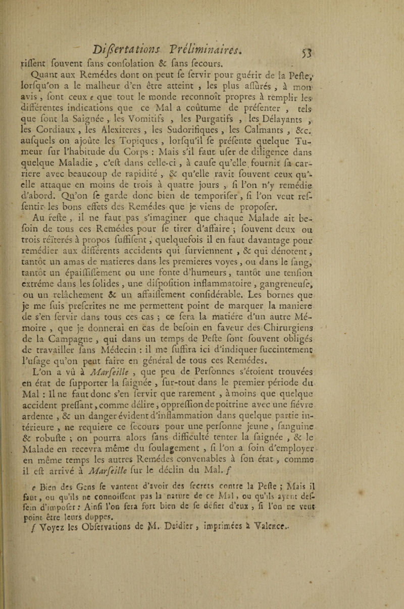 riflènt fouvent fans confolation Sc fans fecours. « Quant aux Remèdes dont on peut le fervir pour guérir de la Peftey lor(qu'on a le malheur d’en être atteint , les plus adirés , à mon avis , (ont ceux c que tout le monde recannoît propres à remplir les différentes indications que ce Mal a coutume de préfenter , tels que font la Saignée , les Vomitifs , les Purgatifs , les Délayants , les Cordiaux , les Adexiteres , les Sudorifiques , les Calmants , Scc. aufquels on ajoute les Topiques , lorfqu’il fe préfente quelque Tu¬ meur fur l’habitude du Corps : Mais s’il faut, ufer de diligence dans quelque Maladie , c’eft dans celle-ci , à caufe qu’elle fournit fa car¬ rière avec beaucoup de rapidité , & qu’elle ravit fouvent ceux qu’¬ elle attaque en moins de trois à quatre jours , fi l’on n’y remédie d’abord. Qu’on fe garde donc bien de temporifer , (i l’on veut ref- fentir les bons effets des Remèdes que je viens de propofer. Au relie , il ne faut pas s’imaginer que chaque Malade ait be- foin de tous ce s Remèdes pour fe tirer d’affaire ; fouvent deux ou trois réitérés à propos fuffifent, quelquefois il en faut davantage pour remédier aux différents accidents qui furviennent , Sc qui dénotent, tantôt un amas de matières dans les premières voyes, ou dans le fang, tantôt un épaiiliflement ou une fonte d’humeurs, tantôt une tenfion extrême dans les folides , une difpofition inflammatoire , gangreneufe, ou un relâchement Sc un affailfement confidérable. Les bornes que je me fuis preferites ne me permettent point de marquer la manière de s’en fervir dans tous ces cas ; ce fera la matière d’un autre Mé¬ moire , que je donnerai en cas de befoin en faveur des Chirurgiens de la Campagne , qui dans un temps de Pefle font fouvent obligés de travailler fans Médecin : il me fuffira ici d’indiquer fuccintemenc l’ufage qu’on peut faire en général de tous ces Remèdes. L’on a vu à Afarfe/lle , que peu de Perfonnes s’étoient trouvées cil état de fupporter la faignéc , fur-tout dans le premier période du Mal : line faut donc s’en fervir que rarement , àmoins que quelque accident preffant, comme délire, oppreflion de poitrine avec une fièvre ardente , Sc un danger évident d’inflammation dans quelque partie in¬ térieure , ne requiere ce fecours pour une perfonne jeune, fanguinc Sc robufte ; on pourra alors fans difficulté tenter la faignée , Sc le Malade en recevra même du foulagement , fi l’on a foin d’employer en même temps les autres Remèdes convenables à fon état 3 comme il efl: arrivé à A4arfeille fur le déclin du Mal. f e Bien des Gens fe vantent d’avoir des fecrets contre la Perte ; Mais il faut, ou qu’ils ne connoifïent pas la nature de ce Mal, ou qu’ils ayenc défi- fein d’ar.pofer : Ainfi l’on fera fort bien de fe défier d’eux , fi l’on ne veut point être leurs duppes. / Voyez les Gbfeivations de M. Didier 5 inoprimées à Vakp.ce,.