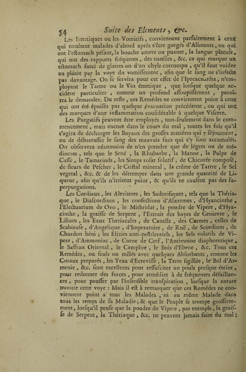 Les Emetiques ou les Vomitifs, conviennent parfaitement à ceux qui tombent malades d'abord après s'être gorgés d'Aliments, ou qui ont l'eftomaçh péfant,!a bouche amrre ou puante, la langue pâteufe, qui ont des rapports fréquents , des naufées, 8cc. ce qui marque un eftomach farci de glaires on d'un chyle corrompu , qu'il faut vuider au plutôt par la voye du vomiflèment, afin que le fang ne s'infeéfce pas davantage. On fe fervira pour cet effet de l’Ipecacuanha, n'em¬ ployant le Tartre ou le Vin émetique , que iorfque quelque ac¬ cident particulier , comme un profond a (Tou pi lié ment , paroî- tra le demander. Du refte , ces Remèdes ne conviennent point à ceux qui ont été épuifés par quelque évacuation précédente , ou qui ont des marques d'une inflammation coufîdérable à quelque Vifcere. Les Purgatifs peuvent être employés , non-feulement dans le com¬ mencement , mais encore dans le cours du mal , toutes les fois qu’il s*agira de décharger les Boyaux des grofles matières qui y féjournent> ou de débarraffer le fang des mauvais fucs qui s'y font accumulés. On obfervera néanmoins de n'en prendre'que de légers ou de mé¬ diocres , tels que le Séné , la Rhubarbe , la Manne , la Pulpe de Gaffe , le Tamarinds , les Sirops rofat foludf, de Chicorée compofé, de fleurs de Pefcher , le Criftal minerai , la crème de Tartre , le Sel végétal , &c. 8c de les détremper dans une grande quantité de Li¬ queur , afin qu'ils n’irritent point , 8c qu'ils ne caufent pas des fu- perpurgations. Les Cordiaux, les Alexiteres, les Sudorifiques, tels que la Théria¬ que , le Diafcordium , les confections d'Alitermes , d'Hyancinthe , l’Eleétuarium de Ovo , le Mithridat, la poudre de Vipere , d'Hya¬ cinthe , la graiffe de Serpent , l’Extrait des bayes de Genievre , le Lilium , les Eaux Theriacales , de Canelle , des Carmes , celles de Scabieufe , d'Angelique , d'Imperatoire , de Rue , de Scordium , de Chardon béni ; les Elixirs anti-peflilentiels , les Sels volatils de Vi¬ pere , d’Ammoniac , de Corne de Cerf, l’Antimoine diaphonique, le Saffran Orientai , le Camphre , le Bois d'Ebene , &c. Tous ces Remèdes, ou feuls ou mêlés avec quelques Abforbants , comme les Coraux préparés , les Yeux d'Ecreviffe , la Terre figiliée, le Bol d’Ar- menie , 8cc. font excellents pour reffufeiter un pouls prefque éteint , pour redonner des forces 9 pour remédier à de fréquentes défaillan¬ ces , pour pouffer par l'infenfible tranfpiration , Iorfque la nature montre cette voye : Mais il cft à remarquer que ces Remèdes ne con¬ viennent point a tous les Malades , ni au même Malade dans tous les temps de fa Maladie ; 8c que le Peuple fe trompe grofftere- ment, lorfqu'il penfe que la poudre de Vipere , par exemple, la graif. fc de Serpent, la Thériaque , &c. ne peuvent jamais faire du mal;