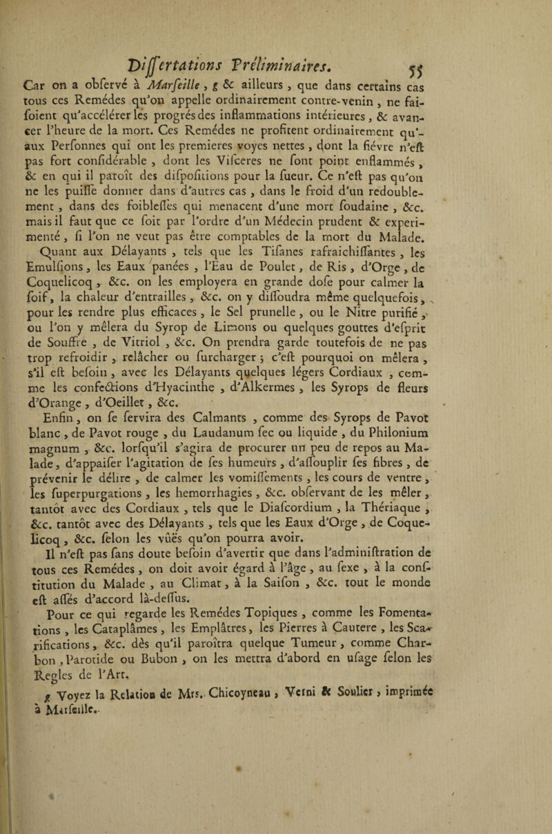 Car on a obfervc à Marfeille , g 3c ailleurs , que dans certains cas tous ces Remèdes qu'on appelle ordinairement contre-venin , ne fai- foient qu'accélérer lès progrès des inflammations intérieures, 3c avan¬ cer l'heure de la mort. Ces Remèdes ne profitent ordinairement qu’¬ aux Perfonnes qui ont les premières voyes nettes , dont la fièvre n'eft pas fort confidérable , dont les Vilceres ne font point enflammés , 3c en qui il paroît des difpofitions pour la fueur. Ce n'efl pas qu'on ne les puifle donner dans d'autres cas , dans le froid d’un redouble¬ ment , dans des foiblefles qui menacent d’une mort foudainc , &c. mais il faut que ce foit par l’ordre d'un Médecin prudent 3c expéri¬ menté , fi l'on ne veut pas être comptables de la mort du Malade. Quant aux Délayants , tels que les Tifanes rafraichiflantes , les Emulfions, les Eaux panées , l'Eau de Poulet, de Ris , d'Orge , de Coquelicoq , &c. on les employera en grande dofe pour calmer la foif, la chaleur d'entrailles, ôcc. on y difloudra même quelquefois, x pour les rendre plus efficaces, le Sel prunelle, ou le Nitre purifié ,* ou l'on y mêlera du Syrop de Limons ou quelques gouttes d'efprit de Souffre , de Vitriol , &c. On prendra garde toutefois de ne pas trop refroidir , relâcher ou furcharger ; c’eft pourquoi on mêlera , s'il eft befoiu , avec les Délayants quelques légers Cordiaux , com¬ me les confeétions d'Hyacinthe , d'Alkermes , les Syrops de fleurs d'Orange , d'Oeillet, &c. Enfin, on fe fervira des Calmants , comme des Syrops de Pavot blanc , de Pavot rouge , du Laudanum fec ou liquide , du Philonium magnum , 3cc. lorfqu'il s'agira de procurer un peu de repos au Ma¬ lade, d'appaifer l'agitation de fes humeurs , d'affouplir fes fibres , de prévenir le délire , de calmer les vomifîèments , les cours de ventre, les fuperpurgations , les hémorrhagies , &c. obfervant de les mêler,, tantôt avec des Cordiaux , tels que le Diafcordium , la Thériaque , &c. tantôt avec des Délayants , tels que les Eaux d'Orge , de Coque¬ licoq , 3cc. félon les vues qu'on pourra avoir. Il n'efl: pas fans doute befoin d'avertir que dans l'adminiftration de tous ces Remèdes , on doit avoir égard à l'âge , au fexe , à la conf. titution du Malade , au Climat, à la Saifon , 3cc. tout le monde eft: afles d'accord là-deflus. Pour ce qui regarde les Remèdes Topiques , comme les Fomenta¬ tions , les Cataplâmes, les Emplâtres, les Pierres à Cautere , les Sca*~ rifications, 3cc. dès qu’il paroîtra quelque Tumeur, comme Char¬ bon , Parotide ou Bubon , on les mettra d'abord en ufage félon les Réglés de l'Art. * Voyez la Relation de Mrs.. Chicoyneau , Verni H Soulier , imprimée