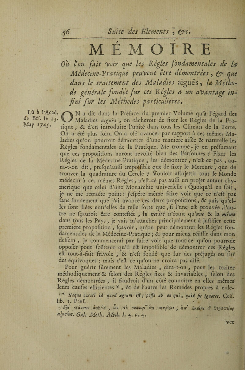 Lû a î’Acad. de Béf. le 17). MEMOIRE Oh ton fait voir que les Réglés fondamentales de la Médccwc-Rratique peuvent être démontrées, eÿ* que dans le traitement des Maladies aiguës, la Métho¬ de générale fondée fur ces Régies a un avantage in¬ fini fur les Méthodes particulières. ON a die dans la Préface du premier Volume qu'à l’égard des Maladies algues , on tâcherait de fixer les Régies de la Pra- M»y tique, ôc d'en introduire l'unité dans tous les Climats de la Terre. On a été plus loin. On a ofé avancer par rapport à ces mêmes Ma¬ ladies qu'on pourroit démontrer d'une maniéré aifée ôc naturelle les Régies fondamentales de la Pratique. Me trompé - je en préfumant que ces propofitions auront révolté bien des Perfonnes ? Fixer les Régies de la Médecine-Pratique , les démontrer , n’efl-ce pas , au- ra-t-on dit, prefqu'aufii impofifible que de fixer le Mercure , que de trouver la quadrature du Cercle ? Vouloir afiujettir tout le Monde médecin à ces mêmes Régies, n’eft-cê pas auili un projet autant chy- merique que celui d'une Monarchie univerfelle ? Quoiqu'il en foit, je ne me rétracté point : j’efpére même faire voir que ce n’eft pas fans fondement que j'ai avancé ces deux propofitions, ôc puis qu'el¬ les font liées entr'elles de telle forte que , fi l'une effc prouvée , l'au¬ tre ne fçauroit erre conteftée , la vérité n'étant qu3me ôc la meme dans tous les Pays , je vais m'attacher principalement à juftifier cette première propofition , fçavoir , qu'on peut démontrer les Régies fon¬ damentales de la Médecine-Pratique ; ôc pour mieux réiiffir dans mon delîèin , je commencerai par faire voir que tout ce qu'on pourroit oppofer pour foûtenir qu'il eft impoffible de démontrer ces Régies eft tout-à-fait frivole , Ôc n'eft fondé que fur des préjugés ou fur des équivoques : mais c'eft ce qu'on ne croira pas aifé. Pour guérir furement les Maladies , dira-t-on , pour les traiter méthodiquement ôc félon des Régies fixes ôc invariables 3 félon des Régies démontrées 3 il faudroit d’un côté connoître en elles mêmes leurs caufes efficientes * 3 ôc de l'autre les Remèdes propres à enle- < * Neqiie curari id qasd œgrum ejl, pojje ab eo qni, quid fit icnvtet. Celf. iib. i. Præf. ^ • . • '7T0CV7ZÙV <X7l}£ç , CùV T0 7TQtOUJiJ îTt 'ZFS&pîpF , CCTT CttÇjyX f ^ifCtTTcfCl^ Gai. Mcth. Med. I. 4. c. 4. ver • /