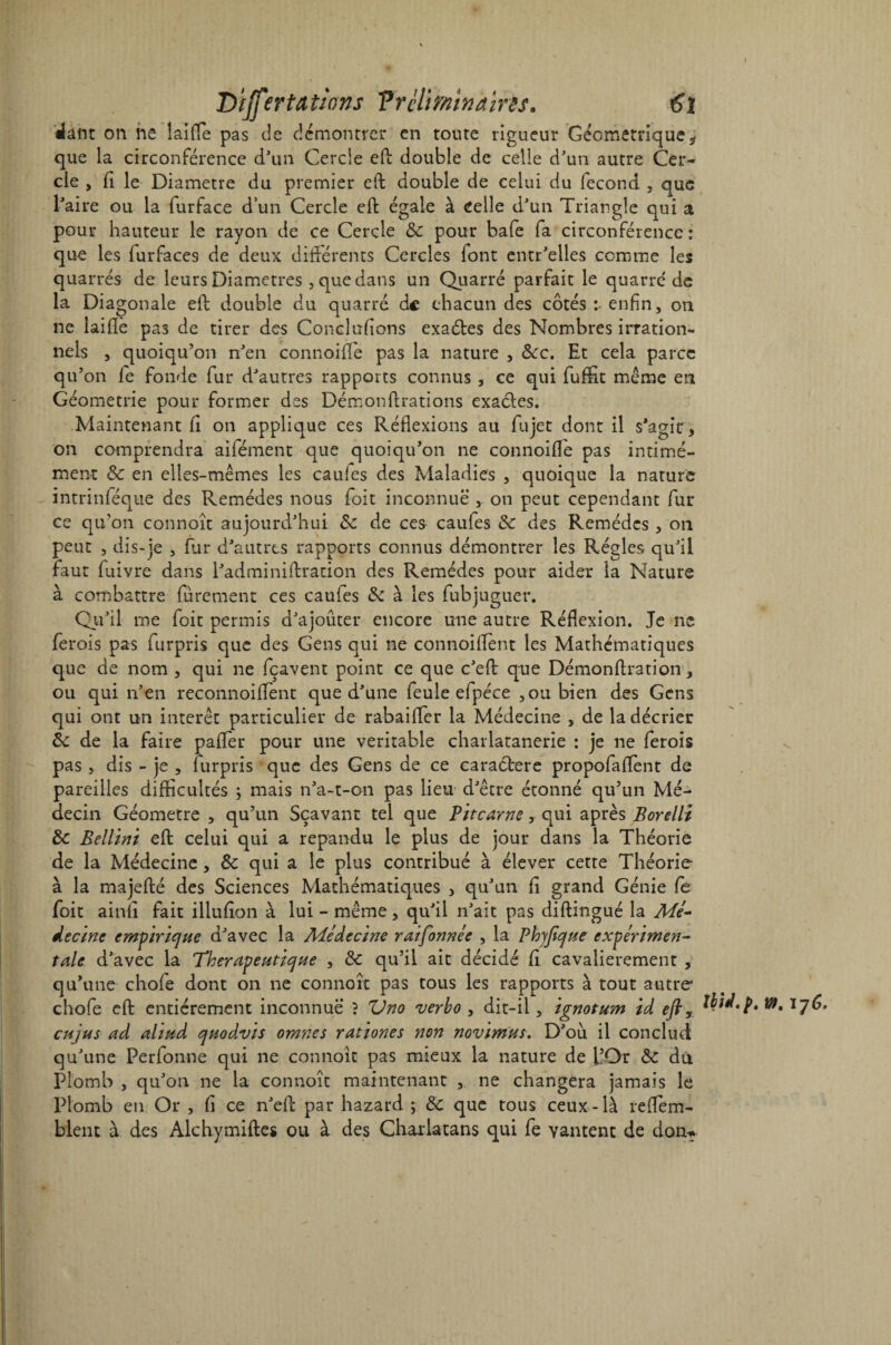 D'ijfertatwns Vrclminaïrês. €î dant on ne îaifle pas de démontrer en toute rigueur Géométrique ÿ que la circonférence d'un Cercle efb double de celle d'un autre Cer¬ cle , fi le Diamètre du premier eft double de celui du fécond , que l'aire ou la furface d’un Cercle eft égale à celle d'un Triangle qui a pour hauteur le rayon de ce Cercle 8c pour bafe fa circonférence : que les lurfaces de deux différents Cercles font entr'elles comme les quarrés de leurs Diamètres , que dans un Quarré parfait le quarré de la Diagonale eft double du quarré de chacun des côtés : enfin, on ne laiftè pas de tirer des Conclufions exaéles des Nombres irration¬ nels , quoiqu’on n'en connoiffe pas la nature , 8cc. Et cela parce qu’on fe fonde fur d'autres rapports connus , ce qui fuffit même en Géométrie pour former des Démonftrations exactes. Maintenant fi on applique ces Réflexions au fia jet dont il s'agit, on comprendra aifément que quoiqu’on ne connoiffe pas intimé- ment 8c en elles-mêmes les caufes des Maladies , quoique la nature intrinféque des Remèdes nous foit inconnue , on peut cependant fur ce qu’on connoît aujourd'hui 8c de ces caufes 8c des Remèdes , on peut , dis-je , fur d'autres rapports connus démontrer les Régies qu'il faut fuivre dans l'adminiftration des Remèdes pour aider la Nature à combattre furement ces caufes 8c à les fubjuguer. Qu'il me foit permis d'ajouter encore une autre Réflexion. Je ne ferois pas furpris que des Gens qui ne connoiflent les Mathématiques que de nom , qui ne fçavent point ce que c'eft que Démonftration, ou qui n’en reconnoiflent que d'une feule efpéce , ou bien des Gens qui ont un intérêt particulier de rabaifler la Médecine , de la décrier 8c de la faire paffer pour une véritable charlatanerie : je ne ferois pas , dis - je , lurpris que des Gens de ce caractère propofaffent de pareilles difficultés ; mais n'a-t-on pas lieu d'être étonné qu’un Mé¬ decin Géomètre , qu’un Sçavant tel que Pitcarne, qui après Borelli 8c Bellini eft celui qui a répandu le plus de jour dans la Théorie de la Médecine, 8c qui a le plus contribué à élever cette Théorie à la majefté des Sciences Mathématiques , qu'un fi grand Génie fe foit ainfi fait illufion à lui - même, qu'il n'ait pas diftingué la Mé¬ decine empirique d'avec la Médecine rai formée , la Phyfique expérimen¬ tale d'avec la Thérapeutique , 8c qu’il ait décidé fi cavalièrement , qu’une chofe dont on ne connoît pas tous les rapports à tout autre chofe eft entièrement inconnue ? Uno verho , dit-il, ignotum id efiy Vf, 176. eu jus ad aliud quodvis omnes rationes non novimus. D'où. il conclud qu'une Perfonne qui ne connoît pas mieux la nature de l’Or 8c du Plomb , qu'on ne la connoît maintenant , ne changera jamais le Plomb en Or , fi ce n'eft par hazard ; 8c que tous ceux-là reffem- blent à des Alchymiftes ou à des Charlatans qui fe vantent de don?