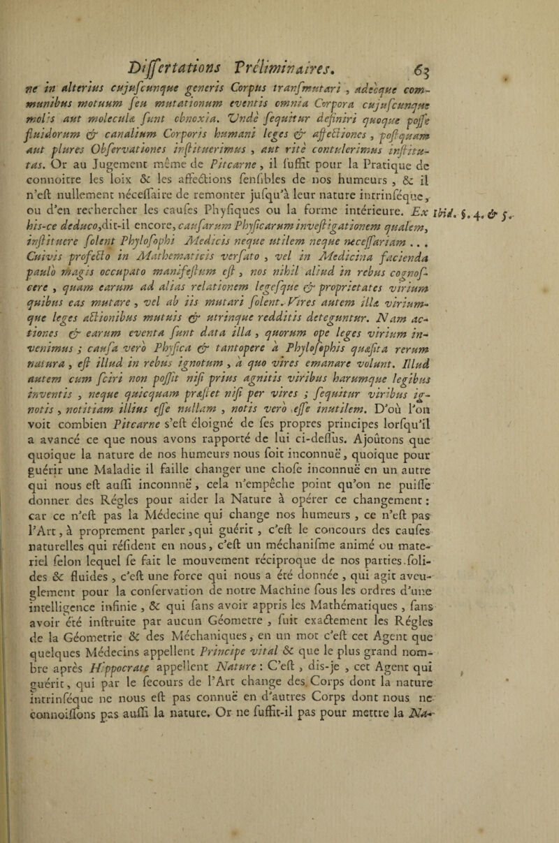 ne in miter lu s cujuficunque generis Corpus tranfmutari , adecquc com~ munibus motuum Jeu mutationum eventis omnia Corpora cujuÇcunqne molis aut molecula fiant cbncxia. Vndè [equitur depniri quoique pojfe fiuidorum & cm ali um Corpor/s hum mi leges & ajfeFtioncs , pofiquam dut plures Obfervationes injtituerimus , dut rite contulerimus inftitu^ tas. Or au Jugement même de Pit carne, il fuffit pour la Pratique de eonnoitre les loix ôc les affections fenfibles de nos humeurs , $z il n’eft nullement néceffaire de remonter jufqu'à leur nature intrinféque, ou d'en rechercher les caufes Phyfiques ou la forme intérieure. Ex ibid. §a bis-ce deduco,àit-il encore, caufarum Phjficarum invefiigationem qtsalem, inftituere [oient Phjlofophi Aledicis neque utilem neque necefiariam .. . Cnivis profeüo in Mathematicis verfato , vel in Medicina facienda paulo rhagis occupato manifefium efi , nos nihil aliud in rébus cornofi- cere , quam earum ad alias relationem legefque & proprietates virium quibus eas mut are, vel ah iis mutari [oient* fores autem HU virium- que leges aPlionibus mutais çr utrinque redditis cleteguntur. Nam ac~ tioncs Cf earum eventa [unt data ilia , quorum ope leges virium in- venïmus ; caufia vero Phyfica & tantopere a PhjloJephis quafita rerum natura, efi illud in rebus ignotum , a quo vires emanare volant. Illud autem cum [ciri non pojfit nifi prias agnitis viribus harumque legibus inventts , neque quicquam prœfiet nifi per vires ; [equitur virtbus ig~ notis , notitiam illius ejfe nullam , notis vero ejfe inut Hem. D'où l'on voit combien Pitcarne s’eft éloigné de fes propres principes lorfqu'il a avancé ce que nous avons rapporté de lui ci-deflus. Ajoutons que quoique la nature de nos humeurs nous foit inconnue, quoique pour guérir une Maladie il faille changer une chofe inconnue en un autre qui nous eft aufli. inconnne > cela n'empêche point qu'on ne puifle donner des Régies pour aider la Nature à opérer ce changement : car ce n'efl pas la Médecine qui change nos humeurs , ce n'efl: pas PArt, à proprement parler, qui guérit, c'efl le concours des caufes naturelles qui réfident en nous, c'efl; un méchanifme animé ou mate¬ riel félon lequel fe fait le mouvement réciproque de nos parties.foli- des 8c fluides , c'efl; une force qui nous a été donnée , qui agit aveu¬ glement pour la confervation de notre Machine fous les ordres d'une intelligence infinie , 8c qui fans avoir appris les Mathématiques , fans' avoir été inftruite par aucun Géomètre , fuit exa&ement les Régies de la Géométrie 8c des Méchaniques, en un mot c'efl: cet Agent que quelques Médecins appellent Principe vital ôc que le plus grand nom¬ bre après Hippocrate appellent Nature : C’efl , dis-je , cet Agent qui guérit, qui par le fecours de l'Art change des. Corps dont la nature intrinféque ne nous eft pas connue en d'autres Corps dont nous ne connoiflons pas auili la nature. Or ne fuffit-il pas pour mettre la Na^