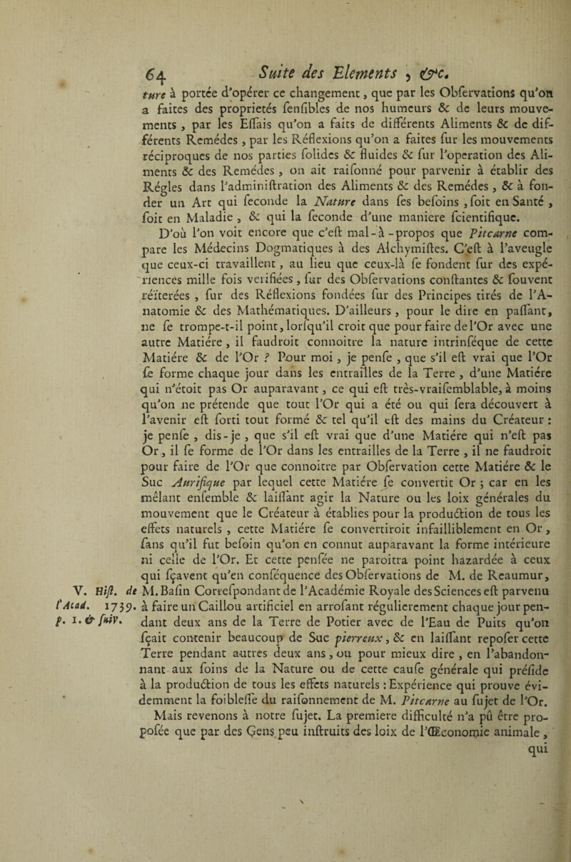 turc à portée d'opérer ce changement, que par les Ohfervatîons qu'on a faites des propriétés fenfibles de nos humeurs &c de leurs mouve¬ ments , par les Eflais qu'on a faits de différents Aliments de de dif¬ férents Remèdes , par les Réflexions qu'on a faites fur les mouvements réciproques de nos parties folides de fluides de fur l'operation des Ali¬ ments de des Remèdes , on ait rai tonné pour parvenir à établir des Régies dans l'adminiftration des Aliments de des Remèdes, de à fon¬ der un Art qui fécondé la Nature dans fes befoins , foit en Santé , foit en Maladie , de qui la fécondé d'une maniéré feientifique. D'où l'on voit encore que c'eft mal-à-propos que Pitcarne com¬ pare les Médecins Dogmatiques à des Alchymiftes. C'eft à l'aveugle que ceux-ci travaillent, au lieu que ceux-là fe fondent fur des expé¬ riences mille fois vérifiées, fur des Obfervations coudantes de louvent réitérées , fur des Réflexions fondées fur des Principes tirés de l'A¬ natomie de des Mathématiques. D'ailleurs , pour le dire en paffant, 11e fe trompe-t-il point, lorfqu'il croit que pour faire de l'Or avec une autre Matière, il faudroit connoitre la nature intrinféque de cette Matière de de l'Or ? Pour moi, je pente , que s'il eft vrai que l’Or fe forme chaque jour dans les entrailles de la Terre , d'une Matière qui n'étoit pas Or auparavant, ce qui eft très-vraifemblable, à moins qu'on ne prétende que tout l'Or qui a été ou qui fera découvert à l'avenir eft forti tout formé de tel qu'il tft des mains du Créateur : je penfè , dis-je , que s'il eft vrai que d'une Matière qui n'eft pas Or, il fe forme de l'Or dans les entrailles de la Terre , il ne faudroit pour faire de l'Or que connoitre par Obfervation cette Matière de le Suc Aurifique par lequel cette Matière fe convertit Or ; car en les mêlant enfemble de laiflant agir la Nature ou les loix générales du mouvement que le Créateur à établies pour la produélion de tous les effets naturels , cette Matière fe convertiroit infailliblement en Or , fans qu'il fut befoin qu'on en connut auparavant la forme intérieure ni celie de l'Or. Et cette penfée ne paroitra point hazardée à ceux qui fçavent qu'en conféquence des Obfervations de M. de Reaumur, V. Hijî. de M.Bafin Cortefpondant de l'Académie Royale des Sciences eft parvenu l'Acad. 1739* à faire un Caillou artificiel en arrofant régulièrement chaque jour pen- p, i.& ffùv. dant deux ans de la Terre de Potier avec de l'Eau de Puits qu'on fçait contenir beaucoup de Suc pierreux, de en laiffant repofer cette Terre pendant autres deux ans, ou pour mieux dire , en l'abandon¬ nant aux foins de la Nature ou de cette caufe générale qui préfide à la produétion de tous les effets naturels : Expérience qui prouve évi¬ demment la foiblefle du raifonnement de M. Pttcœrne au fujet de l'Or. Mais revenons à notre fujet. La première difficulté n'a pu être pro- pofée que par des Çens peu inftruits des loix de PCEeonoraie animale, qui