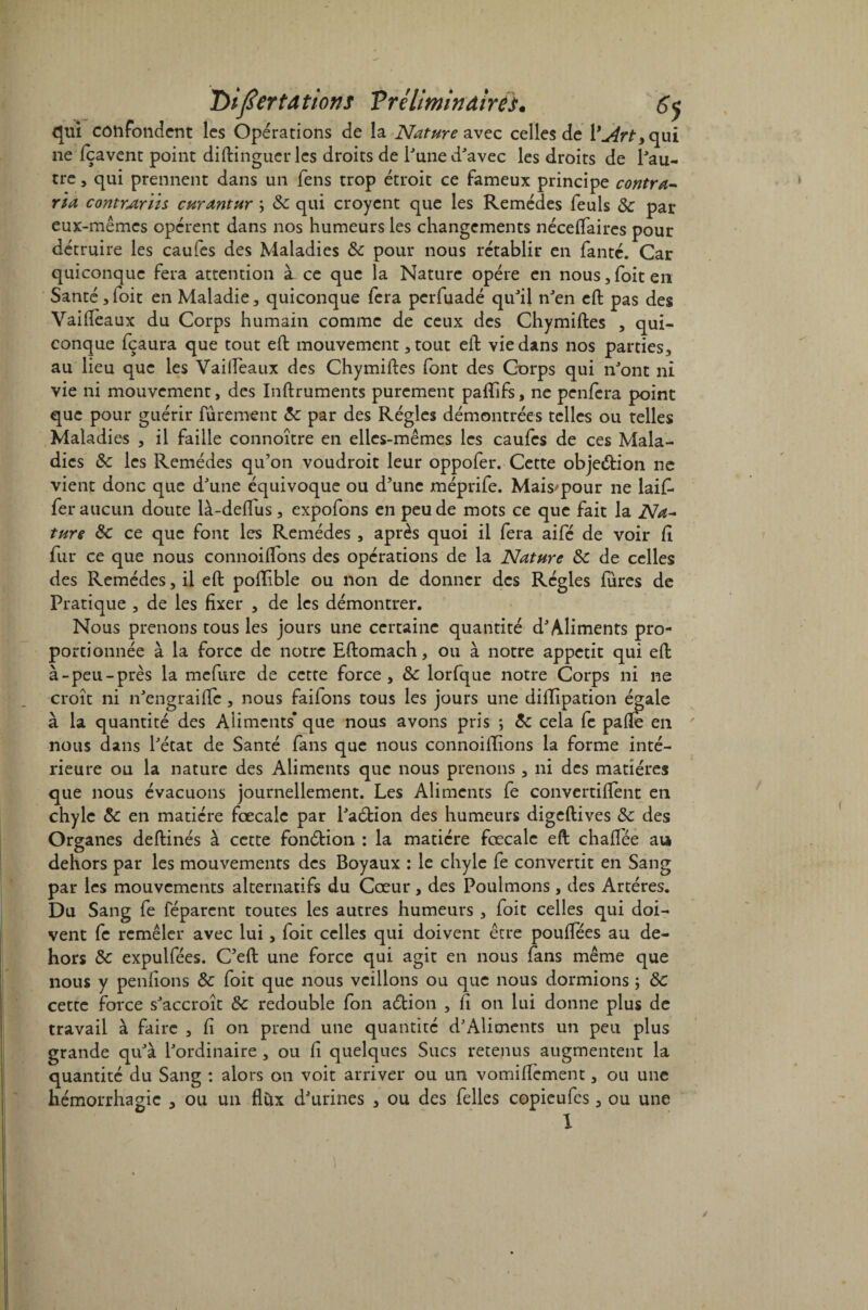 qui confondent les Opérations de la Nature avec celles de j4rt, (\\jlï 11e (cavent point di(dingueries droits de l'une d'avec les droits de l'au¬ tre , qui prennent dans un fens trop étroit ce fameux principe contra¬ ria contrAriis curantur \ 8c qui croyent que les Remèdes feuls 8c par eux-mêmes opèrent dans nos humeurs les changements nécelfaires pour détruire les caufes des Maladies 8c pour nous rétablir en fanté. Car quiconque fera attention à ce que la Nature opère en nous, foit en Santé,(oit en Maladie, quiconque fera perfuadé qu'il n'en eft pas des Vaifleaux du Corps humain comme de ceux des Chymiftes , qui¬ conque fçaura que tout eft mouvement, tout eft vie dans nos parties, au lieu que les Vaifleaux des Chymiftes font des Corps qui n'ont ni vie ni mouvement, des Inftruments purement paflîfs, ne penfera point que pour guérir furement 8c par des Régies démontrées telles ou telles Maladies , il faille connoître en elles-mêmes les caufcs de ces Mala¬ dies 8c les Remèdes qu’on voudroit leur oppofer. Cette objection ne vient donc que d'une équivoque ou d’une méprife. Mais'pour ne laift* fer aucun doute là-deflus, expofons en peu de mots ce que fait la Na¬ ture 8c ce que font les Remèdes , après quoi il fera aifé de voir ft fur ce que nous connoiftons des opérations de la Nature 8c de celles des Remèdes, il eft poiïible ou lion de donner des Régies fures de Pratique , de les fixer , de les démontrer. Nous prenons tous les jours une certaine quantité d'Aliments pro¬ portionnée à la force de notre Eftomach, ou à notre appétit qui eft à-peu-près la mefure de cette force, 8c lorfque notre Corps ni ne croît ni n'engraifle, nous faifons tous les jours une diftipation égale à la quantité des Aliments* que nous avons pris ; 8c cela fe pafle en nous dans l'état de Santé fans que nous connoillions la forme inté¬ rieure ou la nature des Aliments que nous prenons , ni des matières que nous évacuons journellement. Les Aliments fe convertiflent en chyle 8c en matière fœcale par l'a&ion des humeurs digeftives 8c des Organes deftinés à cette fonétion : la matière fœcale eft chaftée au dehors par les mouvements des Boyaux : le chyle fe convertit en Sang par les mouvements alternatifs du Cœur , des Poulmons, des Artères. Du Sang fe réparent toutes les autres humeurs , foit celles qui doi¬ vent fe remêler avec lui, foit celles qui doivent être pouflees au de¬ hors 8c expulfées. C’eft une force qui agit en nous fans même que nous y pendons 8c foit que nous veillons ou que nous dormions ; 8c cette force s'accroît 8c redouble fon aébion , fi on lui donne plus de travail à faire , fi on prend une quantité d'Aliments un peu plus grande qu'à l'ordinaire , ou (i quelques Sucs retenus augmentent la quantité du Sang : alors on voit arriver ou un vomiftement, ou une hémorrhagie , ou un flux d'urines , ou des felles copieufes, ou une I