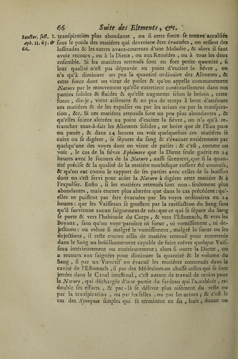 StntUr. feti. t. tranfpiration plus abondante , ou fi cette force fe trouve accablée Àpb.iU 6$.& fous le poids des matières qui devroient être évacuées , on relient des 66» laflfitudes de les autres avant-coureurs d’une Maladie, de alors il faut avoir recours , ou à la Diette, ou aux Remèdes , ou à tous les deux enfemblc. Si les matières retenues font en fort petite quantité , 6 leur qualité n'eft pas dépravée au point d'exciter la fièvre , on n’a qu'à diminuer un peu la quantité ordinaire des Aliments , de cette force dont on vient de parler «5c qu'on appelle communément Nature par le mouvement qu'elle entretient continuellement dans nos parties folides de fluides de qu’elle augmente félon le beloin , cette force , dis-je , vient aifément de en peu de temps à bout d'atténuer ces matières de de les expulfer ou par les urines ou par la tranfpira¬ tion , dec. Si ces matières retenues font un peu plus abondantes , de qu'elles foient altérées au point d’exciter la fièvre , on n’a qu'à re¬ trancher tout-à-fait les Aliments folides , ne boire que de l'Eau pure ou panée , de dans 24 heures on voit quelquefois ces matières fe cuire ou fe digérer , fe féparer du fang de s'évacuer entièrement par quelqu’une des voyes dont on vient de parler : de c'eft , comme on voit , le cas de la fièvre Ephémère que la Diette feule guérit en 24 heures avec le fecours de la Nature , aufli finement, que fi la quan¬ tité précife de la qualité de la matière morbifique euflent été connues, de qu’on eut connu le rapport de fes parties avec celles de la boiflon dont on s'eft fervi pour aider la Nature à digérer cette matière de à l’expulfer. Enfin , fi les matières retenues font non - feulement plus abondantes, mais encore plus altérées que dans le cas précédent : qu'¬ elles ne puiflent pas être évacuées par les voyes ordinaires en 24 heures : que les Vaifleaux fe gonflent par la raréfaéfion du Sang fans qu'il furvienne aucun faignementde nés: que ce qui fe fépare du Sang fe porte de vers l’habitude du Corps , de vers l’Eftomach, de vers les Boyaux , fans qu'on voye paroître ni fueur , ni vomifïement , ni de- jeétions : ou même fi malgré le vomiflement, malgré la fueur ou les dejeétions , il refte encore ailes de matière retenue pour entretenir dans le Sang un bouillonnement capable de faire créver quelque Vaif- feau intérieurement ou extérieurement ; alors fi outre la Diette , on a recours aux faignées pour diminuer la quantité de le volume du Sang , fi par un Vomitif ou évacue les matières contenues dans la cavité de l'Eftomach ,fi par des Médecines on chalïe celles qui fe font jettées dans le Canal inteftinal, c'eft autant de travail de moins pour la Nature , qui déchargée d'une partie du fardeau qui l'accabloit , re¬ double fes efforts. , de par-là fe délivre plus aifément du refte ou par la tranfpiration , ou par les Celles , ou par les urines ; «5c c'eft le cas des Synoques Amples qui fe terminent en fix , huit, douze ou