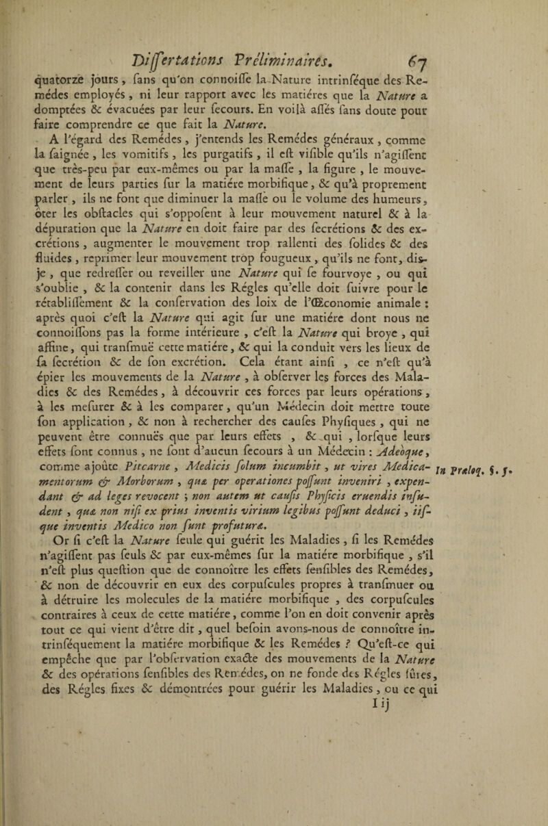 quatorze jours , fans qu'on connoiffe U-Nature intrinféque des Re¬ mèdes employés , ni leur rapport avec les matières que la Nature a domptées &c évacuées par leur fecours. En voilà ailes fans doute pour faire comprendre ce que fait la Nature. A l'égard des Remèdes, j'entends les Remèdes généraux , comme la faignée , les vomitifs , les purgatifs , il eft vifîble qu'ils n'agiftent que très-peu par eux-mêmes ou par la malle , la figure , le mouve¬ ment de leurs parties fur la matière morbifique, 5c qu’à proprement parler, ils ne font que diminuer la malle ou le volume des humeurs, oter les obftacles qui s'oppofent à leur mouvement naturel & à la dépuration que la Nature en doit faire par des fecrétions 5c des ex¬ crétions , augmenter le mouvement trop rallenti des folides 5c des fluides , réprimer leur mouvement trop fougueux, qu’ils ne font, dis- je , que redrelfer ou rcveiller une Nature qui fe fourvoyé , ou qui s'oublie , 5c la contenir dans les Régies qu’elle doit fuivre pour le rétablillement 5c la confervation des loix de l’ŒÊconomie animale : après quoi c'eft la Nature qui agit fur une matière dont nous ne connoillbns pas la forme intérieure , c'eft la Nature qui broyé , qui affine, qui tranfmuë cette matière, 5c qui la conduit vers les lieux de fa fecrécion 5c de fon excrétion. Cela étant ainfi , ce n'eft qu'à épier les mouvements de la Nature , à obferver les forces des Mala¬ dies 5c des Remèdes, à découvrir ces forces par leurs opérations, à les mefurer 5c à les comparer, qu'un Médecin doit mettre toute fon application , 5c non à rechercher des caufes Phyfiques , qui ne peuvent être connues que par leurs effets , &_qui , îorfque leurs effets font connus , ne font d’aucun fecours à un Médecin : Âdeoque, comme ajoute Pït carne , Medicis folum incumbit, ut vires Adedica- jn Ytfileq* j, ment or um & Aiorborum , qua per operationes pojfunt ïnvenïrï , expen¬ dant & ad leges revocent y non autem ut caufis Phyfîcis eruendis infu- dent y qua non nifi ex prïus inventïs virïum legibus pojfunt deduci , itf- que mventis Adedico non funt profutura. Or fi c'eft la Nature feule qui guérit les Maladies , fi les Remèdes n'agilfent pas feuls 5c par eux-mêmes fur la matière morbifique , s'il n'eft plus queftion que de connoître les effets fenfibles des Remèdes, 5c non de découvrir en eux des corpufcuies propres à tranfmuer ou à détruire les molécules de la matière morbifique , des corpufcuies contraires à ceux de cette matière, comme l’on en doit convenir après tout ce qui vient d'être dit, quel befoin avons-nous de connoître in- trinféquement la matière morbifique 5c les Remèdes ? Qu'eft-ce qui empêche que par l'obfervation exa&e des mouvements de la Nature 5c des opérations fenfibles des Remèdes, on ne fonde des Régies fûtes, des Régies fixes 5c démontrées pour guérir les Maladies, eu ce qui Iij