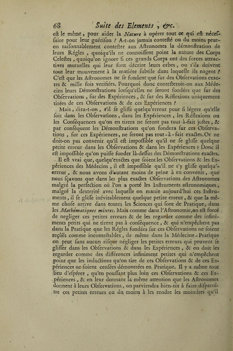 eft le même, pour aider la Nature à opérer tout ce qui eft nécef- faire pour leur guérifon ? A-t-on jamais contefté ou du moins peut- on raifonnablement contefter aux Aftronomes la démonftration de leurs Régies , quoiqu'ils ne connoiflent point la nature des Corps Celeftes , quoiqu’on ignore fi ces grands Corps ont des forces attrac¬ tives mutuelles qui leur font décrire leurs orbes , ou s'ils doivent tout leur mouvement à la matière fubtile dans laquelle ils nagent ? C'eft que les Agronomes ne fe fondent que fur des Obfervations exac¬ tes de mille fois vérifiées. Pourquoi donc contefteroit-on aux Méde¬ cins leurs Démonftrations lorfqu'elles ne feront fondées que fur des Obfervations , fur des Expériences , de fur des Réflexions uniquement tirées de ces Obfervations de de ces Expériences ? Mais, dira-t-on , s'il fc gliflè quclqu’erreur pour fi légère qu'elle foit dans les Obfervations , dans les Expériences , les Réflexions ou les Conféquences qu'on en tirera ne feront pas tout-à-fait juftes, de par conféquent les Démonftrations qu'on fondera fur ces Obferva¬ tions * fur ces Expériences, ne feront pas tout-à-fait exactes.Or ne doit-on pas convenir qu'il eft impoflible qu'il ne fe glifle quelque petite erreur dans les Obfervations de dans les Expériences > Donc il eft impoflible qu'on puiflè fonder là-deflus des Démonftrations exaétes. Il eft vrai que, quelqu'exaétcs que foientles Obfervations de les Ex¬ périences des Médecins , il eft impoflible qu'il ne s’y glifle quelqu’- erreur , de nous avons d'autant moins de peine à en convenir, que nous fçavons que dans les plus exaétes Obfervations des Aftronomes malgré la perfeétion où l'on a porté les Inftruments aftronomiques, malgré la dextérité avec laquelle on manie aujourd'hui ces Inftru¬ ments , il fe glifle inévitablement quelque petite erreur, de que la mê¬ me chofc arrive dans toutes les Sciences qui font de Pratique, dans les Mathématiques mixtes. Mais comme dans l'Aftronomie,on eft forcé de négliger ces petites erreurs de de les regarder comme des infini— ments petits qui ne tirent pas à conféquence, de qui n'empêchent pas dans la Pratique que les Régies fondées fur ces Obfervations ne foient reçues comme inconteftables , de même dans la Médecine - Pratique on peut fans aucun rifque négliger les petites erreurs qui peuvent fe glifler dans les Obfervations de dans les Expériences, de on doit les regarder comme des différences infiniment petites qui n’empêchent point que les induétions qu'on tire de ces Obfervations de de ces Ex¬ périences ne foient cenfées démontrées en Pratique. Il y a même tout lieu d’efpérer , qu'en pouflant plus loin ces Obfervations de ce s Ex¬ périences , de en leur donnant la même attention que les Aftronomes donnent à leurs Obfervations, on parviendra bien-tôt à faire difparoî- tre çes petites erreurs ou du moins à les rendre les moindres qu'il