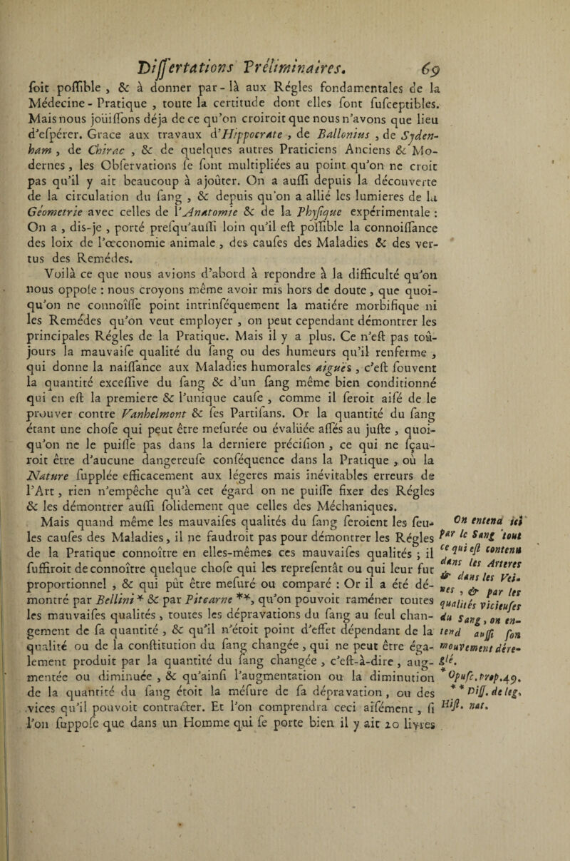 foit poffible , de à donner par-là aux Régies fondamentales de la Médecine - Pratique , toute la certitude dont elles font fufceptibles. Mais nous joiiifions déjà de ce qu’on croiroit que nous n’avons que lieu d’efpérer. Grâce aux travaux d’PIippocr/tte , de Ballonius , de Syden¬ ham , de Chirac , de de quelques autres Praticiens Anciens de Mo¬ dernes , les Obfervations le font multipliées au point qu’on ne croit pas qu’il y ait beaucoup à ajouter. On a aufïi depuis la découverte de la circulation du fang , de depuis qu’on a allié les lumières de la Géométrie avec celles de Y Anatomie de de la Phyjique expérimentale : On a , dis-je , porté prefqu’aulTi loin qu’il eft poffible la connoifiance des loix de l’œconomie animale , des caufes des Maladies de des ver¬ tus des Remèdes. Voilà ce que nous avions d’abord à repondre à la difficulté qu’on nous oppole : nous croyons même avoir mis hors de doute, que quoi- qu on ne connoîfie point intrinféquement la matière morbifique ni les Remèdes qu’on veut employer , on peut cependant démontrer les principales Régies de la Pratique. Mais il y a plus. Ce n’eft pas tou¬ jours la mauvaife qualité du fang ou des humeurs qu’il renferme , qui donne la naifîance aux Maladies humorales aigue s, c’eft fouvent la quantité exceffive du lang de d’un fang même bien conditionné qui en efi: la première & l’unique caufe , comme il feroit aifé de le prouver contre Vanhelmont de fes Partifans. Or la quantité du fang étant une chofe qui peut être mefurée ou évaluée affiés au jufte , quoi¬ qu’on ne le puifie pas dans la derniere précifion , ce qui ne fçau- roit être d’aucune dangereufe conféquence dans la Pratique , où la Nature fupplée efficacement aux légères mais inévitables erreurs de l’Art, rien n’empêche qu’à cet égard on ne puifie fixer des Régies de les démontrer auffi folidement que celles des Méchaniques. Mais quand même les mauvaifes qualités du fang feroient les feu- Gn enttnà ut les caufes des Maladies, il ne faudroit pas pour démontrer les Régies ?ar ^ s*nl ^ut de la Pratique connoître en elles-mêmes ces mauvaifes qualités ; il c°nten* fuffiroit de connoître quelque chofe qui les reprefentât ou qui leur fut ^dlnt proportionnel , de qui pût être mefuré ou comparé : Or il a été dé- Kes ^ montré par Bellïni * de par Pitearne **, qu’on pouvoir ramener toutes qualités vicieuf* les mauvaifes qualités, toutes les dépravations du fang au feul chan- du Sang, on fi¬ gement de fa quantité , de qu’il n’étoit point d’effet dépendant de la tend ^ qualité ou de la conftitution du fang changée , qui ne peut être éga- mouvement dére- lement produit par la quantité du fang changée , c’eft-à-dire , aug- 4/f/. mentée ou diminuée , 8e qu’ainfi l’augmentation ou la diminution GP>*fc^r»ptAr.9. de la quantité du fang étoit la méfure de fa dépravation, ou des * * vifl. de leg, .vices qu’il pouvoit contracter. Et l’on comprendra ceci arfément, fi nat% l’on fuppofe que dans un Homme qui fe porte bien il y ait 20 livres