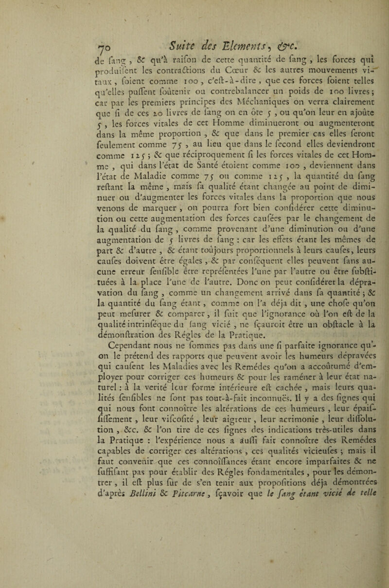 de fan g; , 8c qu'à raifon de cette quantité de fang , les forces qui produifent les contrarions du Cœur 8c les autres mouvements vi¬ taux , foient comme ioo, c'ed-à-dire , que ces forces foient telles qu'elles pulfent foûtenir ou contrebalancer un poids de ioo livres; car par les premiers principes des Méchaniques on verra clairement que fi de ces 10 livres de fang on en ôte y , ou qu'on leur en ajoute 5 , les forces vitales de cet Homme diminueront ou augmenteront dans la même proportion , 8c que dans le premier cas elles feront feulement comme 75 , au lieu que dans le fécond elles deviendront comme 125 ; 8c que réciproquement fi les forces vitales de cet Hom¬ me , qui dans l’état de Santé étoient comme 100 , deviennent dans l’état de Maladie comme 75 ou comme iiy , la quantité du fang reliant la même 3 mais fa qualité étant changée au point de dimi¬ nuer ou d'augmenter les forces vitales dans la proportion que nous venons de marquer , 011 pourra fort bien confidérer cette diminu¬ tion ou cette augmentation des forces eau fées par le changement de la qualité du fang , comme provenant d’une diminution ou d'une augmentation de y livres de fang : car les effets étant les mêmes de part 8c d’autre , 8c étant toujours proportionnels à leurs caufes, leurs caufes doivent être égales , 8c par conféquent elles peuvent fans au¬ cune erreur fenlible être repréfentées l'une par l’autre ou être fubfti- tuées à la. place l'une de l'autre. Donc on peut confidérer la dépra¬ vation du fang , comme un changement arrivé dans fa quantité ; 8c la quantité du fang étant , comme on l'a déjà dit , une chofe qu’on peut mefurer 8c comparer , il fuit que l'ignorance ou l'on eft de la qualité intrinféque du fang vicié , ne fçauroit être un obftacle à la démonftration des Réeles de la Pratique. Cependant nous ne fommes pas dans une fi parfaite ignorance qu- on le prétend des rapports que peuvent avoir les humeurs dépravées qui caufent les Maladies avec les Remèdes qu'on a accoutumé d'em¬ ployer pour corriger ces humeurs 8c pour les ramener à leur état na¬ turel : à la vérité leur forme intérieure eft cachée , mais leurs qua¬ lités fenfibles ne font pas tout-à-fait inconnues, il y a des lignes qui qui nous font connoître les altérations de ces humeurs , leur épaif- fîdément , leur vifeofité , leur aigreur » leur acrimonie , leur dillbiu- tion , &c. 8c l'on tire de ces lignes des indications très-utiles dans la Pratique : l'expérience nous a àuffi fait connoître des Remèdes capables de corriger ces altérations , ces qualités vicieufes ; mais il faut convenir que ces connoîflances étant encore imparfaites 8c ne fufHfam pas pour établir des Régies fondamentales , pour les démon¬ trer , il eft plus fur de s’en tenir aux propolitions déjà démontrées d'après Bellini 8c Pit carne , fçavoir que le fang étant vicié de telle