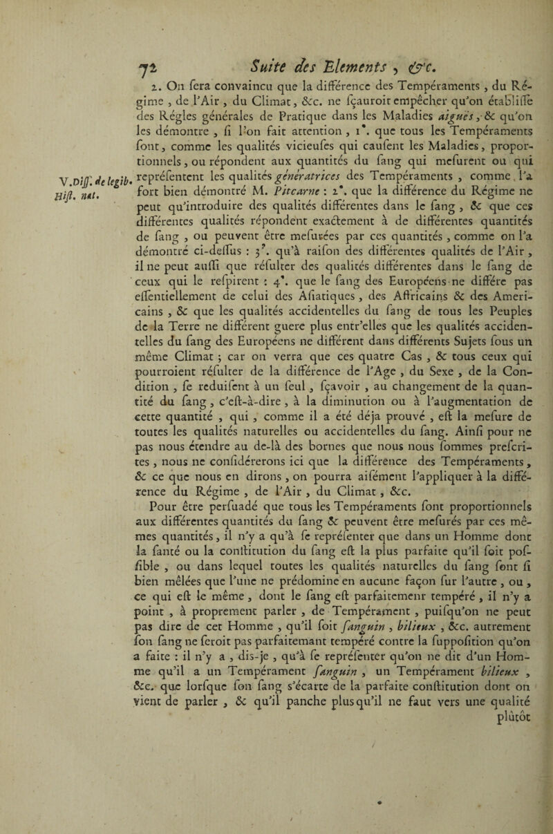 V.Dijf. de legib Hift. nut. jt Suite des Eléments , &c. i. On fera convaincu que la différence des Tempéraments , du Ré¬ gime , de l'Air , du Climat, &cc. ne fçauroitempêcher qu'on établitle des Régies générales de Pratique dans les Maladies aigues,- 8c qu'on les démontre , fi l’on fait attention , i\ que tous les Tempéraments font, comme les qualités vicieufes qui caufent les Maladies, propor¬ tionnels , ou répondent aux quantités du fang qui mefurent ou qui ( repréfentent les qualités génératrices des Tempéraments , comme , l'a fort bien démontré M. Pitcarne : 2*. que la différence du Régime ne peut qu'introduire des qualités différentes dans le iang , de que ces différentes qualités répondent exactement à de différentes quantités de fang , ou peuvent être mefucées par ces quantités , comme on l'a démontré ci-deffus : y. qu’à raifon des différentes qualités de l'Air, il 11e peut auffi que réfulter des qualités différentes dans le fang de ceux qui le refpirent : 4’. que le fang des Européens ne diffère pas effentieliement de celui des Asiatiques , des Africains de des Améri¬ cains , de que les qualités accidentelles du fang de tous les Peuples de la Terre ne différent guere plus entr’elles que les qualités acciden¬ telles du fang des Européens ne différent dans différents Sujets fous un même Climat ; car on verra que ces quatre Cas , &c tous ceux qui pourroient réfulter de la différence de l'Age , du Sexe , de la Con¬ dition , fe reduifent à un feul, fçavoir , au changement de la quan¬ tité du fang, c'eft-à-dire , à la diminution ou à l'augmentation de cette quantité , qui , comme il a été déjà prouvé , eft la mefure de toutes les qualités naturelles ou accidentelles du fang. Ainfî pour ne pas nous étendre au de-là des bornes que nous nous fommes preferi- tes, nous ne considérerons ici que la différence des Tempéraments , de ce que nous en dirons , on pourra aifément l'appliquer à la diffé¬ rence du Régime , de l'Air , du Climat , &c. Pour être perfuadé que tous les Tempéraments font proportionnels aux différentes quantités du fang 5c peuvent être mefurés par ces mê¬ mes quantités, il n'y a qu’à fc repréfenter que dans un Homme dont la fauté ou la conftitution du fang eft la plus parfaite qu'il foit pof- /îble , ou dans lequel toutes les qualités naturelles du lang font fî bien mêlées que l'une ne prédomine en aucune façon fur l'autre , ou , ce qui eft le même, dont le fang eft parfaitement tempéré , il n’y a point , à proprement parler , de Tempérament , puisqu'on ne peut pas dire de cet Homme , qu'il foit fanguin , bilieux , dec. autrement fon fang ne feroit pas parfaitemant tempéré contre la fuppofition qu'on a faite : il n’y a , dis-je , qu'à fe repréfenter qu'on ne dit d'un Hom¬ me qu’il a un Tempérament fanguin , un Tempérament bilieux , dec, que lorfquc fon fang s'écarte de la parfaite conftitution dont on vient de parier , de qu'il panche plus qu’il ne faut vers une qualité 1 A A plutôt /