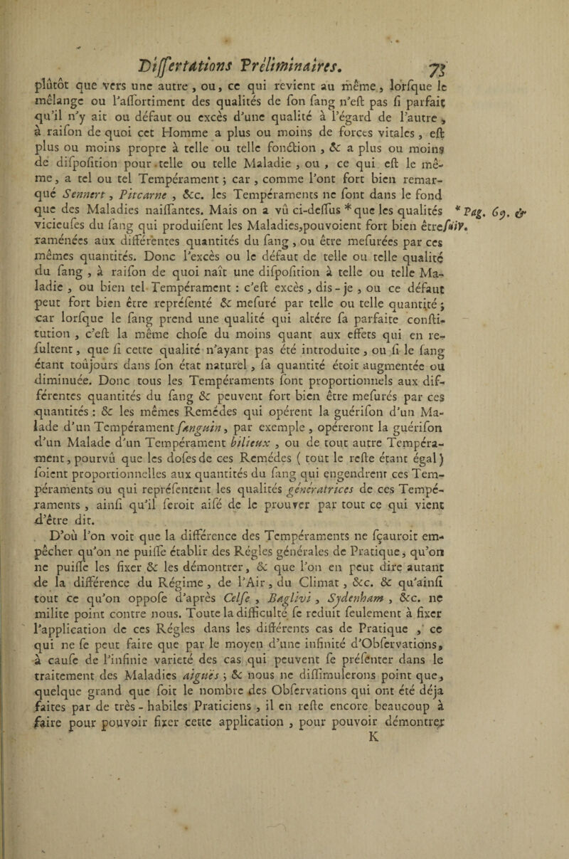 plutôt que vers une autre , ou, ce qui revient au même, lorfque le mélange ou l'affortiment des qualités de Ion fang n'eft pas fi parfait; qu’il n'y ait ou défaut ou excès d'une qualité à l’égard de l’autre , à raifon de quoi cet Homme a plus ou moins de forets vitales , eft plus ou moins propre à telle ou telle fonction , 6c a plus ou moins de difpofition pour , telle ou telle Maladie , ou , ce qui eft le me¬ me, a tel ou tel Tempérament \ car , comme l'ont fort bien remar¬ qué Sennert, Pitcarne , 5cc. les Tempéraments ne font dans le fond que des Maladies naiftantes. Mais on a vu ci-deffus *quc les qualités * Tag, 6y. vicieufes du fang qui produifent les Maladies,pouvoient fort bien être/îtfF* raménées aux différentes quantités du fang , ou être mefurées par ces mêmes quantités. Donc l'excès ou le défaut de telle ou telle qualité du fang , à raifon de quoi naît une difpofition à telle ou telle Ma¬ ladie , ou bien tel Tempérament : c'eft excès , dis-je , ou ce défaut peut fort bien être repréfenté 6c mefuré par telle ou telle quantité; car lorfque le fang prend une qualité qui altère fa parfaite confti- tution , c’eft la même chofe du moins quant aux effets qui en re- fultent, que fi cette qualité n'ayant pas été introduite, ou fi le fang étant toujours dans fon état naturel, fa quantité étoit augmentée ou diminuée. Donc tous les Tempéraments font proportionnels aux dif¬ férentes quantités du fang 6c peuvent fort bien être mefurés par ces quantités : 5c les mêmes Remèdes qui opèrent la guérifon d'un Ma¬ lade d'un Tempérament fmguin, par exemple , opéreront la guérifon d'un Malade d'un Tempérament bilieux , ou de tout autre Tempéra¬ ment, pourvu que les dofesde ces Remèdes ( tout le refte étant égal) foient proportionnelles aux quantités du fang qui engendrent ces Tem¬ péraments ou qui repréfentent les qualités génératrices de ces Tempé¬ raments , ainfi qu'il feroit ailé de le prouver par tout ce qui vient d’être dit. D’où l'on voit que la différence des Tempéraments ne fçauroit em¬ pêcher qu'on ne puiffe établir des Régies générales de Pratique, qu’on ne puiflè les fixer 6c les démontrer, 6c que l'on en peut dire autant de la différence du Régime , de l'Air, du Climat , 6cc. 6c qu'ainfi tout ce qu'on oppofe d'après Celfe , Baglivi , Sydenham , 6cc. ne milite point contre nous. Toute la difficulté fc réduit feulement à fixer l'application de ces Régies dans les différents cas de Pratique , ce qui ne fe peut faire que par le moyen d’une infinité d'Obfervations, à caufe de l'infinie variété des cas qui peuvent fe préfenter dans le traitement des Maladies aiguës ; 6c nous ne diflîmulerons point que, quelque grand que foit le nombre des Obfervations qui ont été déjà faites par de très - habiles Praticiens , il en refte encore beaucoup à faire pour pouvoir fixer cette application , pour pouvoir démontre/ K s.