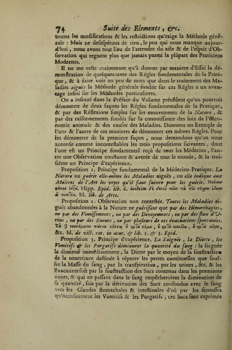 toutes lèfi modifications 6c les reftriétions qu'exige la Méthode géné¬ rale : Mais ne defefpérons de rien, le peu qui nous manque aujour¬ d'hui , nous avons tout lieu de l'attendre du zélé 6c de Pcfprit d'Ob- fervation, qui régnent plus que jamais parmi la plupart des Praticiens Modernes. Il ne me refie maintenant qu'a donner par manière d'Effai la de- monflration de quelques-unes des Régies fondamentales de la Prati¬ que , & à faire voir en peu de mots que dans le traitement des Ma¬ ladies aiguës la Méthode générale fondée fur ces Régies a un avan¬ tage infini fur les Méthodes particulières. On a infinué dans la Préface du Volume précédent qu'on pourroit démontrer de deux façons les Régies fondamentales de la Pratique» 6c par des Réflexions Amples fur les mouvements de la Nature , 6c par des raifonnements fondés fur la connoiflance des loix de l'(Eco- ftomie animale 6c des caufes des Maladies. Donnons un Exemple de l'une 6c l'autre de ces maniérés de démontrer ces mêmes Régies. Pour les démontrer de la première façon , nous demandons qu'on nous accorde comme inconteftables les trois propofitions fuivantes, dont l'une efl un Principe fondamental reçu de tous les Médecins, l'au¬ tre une Obfervation confiante 6c averée de tout le monde, 6c la troi- iiéme un Principe d'expérience, Propofition i. Principe fondamental de la Médecine-Pratique. Lal Nature ou guérit elle-meme les Maladies aiguës , ou elle indique aux Maîtres de V An 9V0H1 ifà't. Hipp. m min'Uei. Id, lib. Propofition z. Obfervation non conteftée. Toutes les Maladies ai¬ guës abandonnées à la Nature ne guérijfent que par des Hémorrhagies, m par des Vomijfements , ou par des Dévouements , ou par des flux d’ZJ~ Tint , au par des Sueurs , ou par plusieurs de ces évacuations Jpontanées. oc § vovrrifiiaTzt, •Trotvttq h-Virctf « J&làc y w XjoikiIw , $ k&Iûc kuçjv > Sec, Id. de vift, rat. in acut„ & lib. i . & 3» Epid. Propofition 3. Principe d’expérience. La Saignée , la Diette , les Vomitifs & les Purgatifs diminuent la quantité du fang : la faignée la diminue immédiatement, la Diette par le moyen de la fouflraâio* de la nourriture deflinée à réparer les pertes continuelles que fouf- fre la Mafïè du fang , par la tranfpiration , par les urines , ôcc. & les Evacuants foit par la fouflraétion des Sucs contenus dans les premières voycs5& qui en paffant dans le fang empêcheroient la diminution der fa quantité , foie par la dérivation des Sucs confondus avec le fang vers les Glandes flomachales 6c inteflinales d'ou par les fecoufïes qu’occafionnent les Vomitifs 6c les Purgatifs , ces. Sucs font exprimes. les vojes qu’il faut fuivre pour les guérir. Nci^r Epid. lib. 6. œvéûeïolx, <Ti Athot Alm toc iJbair de Ane.
