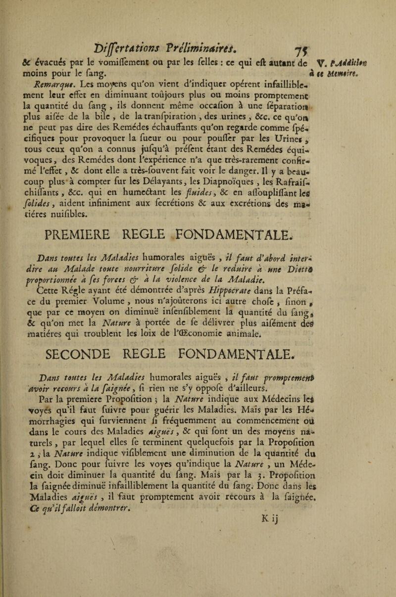 Dijfcrtations T ré liminaires. jf &c évacues par le vomiffement ou par les Telles : ce qui eft auttnt de V. t Addition moins pour le fang. à ce Mcmcirc. Remarque. Les moyens qu'on vient d'indiquer opèrent infaillible¬ ment leur effet en diminuant toujours plus ou moins promptement la quantité du fang , ils donnent même occafîon à une féparatioit plus aifée de la bile , de la tranfpiration , des urines , &c. ce qu'on ne peut pas dire des Remèdes échauffants qu'on regarde comme fpé- eifiques pour provoquer la Tueur ou pour poufîèr par les Urines , tous ceux qu'on a connus jufqu'à préfent étant des Remèdes équi¬ voques , des Remèdes dont l'expérience n'a que très-rarement confir¬ mé l'effet, & dont elle a tres-fouvent fait voir le danger. Il y a beau¬ coup plus à compter fur les Délayants, les Diapnoïques , les Rafraif- chiffants, &c. qui en humcéfcant les fluides > Ôc en affoupliffant leg folides, aident infiniment aux Tecrétions Sc aux excrétions des ma¬ tières nuifibles. v PREMIERE REGLE FONDAMENTALE. Dans toutes Us Maladies humorales aiguës , il faut d'abord inter- dire au Malade toute nourriture folide & le réduire a une Diettô proportionnée a fes forces & a la violence de la Maladie. Cette Régie ayant été démontrée d'après Hippocrate dans la Préfa¬ ce du premier Volume , nous n'ajoûterons ici autre choie , finon 9 que par ce moyen on diminue infenfiblement la quantité du fang5 éc qu'on met la Nature à portée de Te délivrer plus aifément de£ matières qui troublent les loix de l'ÜEconomic animale. SECONDE REGLE FONDAMENTALE. 0 Dans toutes les Maladies humorales aiguës , il faut promptement avoir recours a la faignée, fî rien ne s'y oppofe d'ailleurs. Par la première Propofition ; la Nature indique aux Médecins Ici voyés qu'il faut fuivre pour guérir les Maladies. Mais par les Hé¬ morrhagies qui Turvienncnt fi fréquemment au commencement ou dans le cours des Maladies aiguës, & qui font un des moyens na¬ turels , par lequel elles Te terminent quelquefois par la Propofition x , la Nature indique vifiblement une diminution de la quantité du fang. Donc pour fuivre les voyes qu'indique la Nature , un Méde¬ cin doit diminuer la quantité du fang. Mais par la 3. Propofition la Taignée diminue infailliblement la quantité du fang. Donc dans les Maladies aiguës , il faut promptement avoir recours à la Taignée. Ce quilfalloit démontrer. Kij