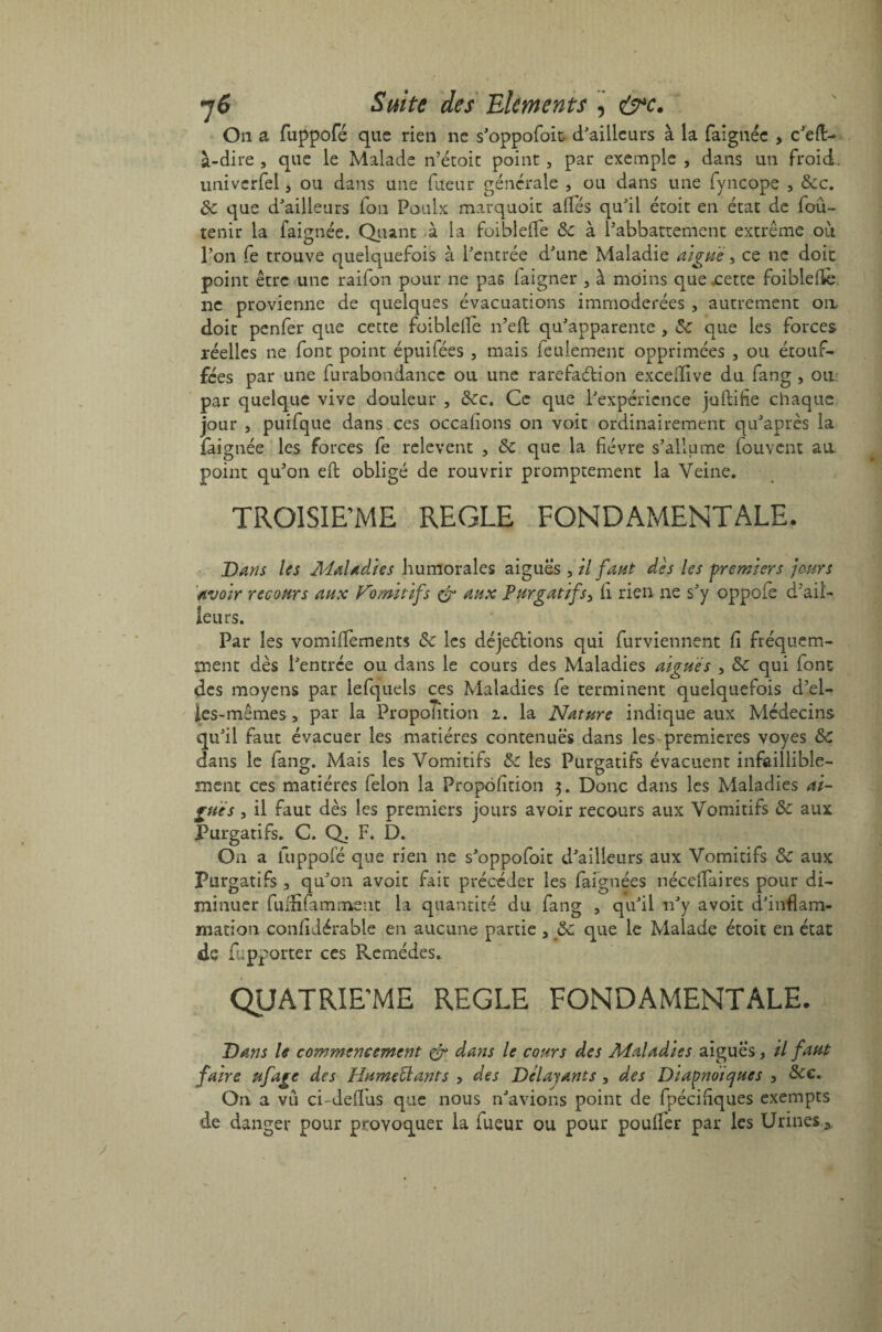 On a fuppofé que rien ne s'oppofoit d'ailleurs à la faignée > c'eft> à-dire , que le Malade n’étoit point , par exemple , dans un froid, univerfel 3 ou dans une fueur générale , ou dans une fyncope , &c. de que d'ailleurs fon Poulx marquoit alfés qu'il étoit en état de foû- tenir la faignée. Quant à la foiblefle de à l’abbattement extrême ou l’on fe trouve quelquefois à l'entrée d'une Maladie aigue, ce ne doit point être une raifon pour ne pas laigner 3 à moins que .cette foiblefle ne provienne de quelques évacuations immodérées , autrement ou doit penfer que cette foiblefle n’efl: qu'apparente > de que les forces réelles ne font point épuifées , mais feulement opprimées , ou étouf¬ fées par une furabondancc ou une rarefaélion exceiîive du fang , ou par quelque vive douleur , dec. Ce que l'expérience juftifle chaque jour , puifque dans ces occaflons on voit ordinairement qu'après la faignée les forces fe relèvent , de que la fièvre s’allume fouvent au. point qu’on effc obligé de rouvrir promptement la Veine. TROISIEME REGLE FONDAMENTALE. Dans les Maladies humorales aiguës ,z7 faut dès les premiers jours avoir recours aux Vomitifs & aux Purgatifsy li rien ne s'y oppofe d’ail¬ leurs. Par les vomiffements de les déjeétions qui furviennent fl fréquem¬ ment dès l'entrée ou dans le cours des Maladies aiguës , de qui font des moyens par lefquels ces Maladies fe terminent quelquefois d'el¬ fes- mêmes, par la Propontion i. la Nature indique aux Médecins qu'il faut évacuer les matières contenues dans les premières voyes de dans le fang. Mais les Vomitifs de les Purgatifs évacuent infaillible¬ ment ces matières félon la Proportion 3. Donc dans les Maladies ai¬ guës , il faut dès les premiers jours avoir recours aux Vomitifs de aux Purgatifs. C. Q. F. D. On a fuppofé que rien ne s'oppofoit d'ailleurs aux Vomitifs de aux Purgatifs 3 qu'on a voit fait précéder les faignées néceflaires pour di¬ minuer fuffifamment la quantité du fang , qu'il n'y avoit d'inflam¬ mation confldérable en aucune partie 5 de que le Malade étoit en état de fupporter ces Remèdes. QUATRIEME REGLE FONDAMENTALE. Dans le commencement & dans le cours des Maladies aiguës, il faut faire ufage des Humeëlants > des Délayants 3 des Diapnoiques , dec. On a vu ci-deflus que nous n'avions point de fpécifîques exempts de danger pour provoquer la fueur ou pour pouffer par les Urines y