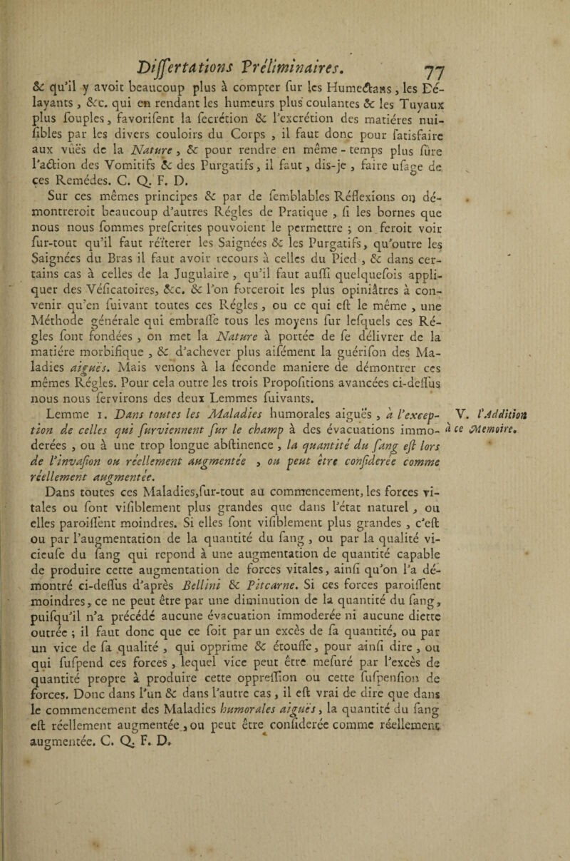 & qu'il y avoit beaucoup plus à compter fur les Hume&aas, les Dé¬ layants , &c. qui en rendant les humeurs plus coulantes 8c les Tuyaux plus Toupies, favorifent la (ècrétion 8c l'excrétion des matières nui¬ sibles par les divers couloirs du Corps , il faut donc pour fatisfaire aux vues de la Nature , 8c pour rendre en même - temps plus Ture l'aéfcion des Vomitifs 8c des Purgatifs, il faut, dis-je , faire ufage de ces Remèdes. C. Q. F. D. Sur ces mêmes principes 8c par de femblables Réflexions ou dé- montreroit beaucoup d'autres Régies de Pratique , fi les bornes que nous nous Tommes preferites pouvoient le permettre ; on feroit voir fur-tout qu’il faut réitérer les Saignées 8c les Purgatifs, qu'outre les Saignées du Bras il faut avoir recours à celles du Pied , 8c dans cer¬ tains cas à celles de la Jugulaire, qu’il faut auflfi quelquefois appli¬ quer des Véficatoires, 8cc, 8c Bon forceroit les plus opiniâtres à con¬ venir qu’en iuivant toutes ces Régies , ou ce qui efb le même , une Méthode générale qui embraffe tous les moyens fur lefquels ces Ré¬ gies font fondées , on met la Nature à portée de Te délivrer de la matière morbifique , 8c d'achever plus aifément la guérifon des Ma¬ ladies aigues. Mais venons à la fécondé maniéré de démontrer ces mêmes Régies. Pour cela outre les trois Propofitions avancées ci-deifus nous nous fervirons des deux Lemmes fuivants. Lemtne i. Dans toutes les Maladies humorales aigues , a l’excep- V. l'Addition tion de celles qui furviennent fur le champ à des évacuations immo- « te Mémoire, derées , ou à une trop longue abftinence , la quantité du fang efi lors de l’invafon ou réellement augmentée , ou peut être confderée comme réellement augmentée. Dans toutes ces Maladies,fur-tout au commencement, les forces vi¬ tales ou font vifiblement plus grandes que dans l'état naturel , ou elles paroi(lènt moindres. Si elles (ont vifiblement plus grandes , c'efl: ou par l’augmentation de la quantité du fang , ou par la qualité vi- cicufe du fang qui répond à une augmentation de quantité capable de produire cette augmentation de forces vitales, ainfi qu'on Pa dé¬ montré ci-deifus d'après Bellini 8c Vitcarne. Si ces forces paroiflènt moindres, ce ne peut être par une diminution de la quantité du fang, puifqu'il n'a précédé aucune évacuation immodérée ni aucune diette outrée ; il faut donc que ce Toit par un excès de fa quantité, ou par un vice de fa qualité , qui opprime 8c étouffe, pour ainfi dire , ou qui fufpend ces forces, lequel vice peut être mefuré par l'excès de quantité propre à produire cette opprefïion ou cette fufpenfio» de forces. Donc dans l'un 8c dans l'autre cas, il eft vrai de dire que dans le commencement des Maladies humorales aigues, la quantité du fang efl: réellement augmentée, ou peut être confiderée comme réellement augmentée. C. Q; F. D.