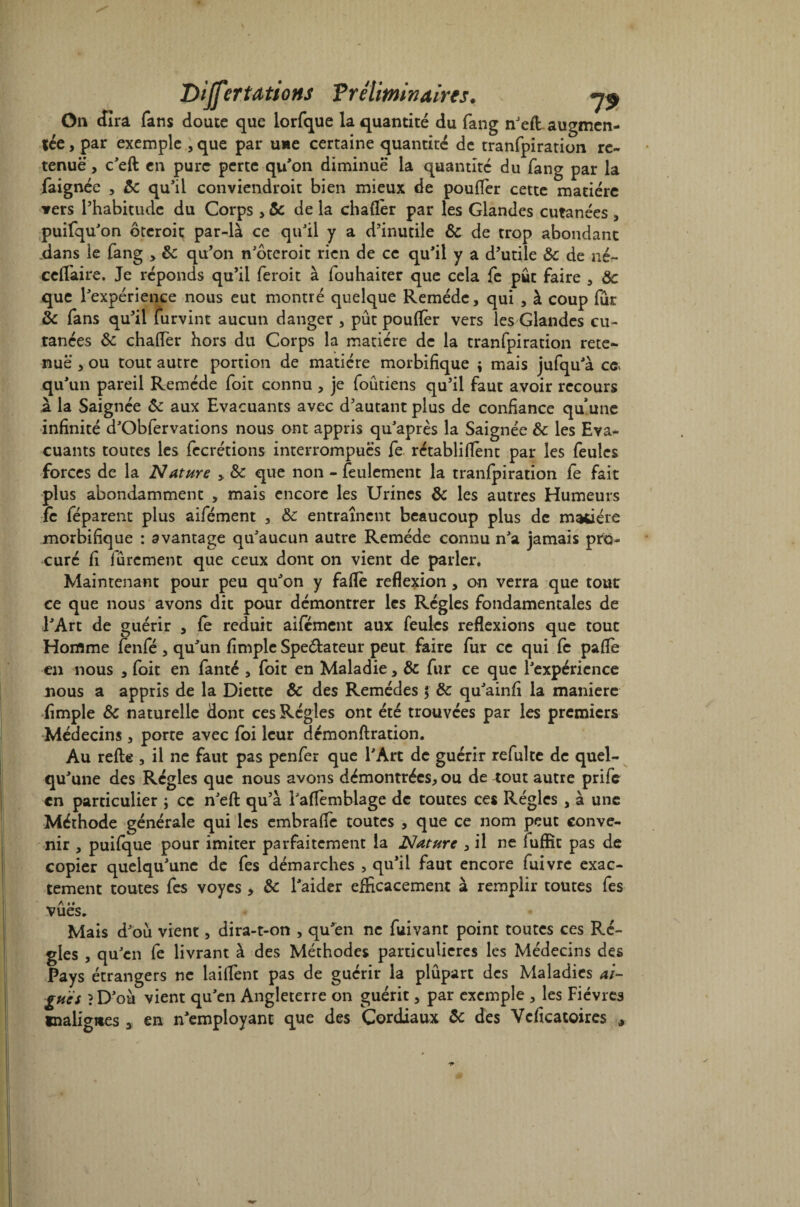 On «lira fans doute que lorfque la quantité du fang nJeft augmen- fée, par exemple , que par une certaine quantité de tranfpiration re¬ tenue , c'eft en pure perte qu'on diminue la quantité du fang par la faignée , 8c qu'il conviendroit bien mieux de pouffer cette matière vers l’habitude du Corps , & de la chaffer par les Glandes cutanées , puifqu'on ôteroit par-là ce qu'il y a d’inutile 8c de trop abondant dans le fang , 8c qu’on n'ôteroit rien de ce qu'il y a d’utile &c de né- cefîaire. Je réponds qu’il feroit à fouhaiter que cela fe pût faire , 8c que l'expérience nous eut montré quelque Remède, qui , à coup fur 8c fans qu’il furvint aucun danger , pût pouffer vers les Glandes cu¬ tanées 8c chaffer hors du Corps la matière de la tranfpiration rete¬ nue , ou tout autre portion de matière morbifique ; mais jufqu'à ca qu 'un pareil Remède foit connu , je foûtiens qu’il faut avoir recours à la Saignée 8c aux Evacuants avec d’autant plus de confiance qu’une infinité d'Obfervations nous ont appris qu'après la Saignée 8c les Eva¬ cuants toutes les fecrétions interrompues fe rétabli(fent par les feules forces de la Nature , 8c que non - feulement la tranfpiration fe fait plus abondamment , mais encore les Urines 8c les autres Humeurs fe féparent plus aifément , 8c entraînent beaucoup plus de matière morbifique : avantage qu'aucun autre Remède connu n'a jamais pro¬ curé fi fûrement que ceux dont on vient de parler. Maintenant pour peu qu'on y faffe reflexion , on verra que tout ce que nous avons dit pour démontrer les Régies fondamentales de l'Art de guérir , fe réduit aifément aux feules reflexions que tout Homme fenfé , qu'un fimple Speélateur peut faire fur ce qui fe pafle en nous , foit en fanté , foit en Maladie, 8c fur ce que l'expérience nous a appris de la Diette 8c des Remèdes | 8c qu'ainfi la manière Ample 8c naturelle dont ces Régies ont été trouvées par les premiers Médecins , porte avec foi leur démonflration. Au refie , il ne faut pas penfer que l'Art de guérir refulte de quel¬ qu'une des Régies que nous avons démontrées, ou de rout autre prife en particulier ; ce n'eft qu’à l'affemblage de toutes ces Régies , à une Méthode générale qui les embraffe toutes , que ce nom peut conve¬ nir , puifque pour imiter parfaitement la Nature , il ne lufïit pas de copier quelqu'une de fes démarches , qu'il faut encore fuivre exac¬ tement toutes fes voyes , 8c l'aider efficacement à remplir toutes fes A •• vues. Mais d'où vient, dira-t-on , qu'en ne fuivant point toutes ces Ré¬ gies , qu'en fe livrant à des Méthodes particulières les Médecins des Pays étrangers ne laiffent pas de guérir la plûpart des Maladies ai¬ guës ?D'oà vient qu'en Angleterre on guérit, par exemple , les Fièvres malignes 3 en n'employant que des Cordiaux 8c des Vcfîcatoires *