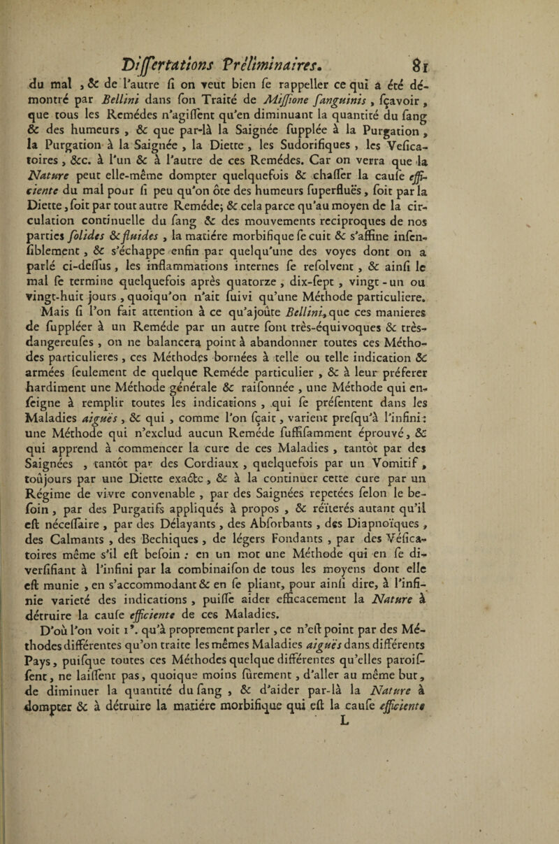 du mal 5& de l'autre fi on veut bien fe rappeller ce qui a été dé¬ montré par Bellini dans Ton Traité de Miffione fanguinis , fçavoir , que tous les Remèdes n'agi dent qu'en diminuant la quantité du fang & des humeurs , 8c que par-là la Saignée fupplée à la Purgation , la Purgation à la Saignée , la Diette , les Sudorifiques , les Vefica- toires, 8cc. à l'un 8c à l'autre de ces Remèdes. Car on verra que la Nature peut elle-même dompter quelquefois 8c chafler la caufe effi¬ ciente du mai pour fi peu qu'on ôte des humeurs fuperfluës , foit parla Diette , foit par tout autre Remède; & cela parce qu’au moyen de la cir¬ culation continuelle du fang 8c des mouvements réciproques de nos parties folides 8cfluides , la matière morbifique fe cuit 8c s'affine infen- fiblement , 8c s'échappe enfin par quelqu'une des voyes dont on a parlé ci-deflus, les inflammations internes fe refolvent , 8c ainfi le mal fe termine quelquefois après quatorze, dix-fept , vingt-un ou vingt-huit jours , quoiqu'on n'ait fuivi qu’une Méthode particulière. Mais fi l’on fait attention à ce qu'ajoute Bellini^que ces maniérés de fuppléer à un Remède par un autre font très-équivoques 8c très- dangereufes , on ne balancera point à abandonner toutes ces Métho¬ des particulières, ces Méthodes bornées à telle ou telle indication 8c armées feulement de quelque Remède particulier , 8c à leur préférer hardiment une Méthode générale 8c raifonnée , une Méthode qui en¬ seigne à remplir toutes les indications , qui fe préfentent dans les Maladies aigues , 8c qui , comme l'on fçait, varient prefqu'à l'infini : une Méthode qui n’exclud aucun Remède fuffifamment éprouvé, 8c qui apprend à commencer la cure de ces Maladies , tantôt par des Saignées , tantôt pa»* des Cordiaux , quelquefois par un Vomitif , toujours par une Diette exaéfcc, 8z à la continuer cette cure par un Régime de vivre convenable , par des Saignées répétées félon le be~ foin , par des Purgatifs appliqués à propos , 8c réitérés autant qu’il eft; néceflaire , par des Délayants , des Abforbants , des Diapnoïques , des Calmants , des Bechiques , de légers Fondants , par des Véfica- toires même s'il eft: befoin ; en un mot une Méthode qui en fe di- verfifiant à l'infini par la combinaifon de tous les moyens dont elle eft: munie , en s’accommodant & en fe pliant, pour ainfi dire, à l'infi¬ nie variété des indications , puifïè aider efficacement la Nature à détruire la caufe efficiente de ces Maladies. D'où l'on voit i\ qu'à proprement parler , ce n’eft point par des Mé¬ thodes différentes qu’on traite les mêmes Maladies aiguës dans différents Pays, puifque toutes ces Méthodes quelque différentes qu’elles paroifi» fènt, ne laiftent pas, quoique moins furement, d'aller au même but, de diminuer la quantité du fang , 8c d'aider par-là la Nature à dompter 8c à détruire la matière morbifique qui eft la caufe efficiente