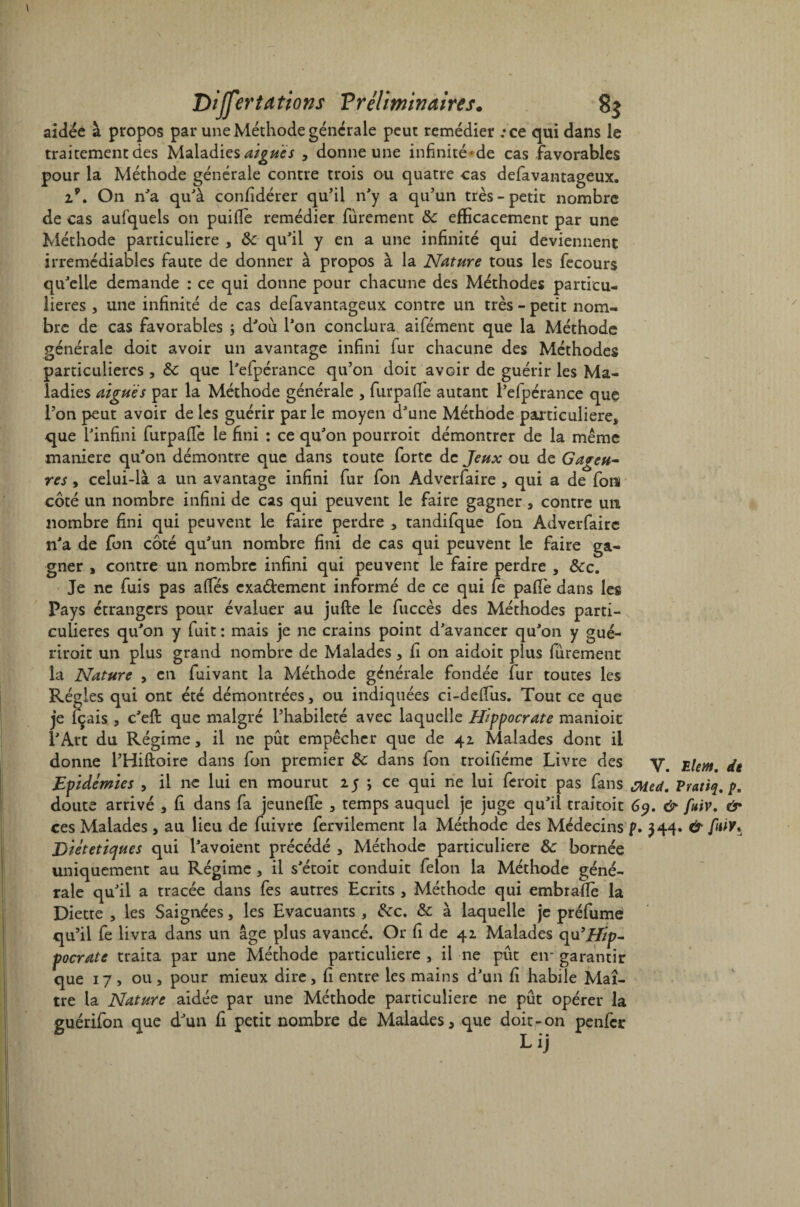 aidée à propos par une Méthode générale peut remédier :ce qui dans le traitement des Maladies aigues > donne une infinité'de cas favorables pour la Méthode générale contre trois ou quatre cas defavantageux. 29. On n'a qu'à confidérer qu’il n'y a qu’un très-petit nombre de cas aufquels on puifie remédier furement 8c efficacement par une Méthode particulière , 8c qu'il y en a une infinité qui deviennent irrémédiables faute de donner à propos à la Nature tous les fecours qu'elle demande : ce qui donne pour chacune des Méthodes particu¬ lières , une infinité de cas defavantageux contre un très - petit nom¬ bre de cas favorables ; d'où l'on conclura aifément que la Méthode générale doit avoir un avantage infini fur chacune des Méthodes particulières , 8c que l'efpérance qu’on doit avoir de guérir les Ma¬ ladies aiguës par la Méthode générale , furpalfe autant l’efpérance que l’on peut avoir de les guérir par le moyen d'une Méthode particulière, que l'infini furpafiè le fini : ce qu'on pourroit démontrer de la même maniéré qu'on démontre que dans toute forte de Jeux ou de Gageu¬ res , celui-là a un avantage infini fur fon Adverfaire , qui a de fon côté un nombre infini de cas qui peuvent le faire gagner, contre un nombre fini qui peuvent le faire perdre , tandifque fon Adverfaire n'a de fon côté qu'un nombre fini de cas qui peuvent le faire ga¬ gner , contre un nombre infini qui peuvent le faire perdre , 8cc. Je ne fuis pas alfés exaélement informé de ce qui fe pafiè dans les Pays étrangers pour évaluer au jufte le fuccès des Méthodes parti- x culieres qu'on y fuit : mais je ne crains point d'avancer qu'on y gué- riroit un plus grand nombre de Malades, fi on aidoit plus furement la Nature , en fuivant la Méthode générale fondée fur toutes les Régies qui ont été démontrées, ou indiquées ci-deffiis. Tout ce que je içais , c'eft que malgré l’habileté avec laquelle Hippocrate manioit l'Art du Régime, il ne pût empêcher que de 42 Malades dont il donne l’Hiftoire dans fon premier 8c dans fon troifiéme Livre des i.Um, de Epidémies , il ne lui en mourut 25 -, ce qui ne lui feroit pas fans cMed. Pratiq. />. doute arrivé , fi dans fa jeuneffie , temps auquel je juge qu'il traitoit 6y. & fuiv. & ces Malades , au lieu de fuivre fervilement la Méthode des Médecins p. 344. & fiûv* Diététiques qui l'avoient précédé , Méthode particulière 8c bornée uniquement au Régime , il s'étoit conduit félon la Méthode géné¬ rale qu'il a tracée dans fes autres Ecrits , Méthode qui embrafie la Diette , les Saignées, les Evacuants , &c. & à laquelle je préfume qu’il fe livra dans un âge plus avancé. Or fi de 42 Malades qu’iZ/p- pocrate traita par une Méthode particulière , il ne put eir garantir que 17, ou, pour mieux dire, fi entre les mains d'un fi habile Maî¬ tre la Nature aidée par une Méthode particulière ne pût opérer la guérifon que d'un fi petit nombre de Malades, que doit-on penfer Lij