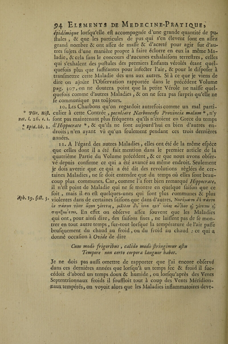 * J épidémique lorfqu’elle eft accompagnée d’une grande quantité de pu¬ llules , 6c que les particules de pus qui s’en élevent lont en allez grand nombre 6c ont allez de maffe 6c d’acreté pour agir fur d’au¬ tres fujets d’une manière propre à faire éclorre en eux la même Ma¬ ladie, 6c cela fans le concours d’aucunes exhalaifons terreftres, celles qui s’exhalent des pullules des premiers Enfants vérolés étant quel¬ quefois plus que fufHfantes pour infe&er l’air, 6c pour le difpofer à tranfmettre cette Maladie des uns aux autres. Si à ce que je viens de dire on ajoute l’Obfervation rapportée dans le précédent Volume pag. 307,011 ne doutera point que la petite Vérole 11e naifïe quel¬ quefois comme d’autres Maladies, 6c on ne fera pas furpris qu’elle ne fe communique pas toujours. 10. Les Charbons qu’on regardoit autrefois comme un mal parti- * Tl/n. Bip, culier à cette Contrée , peculiare Narbonenfis Provincia malum *, n’y vat. /. 16. (. 1. font pas maintenant plus fréquents qu’ils n’étoient en Grèce du temps Ip'td. hb. 1. d’Hippocrate *, 6c qu’ils 11e font aujourd’hui en bien d’autres en¬ droits y n’en ayant vu qu’un feulement pendant ces trois dernières années. 11. A l’égard des autres Maladies, elles ont été de la même efpèce que celles dont il a été fait mention dans le premier article de la quatrième Partie du Volume précédent, 6c ce que nous avons obfer- yé depuis confirme ce qui a été avancé au même endroit. Seulement je dois avertir que ce qui a été dit des révolutions réglées de cer¬ taines Maladies, ne fe doit entendre que du temps où elles font beau¬ coup plus communes. Car, comme Ta fort bien remarqué Hippocrate, il n’eft point de Maladie qui ne fe montre en quelque faifon que ce foit , mais il en effc quelques-unes qui font plus communes 6c plus rfpb. 19. ÇlcI. 3. vi0lent;es dans de certaines faifons que dans d’autres. S'ï v-avi*. iv 'ïï-OUT'Adl ITÀTIV OùÇtiOl yiVZTX) , d\j îVlct ){&T iv'lOÇ Ctb^iCOV ^ yiViTVJ. )y '7rapoïau'i7tLi. En effet on obferve allez fouvent que les Maladies qui ont, pour ainfi dire, des faifons fixes , ne laiflènt pas de fe mon¬ trer en tout autre temps , fur-tout lorfque la température de l’air paflè brufquement du chaud au froid, ou du froid au chaud ; ce qui a donné occafion à Ovide de dire » • * Cum modo frigoribus , calido modo ftringimur <&ftu Tempore non certo corpora latiguor habet. Je 11c dois pas aufïi omettre de rapporter que j’ai encore obferve dans ces dernières années que lorfqu’à un temps fec 6c froid il fuc- cédoit d’abord un temps doux 6c humide , ou lorfqu’après des Vents Septentrionnaux froids il foufïloit tout à coup des Vents Méridion- ,naux tempérés, on voyoit alors que les Maladies inflammatoires deve-